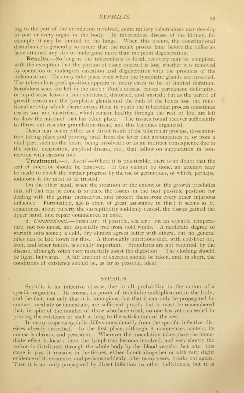 ing to the i)art of the circulation invol\e(l, acute miliary tuberculosis may develoi) in one or every organ in the body. In tuberculous disease of the kidney, for examjile, it may be limited to the lungs. When this occurs, the constitutional disturbance is generally so .severe that the result ])roves fatal before the tulfercles have attained any size or undergone more than incipient degeneration. Results.—So long as the tuberculosis is local, recovery may be complete, with the exception that the i)ortion of tissue infected is lost, whether it is removed by operation or undergoes caseation and degeneration with the products of the inflammation. This may take ])lace even when the lymjjhatic glands are involved. The tuberculous i)redisposition appears in many cases to ])e of limited duration. Scrofulous scars are left in the neck : Pott's disease causes permanent deformity, or hip-disease leaves a limb shortened, distorted, and wasted ; but as the period of growth ceases and the lymphatic glands and the ends of the bones lose the func- tional activity which characterizes them in youth the tubercular process sometimes ceases too, and cicatrices, which remain healthy through the rest of life, are left to show the mischief that has taken place. The tissues round recover sufficiently to throw out vascular granulation-tissue, and this becomes organized. Death may occur either as a direct result of the tubercular process, dissemina- tion taking place and proving fatal from the fever that accompanies it, or from a vital part, such as the brain, being involved ; or as an indirect consecjuence due to the hectic, exhaustion, amyloid disease, etc., that follow on suppuration in con- nection with caseous foci. Treatment.—i. Local.—Where it is practicable, there is no doubt that the seat of infection should be removed. If this cannot be done, an attempt may be made to check the further progress by the use of germicides, of which, perhaps, iodoform is the most to be trusted. On the other hand, when the situation or the extent of the growth ])recludes this, all that can be done is to place the tissues in the best possible ])osition for dealing with the germs themselves, and protect them from every other injurious influence. Fortunately, age is often of great assistance in this ; it seems as if, sometimes, about puberty the susceptibility suddenly ceased, the tissues gained the upper hand, and repair commenced at once. 2. Constitutional.—Fresh air ; if possible, sea air ; but an equable tempera- ture, not too moist, and especially free from cold winds. A moderate degree of warmth suits some ; a cold, dry climate agrees better with others, but no general rules can be laid down for this. A thoroughly nutritious diet, with cod-liver oil, iron, and other tonics, is equally important. Stimulants are not required by the disease, although often they materially assist the digestion. The clothing should be light, but warm. A fair amount of exercise should be taken, and, in short, the conditions of existence should be, as far as possible, ideal. SYPHILIS. Syphilis is an infective disease, due in all probability to the action of a specific organism. Its course, its power of indefinite multiplication in the body, and the fact, not only that it is contagious, but that it can only be propagated by contact, mediate or immediate, are sufficient proof; but it must be remembered that, in spite of the number of those who have tried, no one has yet succeeded in pro^ ing the existence of such a thing to the satisfaction of the rest. In many respects syphilis differs considerably from the specific infective dis- eases already described. In the first place, although it commences acutely, its course is chronic and persistent. Wherever the inoculation takes place the imme- diate effect is local ; then the lymphatics become in\-olved, and ver\' shortly the poison is distributed through the whole body by the blood-vessels; but after this stage is past it remains in the tissues, either latent altogether or with very slight evidence of its existence, and perhaps suddenly, after many years, breaks out again. Then it is not only propagated by direct infection to other individuals, but it is