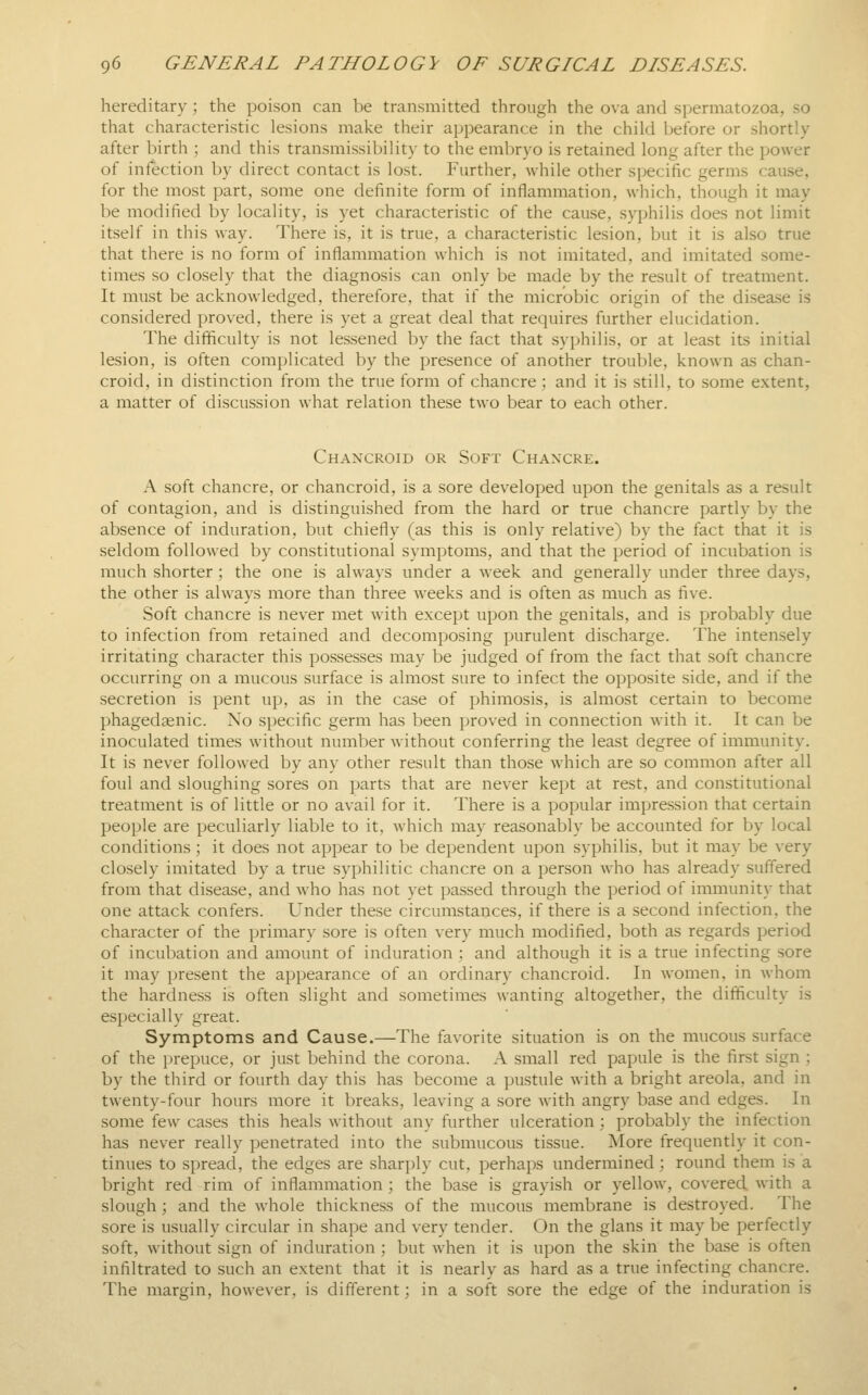 hereditary ; the poison can be transmitted through the ova and spermatozoa, so that characteristic lesions make their appearance in the child before or shortly after birth ; and this transmissibility to the eml)ryo is retained long after the power of infection by direct contact is lost. Further, Avhile other specific germs cause, for the most part, some one definite form of inflammation, which, though it may be modified by locality, is yet characteristic of the cause, syphilis does not limit itself in this way. There is, it is true, a characteristic lesion, but it is also true that there is no form of inflammation which is not imitated, and imitated some- times so closely that the diagnosis can only be made by the result of treatment. It must be acknowledged, therefore, that if the microbic origin of the disease is considered proved, there is yet a great deal that requires further elucidation. The difficulty is not lessened by the fact that syphilis, or at least its initial lesion, is often complicated by the presence of another trouble, known as chan- croid, in distinction from the true form of chancre; and it is still, to some extent, a matter of discussion what relation these two bear to each other. Chancroid or Soft Chancre. A soft chancre, or chancroid, is a sore developed upon the genitals as a result of contagion, and is distinguished from the hard or true chancre partly by the absence of induration, but chiefly (as this is only relative) by the fact that it is seldom followed by constitutional symptoms, and that the period of incubation is much shorter; the one is always under a week and generally under three days, the other is always more than three Aveeks and is often as much as five. Soft chancre is never met with except upon the genitals, and is probably due to infection from retained and decomposing purulent discharge. The intensely irritating character this possesses may be judged of from the fact that soft chancre occurring on a mucous surface is almost sure to infect the opposite side, and if the secretion is pent up, as in the case of phimosis, is almost certain to become phagedaenic. No specific germ has been proved in connection with it. It can be inoculated times without number without conferring the least degree of immunity. It is never followed by any other result than those which are so common after all foul and sloughing sores on parts that are never kept at rest, and constitutional treatment is of little or no avail for it. There is a popular impression that certain people are peculiarly liable to it, which may reasonably be accounted for by local conditions; it does not appear to be dependent upon syphilis, but it may be very closely imitated by a true syphilitic chancre on a person who has already suffered from that disease, and who has not yet passed through the period of immunity that one attack confers. Under these circumstances, if there is a second infection, the character of the primary sore is often very much modified, both as regards period of incubation and amount of induration ; and although it is a true infecting sore it may present the appearance of an ordinary chancroid. In women, in whom the hardness is often slight and sometimes wanting altogether, the difficulty is especially great. Symptoms and Cause.—The favorite situation is on the mucous surface of the prepuce, or just behind the corona. A small red papule is the first sign ; by the third or fourth day this has become a pustule with a bright areola, and in twenty-four hours more it breaks, leaving a sore with angry base and edges. In some few cases this heals without any further ulceration; probably the infection has never really penetrated into the submucous tissue. More frequently it con- tinues to spread, the edges are sharply cut, perhaps undermined; round them is a bright red rim of inflammation ; the base is grayish or yellow, covered with a slough ; and the whole thickness of the mucous membrane is destroyed. The sore is usually circular in shape and very tender. On the glans it may be perfectly soft, without sign of induration ; but when it is upon the skin the base is often infiltrated to such an extent that it is nearly as hard as a true infecting chancre. The margin, however, is different; in a soft sore the edge of the induration is