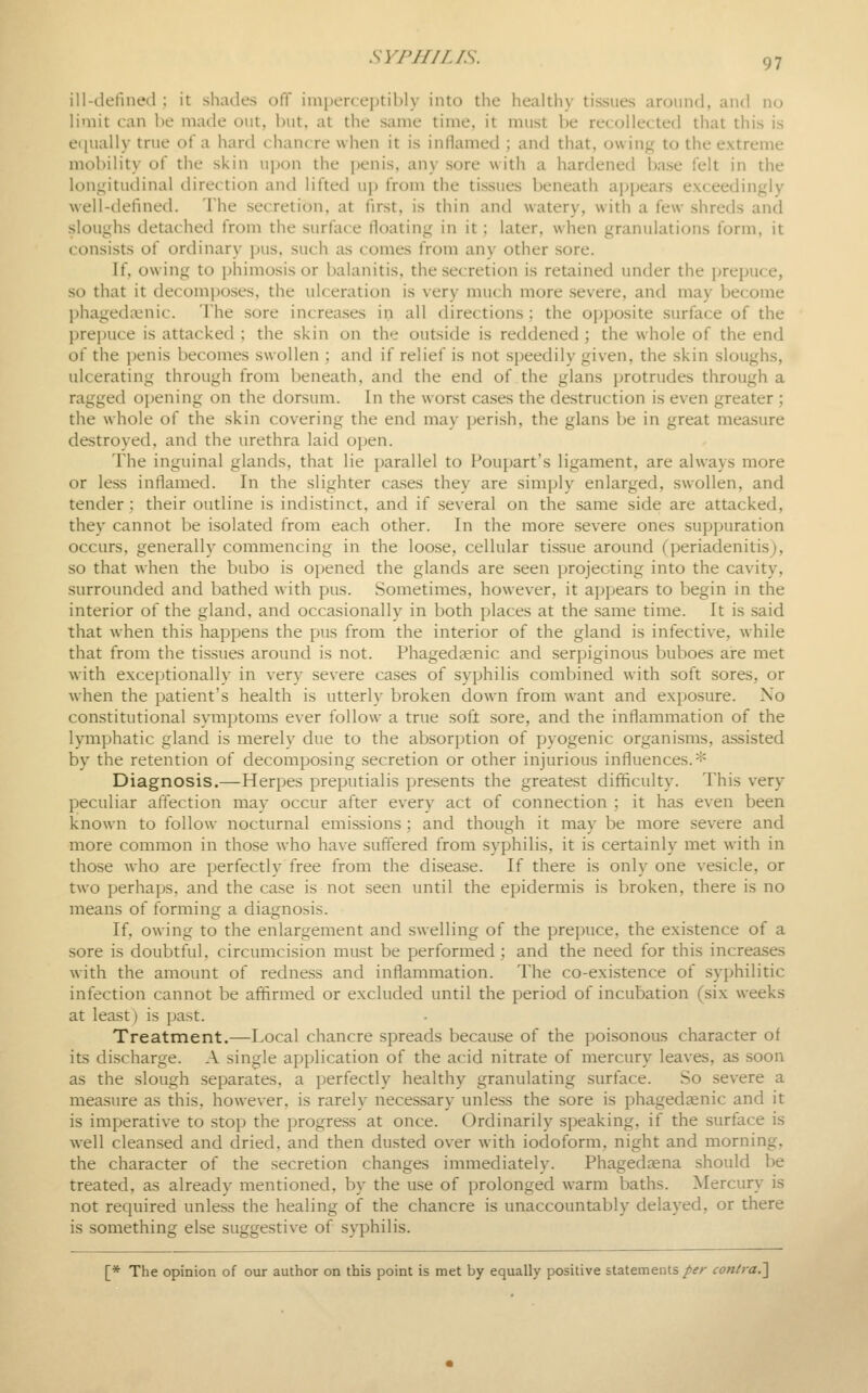 ill-tlefmed ; it shades off imperceptibly into the healthy tissues around, and no limit can be made out, Init, at the same time, it must be recollected that this is e<iually true of a hard chancre when it is inflamed ; and that, owing to the extreme mobility of the skin upon the penis, any sore with a hardened l)ase felt in the longitudinal direction and lifted up from the tissues beneath ajjpears exceedingly well-defined. The secretion, at first, is thin and watery, with a few shreds and sloughs detached from the surface floating in it; later, when granulations form, it consists of ordinary pus. such as comes from any other sore. If, owing to phimosis or balanitis, the secretion is retained under the prepuce, so that it decom])oses, the ulceration is very much more severe, and may become phageda^nic. The sore increases in all directions ; the opi)Osite surface of the prepuce is attacked ; the skin on the outside is reddened ; the whole of the end of the ])enis becomes swollen ; and if relief is not speedily given, the skin sloughs, ulcerating through from beneath, and the end of.the glans protrudes through a ragged opening on the dorsum. In the worst cases the destruction is even greater ; the whole of the skin covering the end may perish, the glans be in great measure destroyed, and the urethra laid open. The inguinal glands, that lie parallel to Poupart's ligament, are always more or less inflamed. In the slighter cases they are simply enlarged, swollen, and tender; their outline is indistinct, and if several on the same side are attacked, they cannot l)e isolated from each other. In the more severe ones supi)uration occurs, generally commencing in the loose, cellular tissue around (periadenitis), so that when the bubo is opened the glands are seen projecting into the cavity, surrounded and bathed with pus. Sometimes, however, it appears to begin in the interior of the gland, and occasionally in both places at the same time. It is said that when this happens the pus from the interior of the gland is infective, while that from the tissues around is not. Phagedaenic and serpiginous buboes are met with exceptionally in very severe cases of syphilis combined with soft sores, or when the patient's health is utterly broken down from want and exposure. No constitutional symptoms ever follow a true soft sore, and the inflammation of the lymphatic gland is merely due to the absorption of pyogenic organisms, assisted by the retention of decomposing secretion or other injurious influences.* Diagnosis.—Herpes preputialis presents the greatest difficulty. This very peculiar affection may occur after every act of connection ; it has even been known to follow nocturnal emissions; and though it may be more severe and more common in those who have suff'ered from syphilis, it is certainly met with in those who are perfectly free from the disease. If there is only one vesicle, or two perhaps, and the case is not seen until the epidermis is broken, there is no means of forming a diagnosis. If, owing to the enlargement and swelling of the prepuce, the existence of a sore is doubtful, circumcision must be performed; and the need for this increases with the amount of redness and inflammation. The co-existence of syphilitic infection cannot be affirmed or excluded until the period of incubation (six weeks at least) is past. Treatment.—Local chancre spreads because of the poisonous character of its discharge. A single application of the acid nitrate of mercury leaves, as soon as the slough separates, a perfectly healthy granulating surface. So severe a mea.sure as this, however, is rarely necessary unless the sore is phagedaenic and it is imperative to stop the progress at once. Ordinarily speaking, if the surface is well cleansed and dried, and then dusted over with iodoform, night and morning, the character of the secretion changes immediately. Phagedaena should be treated, as already mentioned, by the use of prolonged warm baths. Mercury is not required unless the healing oif the chancre is unaccountably delayed, or there is something else suggestive of syphilis. [* The opinion of our author on this point is met by equally positive statements/if/- contra.'\