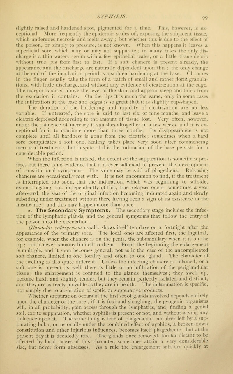 sliyhtly raised ajul hardened spot, pi^nieiUed for a time. This, however, is ex- ceptional. More fre(|uently the epidermis scales off, exposing the subjacent ti.ssue, which undergoes necrosis and melts away ; but whether this is due to the effect of the poison, or simply to i)ressure, is not known. When this happens it leaves a suiierficial sore, which may or may not suppurate ; in many cases the only dis- charge is a thin watery serum with a few ei)ithelial scales, or a little tissue debris without true i)us from first to last. If a soft chancre is present already, the appearance and the discharge are naturally dependent upon this ; the only change at the end of the incubation jjcriod is a sudden hardening at the base. Chancres in the finger usually take the form of a ])atch of small and rather Horid granula- tions, with little discharge, and without any evidence of cicatrization at the edge. The margin is raised above the level of the skin, and appears steep and thick from the exudation it contains. On the lips it is much the same, only in some ca.ses the infiltration at the base and edges is so great that it is slightly cup-shaped. The duration of the hardening and rapidity of cicatrization are no less variable. If untreated, the sore is said to last six or nine months, and leave a cicatrix depressed according to the amount of tissue lost. Very often, however, under the influence of mercury it vanishes altogether in a few weeks, and it is ex- ce])tional for it to continue more than three months. Its disappearance is not complete until all hardness is gone from the cicatrix ; sometimes when a hard sore complicates a soft one, healing takes place very soon after commencing mercurial treatment; but in spite of this the induration of the base persists for a considerable period. When the infection is mixed, the extent of the suppuration is sometimes pro- fuse, but there is no evidence that it is ever sufficient to prevent the development of constitutional symptoms. The same may be said of phagedsena. Relapsing chancres are occasionally met with. It is not uncommon to find, if the treatment is interrupted too soon, that the induration, which was beginning to subside, extends again ; but, independently of this, true relapses occur, sometimes a year afterward, the seat of the original infection becoming indurated again and slowly subsiding under treatment without there having been a sign of its existence in the meanwhile ; and this may hapi)en more than once. 2. The Secondary Symptoms.—The secondary stage includes the infec- tion of the lymphatic glands, and the general symptoms that follow the entry of the poison into the circulation. Glandular eiilargonent usually shows itself ten days or a fortnight after the appearance of the primary sore. The local ones are affected first, the inguinal, for example, when the chancre is on the penis, the submaxillary when it is on the lip; but it never remains limited to them. From the beginning the enlargement is multiple, and it soon becomes general, not as in the case of the uncomplicated soft chancre, limited to one locality and often to one gland. The character of the swelling is also quite different. Unless the infecting chancre is inflamed, or a soft one is present as well, there is little or no infiltration of the periglandular tissue; the enlargement is confined to the glands themselves ; they swell up, become hard, and slightly tender, but they remain perfectly isolated and distinct, and they are as freely movable as they are in health. The inflammation is specific, not simply due to absorption of septic or suppurative products. Whether suppuration occurs in the first set of glands involved depends entirely upon the character of the .sore ; if it is foul and sloughing, the pyogenic organisms will, in all probability, gain access through the lymphatics, and, finding a genial soil, excite suppuration, whether syphilis is present or not, and without having any influence upon it. The same thing is true of phagedena ; an ulcer left by a sup- jnirating bubo, occasionally under the combined effect of syphilis, a broken-down constitution and other injurious influences, becomes itself phagedenic ; but at the present day it is decidedly rare. The glands once removed, too far distant to be affected by local causes of this character, sometimes attain a very considerable size, but never form abscesses. As a rule the enlargement subsides quickly at