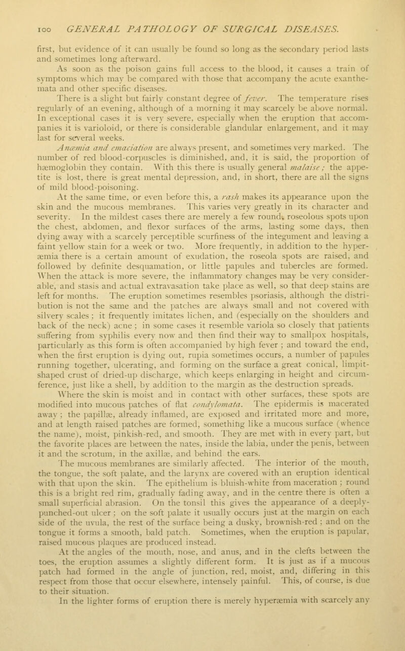 first, but evidence of it can usually be found so long as the secondary period lasts and sometimes long afterward. As soon as the poison gains full access to the blood, it causes a train of symptoms which may be compared with those that accompany the acute exanthe- mata and other specific diseases. There is a slight but fairly constant degree oi fever. The temperature rises regularly of an evening, although of a morning it may scarcely be above normal. In exceptional ca.ses it is very severe, especially when the eruption that accom- panies it is varioloid, or there is considerable glandular enlargement, and it may last for se\eral weeks. AtKsmia and emaciation are always present, and sometimes very marked. The number of red blood-corpuscles is diminished, and, it is said, the proportion of haemoglobin they contain. With this there is usually general malaise; the appe- tite is lost, there is great mental depression, and, in short, there are all the signs of mild blood-poisoning. At the same time, or even before this, a rash makes its appearance upon the skin and the mucous membranes. This varies very greatly in its character and severity. In the mildest cases there are merely a few round-, roseolous spots upon the chest, abdomen, and flexor surfaces of the arms, lasting some days, then dying away with a scarcely percejjtible scurfiness of the integiunent and leaving a faint yellow stain for a week or two. More frequently, in addition to the hyper- gemia there is a certain amount of exudation, the roseola spots are raised, and followed by definite descjuamation, or little papules and tubercles are formed. \\'hen the attack is more severe, the inflammatory changes may be very consider- able, and stasis and actual extravasation take place as well, so that deep stains are left for months. The eruption sometimes resembles psoriasis, although the distri- bution is not the .same and the jjatches are always small and not covered with silvery scales : it frequently imitates lichen, and ^especially on the shoulders and back of the neck) acne ; in some cases it resemble variola so closely that patients suffering from syphilis every now and then find their way to smallpox hospitals, particularly as this form is often accompanied by high fever ; and toward the end, when the first eruption is dying out, rupia sometimes occurs, a number of papules running together, ulcerating, and forming on the surface a great conical, limpit- shaped crust of dried-up discharge, which keeps enlarging in height and circum- ference, just like a shell, by addition to the margin as the destruction spreads. Where the skin is moist and in contact with other surfaces, these spots are modified into mucous patches of flat condylomata. The epidermis is macerated away ; the papillae, already inflamed, are exposed and irritated more and more, and at length raised patches are formed, something like a mucous surface (whence the name), moist, pinkish-red, and smooth. They are met with in every part, but the favorite places are between the nates, inside the labia, under the penis, between it and the scrotum, in the axillae, and behind the ears. The mucous membranes are similarly affected. The interior of the mouth, the tongue, the soft palate, and the larynx are covered with an eruption identical with that upon the skin. The epithelium is bluish-white from maceration ; round this is a bright red rim, gradually fading away, and in the centre there is often a small superficial abrasion. On the tonsil this gives the appearance of a deeply- punched-out ulcer ; on the soft palate it usually occurs just at the margin on each side of the uvula, the rest of the surface being a dusky, brownish-red : and on the tongue it forms a smooth, bald patch. Sometimes, when the erujition is papular, raised mucous plaques are produced instead. At the angles of the mouth, nose, and anus, and in the clefts between the toes, the eruption assumes a slightly different form. It is just as if a mucous patch had formed in the angle of junction, red, moist, and, differing in this respect from those that occur elsewhere, intensely painful. This, of course, is due to their situation. In the lighter forms of eruption there is merely hypersemia with scarcely any