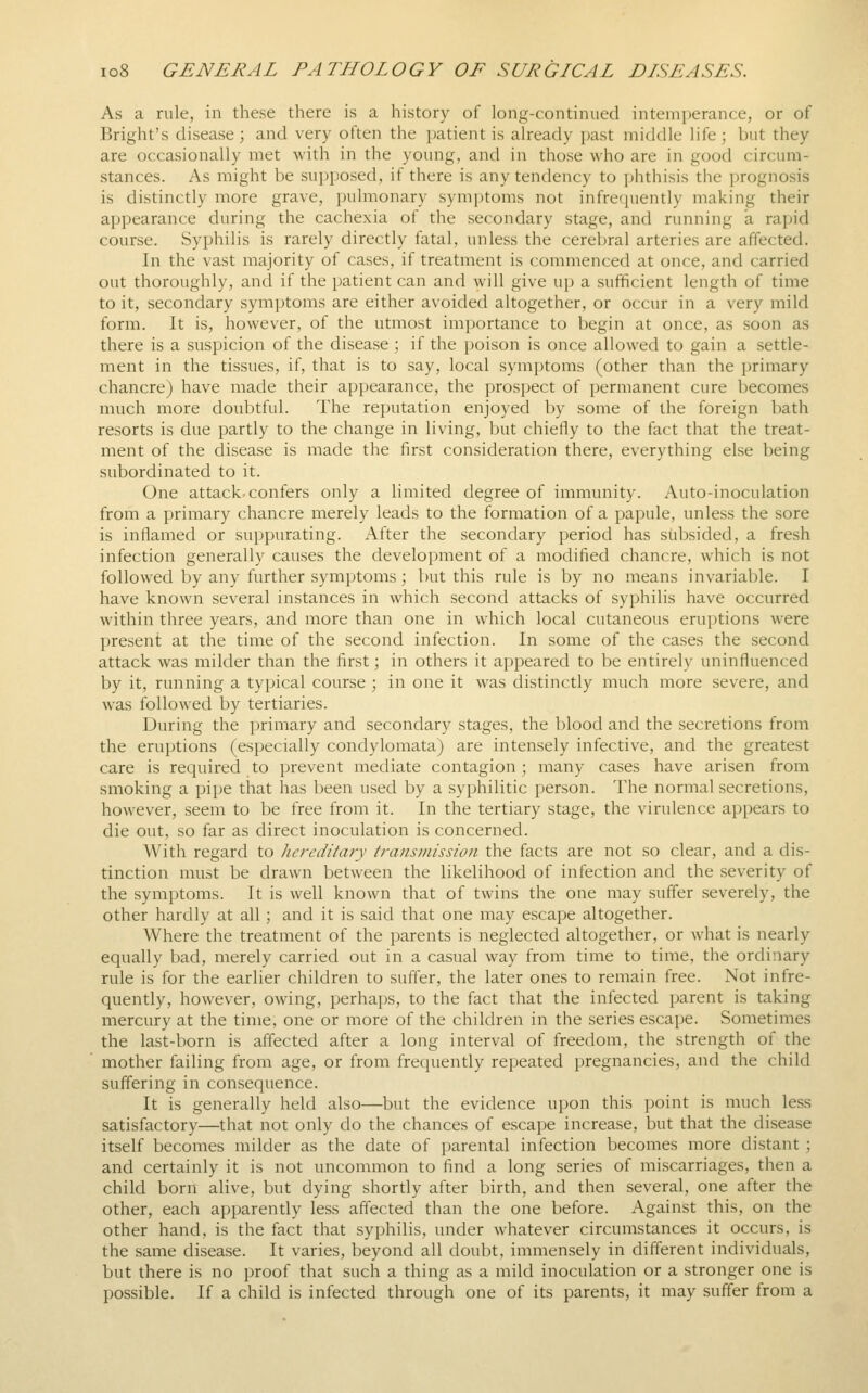 As a rule, in these there is a history of long-continued intemy^erance, or of Bright's disease; and very often the patient is already past middle life; but they are occasionally met with in the young, and in those who are in good circum- stances. As might be supposed, if there is any tendency to phthisis the prognosis is distinctly more grave, pulmonary symptoms not infrecpiently making their appearance during the cachexia of the secondary stage, and running a rapid course. Syphilis is rarely directly fatal, unless the cerebral arteries are affected. In the vast majority of cases, if treatment is commenced at once, and carried out thoroughly, and if the patient can and will give up a sufficient length of time to it, secondary symptoms are either avoided altogether, or occur in a very mild form. It is, however, of the utmost importance to begin at once, as soon as there is a suspicion of the disease ; if the poison is once allowed to gain a settle- ment in the tissues, if, that is to say, local symptoms (other than the primary chancre) have made their appearance, the prospect of permanent cure becomes much more doubtful. The reputation enjoyed by some of the foreign bath resorts is due partly to the change in living, but chiefly to the fact that the treat- ment of the disease is made the first consideration there, everything else being subordinated to it. One attack, confers only a limited degree of immunity. Auto-inoculation from a primary chancre merely leads to the formation of a papule, unless the sore is inflamed or suppurating. After the secondary period has subsided, a fresh infection generally causes the development of a modified chancre, which is not followed by any further symptoms; but this rule is by no means invariable. I have known several instances in which second attacks of syphilis have occurred within three years, and more than one in which local cutaneous eruptions were present at the time of the second infection. In some of the cases the second attack was milder than the first; in others it appeared to be entirely uninfluenced by it, running a typical course ; in one it was distinctly much more severe, and was followed by tertiaries. During the primary and secondary stages, the blood and the secretions from the eruptions (especially condylomata) are intensely infective, and the greatest care is required to prevent mediate contagion; many cases have arisen from smoking a pipe that has been used by a syphilitic person. The normal secretions, however, seem to be free from it. In the tertiary stage, the virulence appears to die out, so far as direct inoculation is concerned. With regard to hereditary transmission the facts are not so clear, and a dis- tinction must be drawn between the likelihood of infection and the .severity of the symptoms. It is well known that of twins the one may suffer severely, the other hardly at all; and it is said that one may escape altogether. Where the treatment of the parents is neglected altogether, or what is nearly equally bad, merely carried out in a casual way from time to time, the ordinary rule is for the earlier children to suffer, the later ones to remain free. Not infre- quently, however, owing, perhaps, to the fact that the infected parent is taking mercury at the time, one or more of the children in the series escape. Sometimes the last-born is aff'ected after a long interval of freedom, the strength of the mother failing from age, or from frequently repeated pregnancies, and the child suffering in consequence. It is generally held also—but the evidence upon this point is much less satisfactory—that not only do the chances of escape increase, but that the disease itself becomes milder as the date of parental infection becomes more distant ; and certainly it is not uncommon to find a long series of miscarriages, then a child born alive, but dying shortly after birth, and then several, one after the other, each apparently less affected than the one before. Against this, on the other hand, is the fact that syphilis, under whatever circumstances it occurs, is the same disease. It varies, beyond all doubt, immensely in different individuals, but there is no proof that such a thing as a mild inoculation or a stronger one is possible. If a child is infected through one of its parents, it may suffer from a