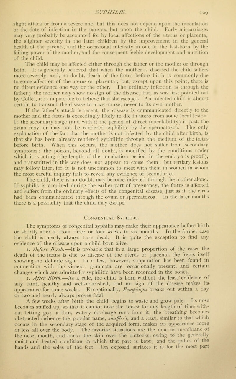 slight attack or from a severe one, but this does not dej^end ii])on the inoculation or the date of infection in the parents, but upon the child. ICarly miscarriages may very probably be accounted for by local affections of the uterus or placenta, the slighter severity in the later children by the improvement in the general health of the parents, and the occasional intensity in one of the last-born by the failing power of the mother, and the consequent feeble development and nutrition of the child. 'I'he child may be affected either through the father or the mother or through both. It is generally believed that when the mother is diseased the child suffers more severely, and, no doubt, death of the f(jetus before birth is commonly due to some affection of the uterus or i)lacenta ; Init, excei)t upon this point, there is no direct evidence one way or the other. The ordinary infection is through the father ; the mother may show no sign of the disease, but, as was first pointed out by Colles, it is impossible to believe that she escapes. An infected child is almost certain to transmit the disease to a wet-nurse, never to its own mother. If the lather's attack is recent, the disease is communicated directly to the mother and the foetus is exceedingly likely to die in utero from some local lesion. If the secondary stage (and with it the ])eriod of direct inoculability) is jjast, the ovum may, or may not, be rendered syphilitic by the spermatozoa. I'he only explanation of the fact that the mother is not infected by the child after birth, is that she has been already rendered syphilitic through the medium of the ftjetus before birth. When this occurs, the mother does not suffer from secondary symptoms : the poi.sori, beyond all doubt, is modified by the conditions under which it is acting (the length of the incubation period in the embryo is proof), and transmitted in this way does not appear to cause them; but tertiary lesions may follow later, for it is not uncommon to meet with them in women in whom the most careful inquiry fails to reveal any evidence of secondaries. The child, there is no doubt, may become infected through the mother alone. If syphilis is acquired during the earlier part of pregnancy, the ftjetus is affected and suffers from the ordinary effects of the congenital disease, just as if the virus had been communicated through the ovum or spermatozoa. In the later months there is a possibility that the child may escape. Congenital Syphilis. The symptoms of congenital syphilis may make their appearance before birth or shortly after it, from three or four weeks to six months. In the former case the child is nearly always born dead. It is quite the exception to find any evidence of the disease upon a child born alive. 1. Before Birth.—It is probable that in a large proportion of the cases the death of the foetus is due to disease of the uterus or placenta, the foetus itself showing no definite sign. In a few, however, suppuration has been found in connection with the viscera; gummata are occasionally present, and certain changes which are admittedly syphilitic have been recorded in the bones. 2. After Birth.—As a rule, the child is born without the least' evidence of any taint, healthy and well-nourished, and no sign of the disease makes its appearance for some weeks. Exceptionally, Pemphigus breaks out within a day or two and nearly always proves fatal. A few weeks after birth the child begins to waste and grow pale. Its nose becomes stuffed up, so that it cannot take the breast for any length of time with- out letting go ; a thin, watery discharge runs from it, the breathing becomes obstructed (whence the popular name, smiffles), and a ?-ash, similar to that which occurs in the secondary stage of the acquired form, makes its appearance more or less all over the body. The favorite situations are the mucous membrane of the nose, mouth, and anus; the skin over the buttocks, owing to the generally moist and heated condition in which that part is kept; and the palms of the hands and the soles of the feet. On exposed surfaces it is for the most part