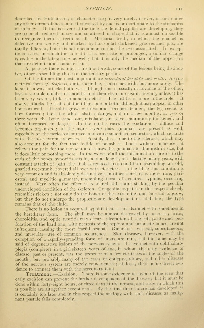 described by Hutchinson, is characteristic; it very rarely, if ever, occurs under any other circumstances, and it is caused by and is i)roi)ortionate to the stomatitis of infancy. If this is severe at the time the dental papillae are developing, they are so much reduced in size and so alteretl in shape that it is almost im[jossible to recognize them as teeth at all. Mercurial teeth, in which the enamel is defective transversely and marked by horizontal darkened grooves and pits, are totally different, but it is not uncommon to find the two associated. In excep- tional cases, in which the stomatitis has been late or prolonged, a similar change is visible in the lateral ones as well ; but it is only the median of the upper jaw that are definite and characteristic. At puberty there is often a fresh outbreak, some of tlie lesions being distinct- ive, others resembling those of the tertiary period. Of the former the most important are interstitial keratitis ^x\<X ostitis. A sym- metrical form of deafness, quite incurable, is also met with, but more rarely. The keratitis always attacks both eyes, although one is usually in advance of the other, lasts a variable number of months, and then clears up again, leaving, unless it has been very severe, little permanent defect. The ostitis is more intractable. It always attacks the shafts of the tibiae, one or both, although it may appear in other bones as well. The shin grows out first and becomes tender ; the leg seems to bow forward ; then the whole shaft enlarges, and in a few months, or two or three years, the bone stands out, misshapen, massive, enormously thickened, and often increased in length. .In the milder cases the exudation is diffiise and becomes organized; in the more severe ones gummata are present as well, especially on the periosteal surface, and cause superficial sequestrse, w^hich separate with the most extreme slowness. Possibly this is due to the sclerosis, which may also account for the fact that iodide of potash is almost without influence; it relieves the pain for the moment and causes the gummata to diminish in size, but it does little or nothing more. In the worst of all the inflammation spreads to the ends of the bones, synovitis sets in, and at length, after lasting many years, with constant attacks of pain, the limb is reduced to a condition resembling an old, gnarled tree-trunk, covered all over with cicatrices. In the tibios this condition is very common and is absolutely distinctive ; in other bones it is more rare, peri- osteal and myelitic gummata, resembHng those of acquired syphilis, occurring instead. Very often the effect is rendered still more striking by the peculiar undeveloped condition of the skeleton. Congenital syphilis in this respect closely resembles rickets; not only do the bones of the extremities and face fail to grow, but they do not undergo the proportionate development of adult life; the type remains that of the child. There is no lesion in acquired syphilis that is not also met with sometimes in the hereditary form. The skull may be almost destroyed by necrosis ; iritis, choroiditis, and optic neuritis may occur; ulceration of the soft palate and per- foration of the hard one, with necrosis of the septum and turbinate bones, are not infrequent, causing the most fearful ozsena. Gummata—visceral, subcutaneous, and muscular—are of common occurrence. Skin diseases, however, with the exception of a rapidly-spreading form of lupus, are rare, and the same may be said of degenerative lesions of the nervous system. I have met with ophthalmo- plegia (complete) in a girl sixteen years of age, in whom the only evidence of disease, past or present, was the presence of a few cicatrices at the angles of the mouth; but probably many of the cases of epilepsy, idiocy, and other diseases of the nervous system are merely coincidences ; at least, there is no direct evi- dence to connect them with the hereditary taint. Treatment.—Excision. There is some evidence in favor of the view that early excision can prevent the further development of the disease; but it must be done within forty-eight hours, or three days at the utmost, and cases in which this is possible are altogether exceptional. By the time the chancre has developed it is certainly too late, and in this respect the analogy with such diseases as malig- nant inistule fails com])letely.