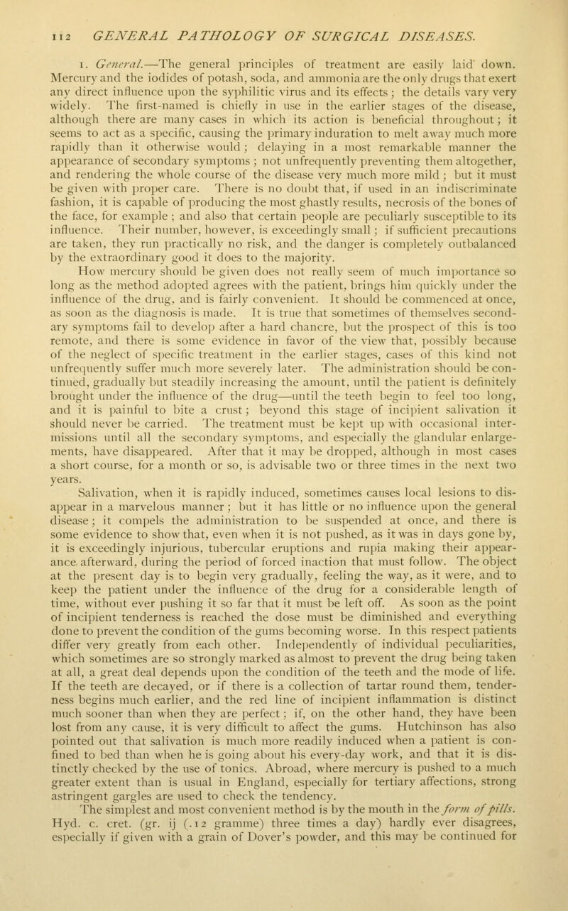 I. General.—The general principles of treatment are easily laid down. Mercury and the iodides of potash, soda, and ammonia are the only drugs that exert any direct influence upon the syphilitic virus and its effects; the details vary very widely. The first-named is chiefly in use in the earlier stages of the disease, although there are many cases in which its action is beneficial throughout; it seems to act as a specific, causing the primary induration to melt away much more rapidly than it otherwise would; delaying in a most remarkable manner the appearance of secondary symptoms ; not unfrequently preventing them altogether, and rendering the whole course of the disease very much more mild ; but it must be given with proper care. There is no doubt that, if used in an indiscriminate fashion, it is capable of producing the most ghastly results, necrosis of the bones of the face, for example ; and also that certain i)eople are peculiarly susceptible to its influence. Their number, however, is exceedingly small; if sufficient precautions are taken, they run practically no risk, and the danger is completely outbalanced by the extraordinary good it does to the majority. How mercury should be given does not really seem of much importance so long as the method adopted agrees with the patient, brings him quickly under the influence of the drug, and is fairly convenient. It should be commenced at once, as soon as the diagnosis is made. It is true that sometimes of themselves second- ary symptoms fail to develop after a hard chancre, but the prospect of this is too remote, and there is some evidence in favor of the view that, possibly because of the neglect of specific treatment in the earlier stages, cases of this kind not unfrequently suffer much more severely later. The administration should be con- tinued, gradually but steadily increasing the amount, until the patient is definitely brought under the influence of the drug—until the teeth begin to feel too long, and it is painful to bite a crust; beyond this stage of incipient salivation it should never be carried. The treatment must be kept up with occasional inter- missions until all the secondary symptoms, and especially the glandular enlarge- ments, have disappeared. After that it may be dropped, although in most cases a short course, for a month or so, is advisable two or three times in the next two years. Salivation, when it is rapidly induced, sometimes causes local lesions to dis- appear in a marvelous manner ; but it has little or no influence upon the general disease; it compels the administration to be suspended at once, and there is some evidence to show that, even when it is not pushed, as it was in days gone by, it is exceedingly injurious, tubercular eruptions and rupia making their appear- ance, afterward, during the period of forced inaction that must follow. The object at the present day is to begin very gradually, feeling the way, as it were, and to keep the patient under the influence of the drug for a considerable length of time, without ever pushing it so far that it must be left off. As soon as the point of incipient tenderness is reached the dose must be diminished and everything done to prevent the condition of the gums becoming worse. In this respect patients differ very greatly from each other. Independently of individual peculiarities, which sometimes are so strongly marked as almost to prevent the drug being taken at all, a great deal depends upon the condition of the teeth and the mode of life. If the teeth are decayed, or if there is a collection of tartar round them, tender- ness begins much earlier, and the red line of incipient inflammation is distinct much sooner than when they are perfect; if, on the other hand, they have been lost from any cause, it is very difficult to affect the gums. Hutchinson has also pointed out that salivation is much more readily induced when a patient is con- fined to bed than when he is going about his every-day work, and that it is dis- tinctly checked by the use of tonics. Abroad, where mercury is pushed to a much greater extent than is usual in England, especially for tertiary affections, strong astringent gargles are used to check the tendency. The simplest and most convenient method is by the mouth in X\v^fonn of pills. Hyd. c. cret. (gr. ij (.12 gramme) three times a day) hardly ever disagrees, especially if given with a grain of Dover's powder, and this may be continued for