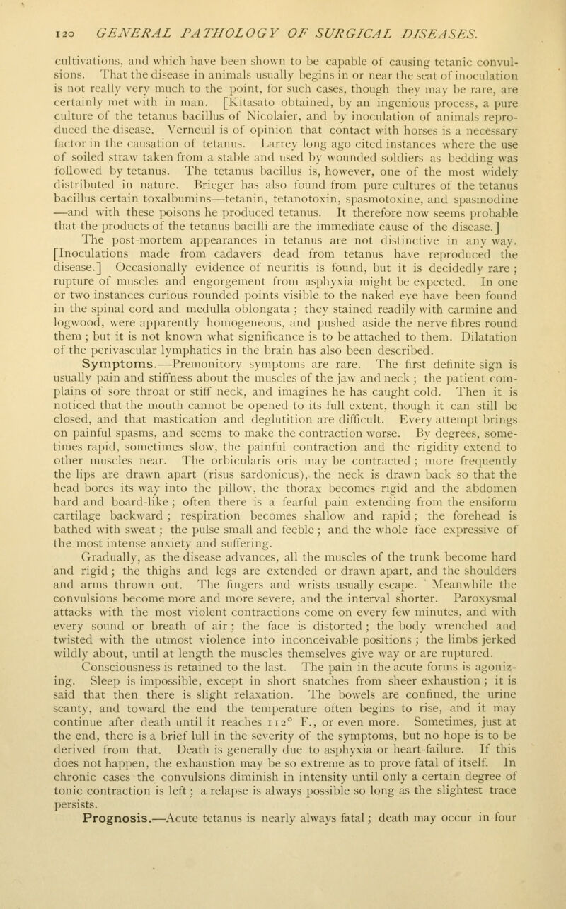 cultivations, and which have been shown to be capable of causing tetanic convul- sions. That the disease in animals usually begins in or near the seat of inoculation is not really very much to the i)oint, for such cases, though they may be rare, are certainly met with in man. [Kitasato obtained, by an ingenious process, a pure culture of the tetanus bacillus of Nicolaier, and by inoculation of animals repro- duced the disease. Verneuil is of opinion that contact with horses is a necessary factor in the causation of tetanus. Larrey long ago cited instances where the use of soiled straw taken from a stable and used by wounded soldiers as bedding was followed by tetanus. The tetanus bacillus is, however, one of the most widely distributed in nature. Brieger has also found from pure cultures of the tetanus bacillus certain toxalbumins—tetanin, tetanotoxin, spasmotoxine, and spasmodine —and with these poisons he produced tetanus. It therefore now seems probable that the products of the tetanus bacilli are the immediate cause of the disease.] The post-mortem appearances in tetanus are not distinctive in any way. [Inoculations made from cadavers dead from tetanus have reproduced the disease.] Occasionally evidence of neuritis is found, but it is decidedly rare ; rupture of muscles and engorgement from asphyxia might be expected. In one or two instances curious rounded points visible to the naked eye have been found in the spinal cord and medulla oblongata ; they stained readily with carmine and logwood, were apparently homogeneous, and pushed aside the nerve fibres round them; but it is not known what significance is to be attached to them. Dilatation of the perivascular lymphatics in the brain has also been described. Symptoms.—Premonitory symptoms are rare. The first definite sign is usually jiain and stiffness about the muscles of the jaw and neck ; the patient com- plains of sore throat or stiff neck, and imagines he has caught cold. Then it is noticed that the mouth cannot be opened to its full extent, though it can still be closed, and that mastication and deglutition are difficult. Every attempt brings on painful spasms, and seems to make the contraction worse. By degrees, some- times rapid, sometimes slow, the painful contraction and the rigidity extend to other muscles near. The orbicularis oris may be contracted; more frequently the lips are drawn apart (risus sardonicus),-the neck is drawn back so that the head bores its way into the pillow, the thorax becomes rigid and the abdomen hard and board-like; often there is a fearful pain extending from the ensiform cartilage backward ; respiration becomes shallow and rapid; the forehead is bathed with sweat; the pulse small and feeble; and the whole face expressive of the most intense anxiety and suffering. Gradually, as the disea.se advances, all the muscles of the trunk become hard and rigid ; the thighs and legs are extended or drawn apart, and the shoulders and arms thrown out. The fingers and wrists usually escape. Meanwhile the convulsions become more and more severe, and the interval shorter. Paroxysmal attacks with the most violent contractions come on every few minutes, and with every sound or breath of air ; the face is distorted ; the body wrenched and twisted with the utmost violence into inconceivable positions ; the limbs jerked wildly about, until at length the muscles themselves give way or are ruptured. Consciousness is retained to the last. The pain in the acute forms is agoniz- ing. Sleep is impossible, except in short snatches from sheer exhaustion ; it is said that then there is slight relaxation. The bowels are confined, the urine scanty, and toward the end the temperature often begins to rise, and it may continue after death until it reaches 112° F., or even more. Sometimes, just at the end, there is a brief lull in the severity of the symptoms, but no hope is to be derived from that. Death is generally due to asphyxia or heart-failure. If this does not happen, the exhaustion may be so extreme as to prove fatal of itself. In chronic cases the convulsions diminish in intensity until only a certain degree of tonic contraction is left; a relapse is always possible so long as the slightest trace persists. Prognosis.—Acute tetanus is nearly always fatal; death may occur in four