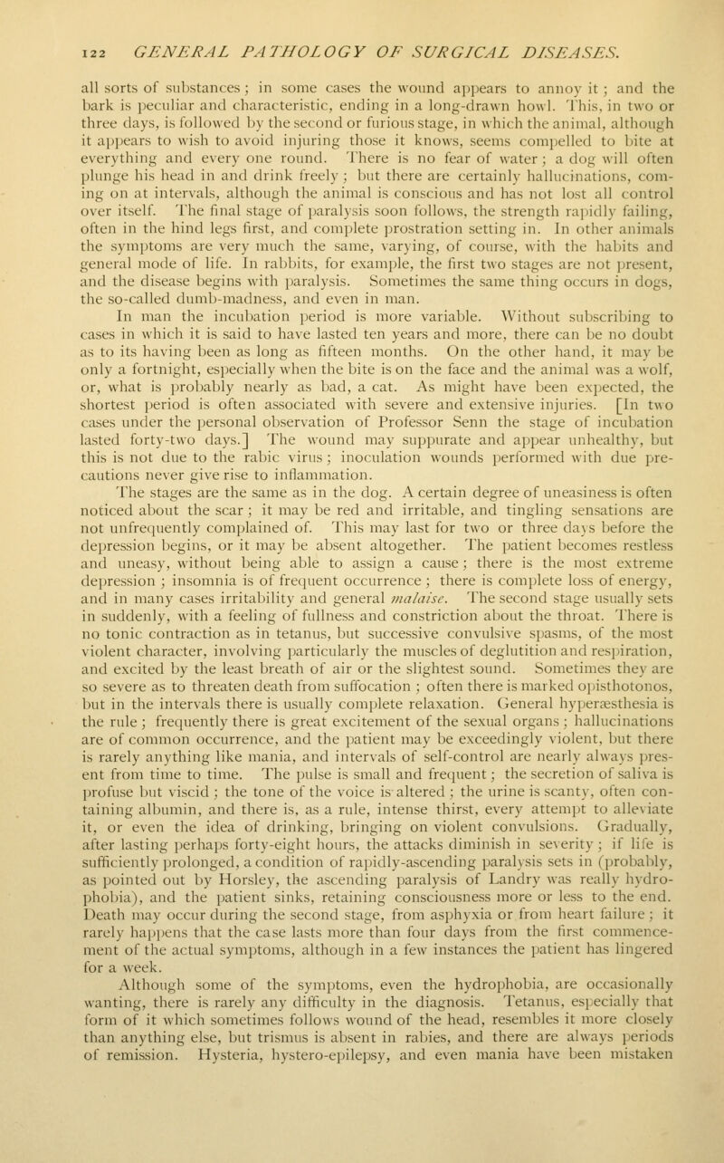 all sorts of substances ; in some cases the wound a])i)ears to annoy it ; and the bark is peculiar and characteristic, ending in a long-drawn howl. This, in two or three days, is followed by the second or furious stage, in which the animal, although it appears to wish to avoid injuring those it knows, seems compelled to bite at everything and every one round. There is no fear of water; a dog will often plunge his head in and drink freely ; but there are certainly hallucinations, com- ing on at intervals, although the animal is conscious and has not lost all control over itself. The final stage of paralysis soon follows, the strength rapidly failing, often in the hind legs first, and complete prostration setting in. In other animals the symptoms are very much the same, varying, of course, with the habits and general mode of life. In rabbits, for example, the first two stages are not present, and the disease begins with paralysis. Sometimes the same thing occurs in dogs, the .so-called dumb-madness, and even in man. In man the incubation period is more variable. Without subscribing to cases in which it is said to have lasted ten years and more, there can be no doubt as to its having been as long as fifteen months. On the other hand, it may be only a fortnight, especially when the bite is on the face and the animal was a wolf, or, what is probably nearly as bad, a cat. As might have been expected, the shortest period is often associated with severe and extensive injuries. [In two cases uncler the personal observation of Professor Senn the stage of incubation lasted forty-two days.] The wound may suppurate and appear unhealthy, but this is not due to the rabic virus ; inoculation wounds jjerformed with due pre- cautions never give rise to inflammation. The stages are the same as in the dog. A certain degree of uneasiness is often noticed about the scar ; it may be red and irritable, and tingling sensations are not unfrequently complained of. This may last for two or three days before the depression begins, or it may be absent altogether. The patient becomes restless and uneasy, without being able to assign a cause; there is the most extreme depression ; insomnia is of frequent occurrence ; there is complete loss of energy, and in many cases irritability and general malaise. The second stage usually sets in suddenly, with a feeling of fullness and constriction about the throat. There is no tonic contraction as in tetanus, but successive convulsive spasms, of the most violent character, involving particularly the muscles of deglutition and respiration, and excited by the least breath of air or the slightest sound. Sometimes they are so severe as to threaten death from suffocation ; often there is marked opisthotonos, but in the intervals there is usually complete relaxation. General hyper^esthesia is the rule ; frequently there is great excitement of the sexual organs ; hallucinations are of common occurrence, and the patient may be exceedingly violent, but there is rarely anything like mania, and intervals of self-control are nearly always pres- ent from time to time. The pulse is small and frequent; the secretion of saliva is profuse but viscid ; the tone of the voice is altered ; the urine is scanty, often con- taining albumin, and there is, as a rule, intense thirst, every attempt to alleviate it, or even the idea of drinking, bringing on violent convulsions. Gradually, after lasting perhaps forty-eight hours, the attacks diminish in severity; if life is sufficiently prolonged, a condition of rapidly-ascending paralysis sets in (probably, as pointed out by Horsley, the ascending paralysis of Landry was really hydro- phobia), and the j^atient sinks, retaining consciousness more or less to the end. Death may occur during the second stage, from asphyxia or from heart failure; it rarely hapi)ens that the case lasts more than four days from the first commence- ment of the actual symptoms, although in a few instances the jjatient has lingered for a week. Although some of the symptoms, even the hydrophobia, are occasionally wanting, there is rarely any difficulty in the diagnosis. Tetanus, especially that form of it which sometimes follows wound of the head, resembles it more closely than anything else, but trismus is absent in rabies, and there are always periods of remission. Hysteria, hystero-epilepsy, and even mania have been mistaken