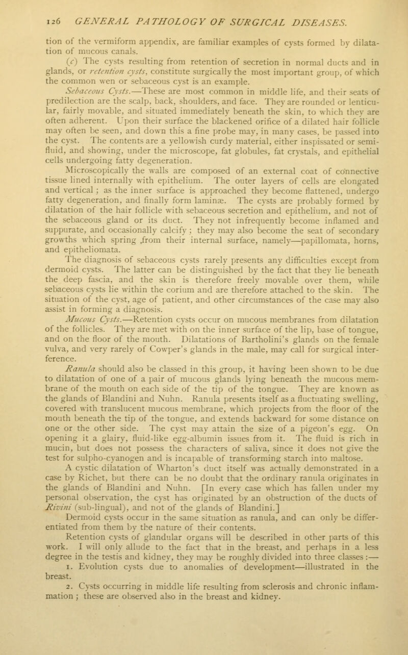 tion of the vermiform appendix, are familiar examples of cysts formed by dilata- tion of mucous canals. {c) The cysts resulting from retention of secretion in normal ducts and in glands, or retentioJi cysts, constitute surgically the most important group, of which the common wen or sebaceous cyst is an example. Sebaceous Cysts.—The.se are most common in middle life, and their seats of predilection are the scalp, back, shoulders, and face. They are rounded or lenticu- lar, fairly movable, and situated immediately beneath the skin, to which they are often adherent. Upon their surface the blackened orifice of a dilated hair follicle may often be seen, and down this a fine probe may, in many cases, be passed into the cyst. The contents are a yellowish curdy material, either insfjissated or semi- fluid, and showing, under the microscope, fat globules, fat crystals, and epithelial cells undergoing fatty degeneration. Microscopically the walls are composed of an external coat of connective tissue lined internally with epithelium. The outer layers of cells are elongated and vertical ; as the inner surface is approached they become flattened, undergo fatty degeneration, and finally form laminae. The cysts are probably formed by dilatation of the hair follicle with sebaceous secretion and eijithelium, and not of the sebaceous gland or its duct. They not infrequently become inflamed and suppurate, and occasionally calcify ; they may also become the seat of secondary growths which spring Jrom their internal surface, namelj-—papillomata, horns, and epitheliomata. The diagnosis of sebaceous cysts rarely presents any difficulties except from dermoid cysts. The latter can be distinguished by the fact that they lie beneath the deep fascia, and the skin is therefore freely movable over them, while sebaceous cysts lie within the corium and are therefore attached to the skin. The situation of the cyst, age of patient, and other circumstances of the case may also assist in forming a diagnosis. Mucous Cysts.—Retention cysts occur on mucous membranes from dilatation of the follicles. They are met with on the inner surface of the lip, base of tongue, and on the floor of the mouth. Dilatations of Bartholini's glands on the female vulva, and very rarely of Covvper's glands in the male, may call for surgical inter- ference. Ranula should also be classed in this group, it having been shown to be due to dilatation of one of a pair of mucous glands lying beneath the mucous mem- brane of the mouth on each side of the tip of the tongue. They are known as the glands of Blandini and Xuhn. Ranula presents itself as a fluctuating swelling, covered with translucent mucous membrane, which projects from the floor of the mouth beneath the tip of the tongue, and extends backward for some distance on one or the other side. The cyst may attain the size of a pigeon's egg. On opening it a glairy, fluid-like egg-albumin issues from it. The fluid is rich in mucin, but does not pos-sess the characters of saliva, since it does not give the test for sulpho-cyanogen and is incapable of transforming starch into malto.se. A cystic dilatation of Wharton's duct itself was actually demonstrated in a case by Richet, but there can be no doubt that the ordinary ranula originates in the glands of Blandini and Xuhn. [In every case which has fallen under my personal observation, the cyst has originated by an obstruction of the ducts of Rivini (.sub-lingual), and not of the glands of Blandini.] Dermoid cysts occur in the same situation as ranula, and can only be differ- entiated from them by the nature of their contents. Retention cysts of glandular organs will be described in other parts of this work. I will only allude to the fact that in the breast, and perhaps in a less degree in the testis and kidney, they may be roughly divided into three classes :— 1. Involution cysts due to anomalies of development—illustrated in the breast. 2. Cysts occurring in middle life resulting from sclerosis and chronic inflam- mation ; these are observed also in the breast and kidney.