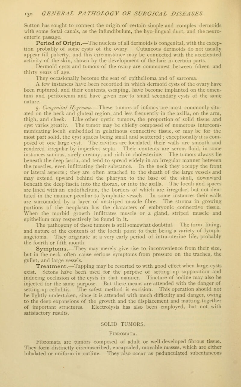Sutton has sought to connect the origin of certain simple and complex dermoids with some fcetal canals, as the infundibulum, the hyo-lingual duct, and the neuro- enteric passage. Period of Origin.—The nucleus of all dermoids is congenital, with the excep- tion probably of some cysts of the ovary. Cutaneous dermoids do not usually appear till puberty, and this circumstance may be connected with the accelerated activity of the skin, shown by the development of the hair in certain parts. Dermoid cysts and tumors of the ovary are commonest between fifteen and thirty years of age. They occasionally become the seat of epithelioma and of sarcoma. A few instances have been recorded in which dermoid cysts of the ovary have been ruptured, and their contents, escaping, have become implanted on the omen- tum and peritoneum and have given rise to small secondary cysts of the same nature. 5. Congenital Hygroma.—These tumors of infancy are most commonly situ- ated on the neck and gluteal region, and less frequently in the axilla, on the arm, thigh, and cheek. Like other cystic tumors, the proportion of solid tissue and cyst varies greatly. The tumor may be chiefly composed of numerous intercom- municating loculi embedded in gelatinous connective tissue, or may be for the most part .solid, the cyst spaces being small and scattered ; exceptionally it is com- posed of one large cyst. The cavities are loculated, their walls are smooth and rendered irregular by imperfect septa. Their contents are serous fluid, in some instances sanious, rarely creamy, and rich in cholesterine. The tumors always lie beneath the deep fascia, and tend to spread widely in an irregular manner between the mu.scles, even infiltrating their substance. In the neck they occup>y the front or lateral aspects ; they are often attached to the sheath of the large vessels and may extend upward behind the pharynx to the base of the skull, downward beneath the deep fascia into the thorax, or into the axilla. The loculi and spaces are lined with an endothelium, the borders of which are irregular, but not den- tated in the manner peculiar to lymphatic vessels. In some instances their walls are surrounded by a layer of unstriped muscle fibre. The stroma in growing portions of the neoplasm has the characters of embryonic connective tis.sue. When the morbid growth infiltrates muscle or a gland, striped muscle and epithelium may respectively be found in it. The pathogeny of these tumors is still somewhat doubtful. The form, lining, and nature of the contents of the loculi point to their being a variety of lymph- angeioma. They originate at a very early period of intra-uterine life, probably the fourth or fifth month. Symptoms.—They may merely giv^e rise to inconvenience from their size, but in the neck often cause serious symptoms from pressure on the trachea, the gullet, and large vessels. Treatment.—Tapping may be resorted to with good effect when large cysts exist. Setons have been used for the purpose of setting up suppuration and inducing occlusion of the cysts in that manner. Tincture of iodine may also be injected for the same purpose. But these means are attended with the danger of setting up cellulitis. The safest method is excision. This operation should not be lightly undertaken, since it is attended with much difficulty and danger, owing to the deep expansions of the growth and the displacement and matting together of important structures. Electrolysis has also been employed, but not with satisfactory results. SOLID TUMORS. Fibromata. Fibromata are tumors composed of adult or well-developed fibrous tissue. They form distinctly circumscribed, encapsuled, movable ma.sses, which are either lobulated or uniform in outline. They also occur as pedunculated subcutaneous