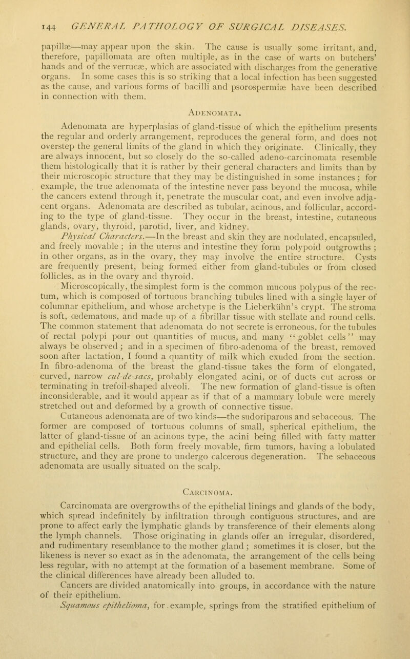 papillae—may appear upon the skin. The cause is usually some irritant, and, therefore, papillomata are often multiple, as in the case of warts on butchers' hands and of the verrucas, which are associated with discharges from the generative organs. In some cases this is so striking that a local infection has been suggested as the cause, and various forms of bacilli and psoro.spermis have been described in connection with them. Adenomata. Adenomata are hyperplasias of gland-tissue of which the epithelium presents the regular and orderly arrangement, reproduces the general form, and does not overstep the general limits of the gland in which they originate. Clinically, they are always innocent, but so closely do the so-called adeno-carcinomata resemble them histologically that it is rather by their general characters and limits than by their microscopic structure that they may be distinguished in some instances ; for example, the true adenomata of the intestine never pass beyond the mucosa, while the cancers extend through it, penetrate the muscular coat, and even involve adja- cent organs. Adenomata are described as tubular, acinous, and follicular, accord- ing to the type of gland-tissue. They occur in the breast, intestine, cutaneous glands, ovary, thyroid, parotid, liver, and kidney. Physical Characters.—In the breast and skin they are nodulated, encapsuled, and freely movable; in the uterus and intestine they form polypoid outgrowths ; in other organs, as in the ovary, they may involve the entire structure. Cysts are frequently present, being formed either from gland-tubules or from closed follicles, as in the ovary and thyroid. Microscopically, the simplest form is the common mucous polypus of the rec- tum, which is composed of tortuous branching tubules lined with a single layer of columnar epithelium, and whose archetype is the Lieberkuhn's crypt. The stroma is soft, oedematous, and made up of a fibrillar tissue with stellate and round cells. The common statement that adenomata do not secrete is erroneous, for the tubules of rectal polypi pour out quantities of mucus, and many '' goblet cells '' may always be observed ; and in a specimen of fibro-adenoma of the breast, removed soon after lactation, I found a quantity of milk which exuded from the section. In fibro-adenoma of the breast the gland-tissue takes the form of elongated, curved, narrow cul-de-sacs, probably elongated acini, or of ducts cut across or terminating in trefoil-shaped alveoli. The new formation of gland-tissue is often inconsiderable, and it would appear as if that of a mammary lobule were merely stretched out and deformed by a growth of connective tissue. Cutaneous adenomata are of two kinds—the sudoriparous and sebaceous. The former are composed of tortuous columns of small, spherical epithelium, the latter of gland-tissue of an acinous type, the acini being filled with fatty matter and epithelial cells. Both form freely movable, firm tumors, having a lobulated structure, and they are prone to undergo calcerous degeneration. The sebaceous adenomata are usually situated on the scalp. Carcinoma. Carcinomata are overgrowths of the epithelial linings and glands of the body, which spread indefinitely by infiltration through contiguous structures, and are prone to affect early the lymphatic glands by transference of their elements along the lymph channels. Those originating in glands offer an irregular, disordered, and rudimentary resemblance to the mother gland ; sometimes it is closer, but the likeness is never so exact as in the adenomata, the arrangement of the cells being less regular, with no attempt at the formation of a basement membrane. Some of the clinical differences have already been alluded to. Cancers are divided anatomically into groups, in accordance with the nature of their epithelium. Squamous epilhc/io/na, for.example, springs from the stratified epithelium of