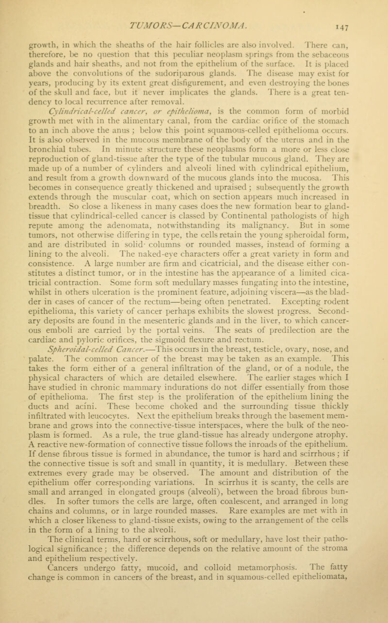 growth, in which the sheaths of the hair follicles are also involved. There can, therefore, be no question that this peculiar neojjlasm sjjrings from the sebaceous glands and hair sheaths, and not from the epithelium of the surface. It is placed above the convolutions of the sudoriparous glands. The disease may exist for years, producing by its extent great disfigurement, and even destroying the bones of the skull and face, but it never implicates the glands. There is a great ten- dency to local recurrence after removal. Cylindrical-ceUed cancer, or epithelioma, is the common form of morbid growth met with in the alimentary canal, from the cardiac orifice of the stomach to an inch above the anus ; below this point squamous-celled epithelioma occurs. It is also observed in the mucous membrane of the body of the uterus and in the bronchial tubes. In minute structure these neoplasms form a more or less close reproduction of gland-tissue after the tyjje of the tubular mucous gland. They are made up of a number of cylinders and alveoli lined with cylindrical epithelium, and result from a growth downward of the mucous glands into the muco.sa. This becomes in consequence greatly thickened and upraised ; subsequently the growth extends through the muscular coat, which on section appears much increased in breadth. So close a likeness in many cases does the new formation bear to gland- tissue that cylindrical-celled cancer is classed by Continental pathologists of high repute among the adenomata, notwithstanding its malignancy. But in some tumors, not otherwise differing in type, the cells retain the young spheroidal form, and are distributed in solid- columns or rounded masses, instead of forming a lining to the alveoli. The naked-eye characters offer a great variety in form and consistence. A large number are firm and cicatricial, and the disease either con- stitutes a distinct tumor, or in the intestine has the appearance of a limited cica- tricial contraction. Some form soft medullary masses fungating into the intestine, whilst in others ulceration is the prominent feature, adjoining viscera—as the blad- der in cases of cancer of the rectum—being often penetrated. Excepting rodent epithelioma, this variety of cancer perhaps exhibits the slowest progress. Second- ary deposits are found in the mesenteric glands and in the liver, to which cancer- ous emboli are carried by the portal veins. The seats of predilection are the cardiac and pyloric orifices, the sigmoid flexure and rectum. Spheroidal-celled Cancer.—This occurs in the breast, testicle, ovary, nose, and palate. The common cancer of the breast may be taken as an example. This takes the form either of a general infiltration of the gland, or of a nodule, the physical characters of which are detailed elsewhere. The earlier stages which I have studied in chronic mammary indurations do not differ essentially from those of epithelioma. The first step is the proliferation of the epithelium lining the ducts and acini. These become choked and the surrounding tissue thickly infiltrated with leucocytes. Next the epithelium breaks through the basement mem- brane and grows into the connective-tissue interspaces, where the bulk of the neo- plasm is formed. As a rule, the true gland-tissue has already undergone atrophy. A reactive new-formation of connective tissue follows the inroads of the epithelium. If dense fibrous tissue is formed in abundance, the tumor is hard and scirrhous; if the connective tissue is soft and small in quantity, it is medullary. Between these extremes every grade may be observed. The amount and distribution of the epithelium offer corresponding variations. In scirrhus it is scanty, the cells are small and arranged in elongated groups (alveoli), between the broad fibrous bun- dles. In softer tumors the cells are large, often coalescent, and arranged in long chains and columns, or in large rounded masses. Rare examples are met with in which a closer likeness to gland-tissue exists, owing to the arrangement of the cells in the form of a lining to the alveoli. The clinical terms, hard or scirrhous, soft or medullary, have lost their patho- logical significance ; the difference depends on the relative amount of the stroma and epithelium respectively. Cancers undergo fatty, mucoid, and colloid metamorphosis. The fatty change is common in cancers of the breast, and in squamous-celled epitheliomata,