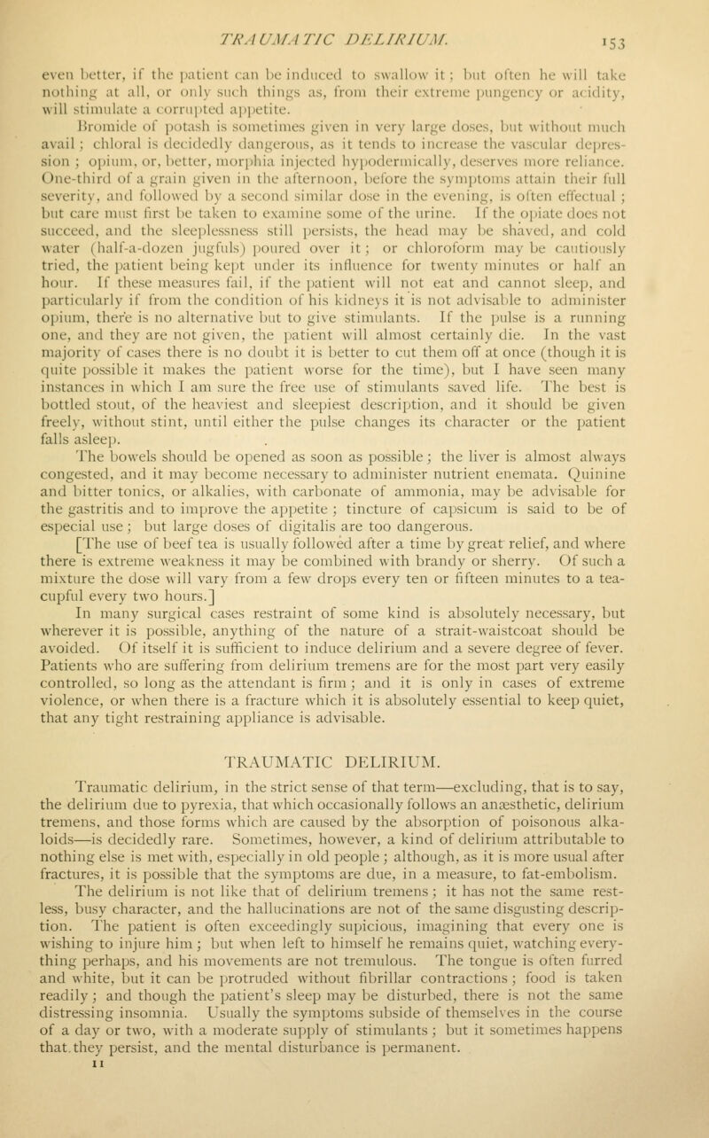 even l)ettcr, if the patient can be induced to swallow it; hut often he will take nothing at all, or only such things as, from their extreme pungency or acidity, will stimulate a corrupted apj^etite. l>romide of potash is sometimes given in very large doses, but without much avail : chloral is decidedly dangerous, as it tends to increase the vascular depres- sion ; opium, or, better, morphia injected hyi)odermically, deserves more reliance. One-third of a grain given in the alternoon, before the symptoms attain their full severity, and followed by a second similar dose in the evening, is often effectual ; but care must first be taken to examine some of the urine. If the opiate does not succeed, and the sleeplessness still persists, the head may be shaved, and cold water (half-a-dozen jugfuls) jjourcd over it; or chloroform may be cautiously tried, the patient being kept under its influence for twenty minutes or half an hour. If these measures fail, if the patient will not eat and cannot sleep, and particularly if from the condition of his kidneys it is not advisable to administer opium, there is no alternative but to give stimulants. If the pulse is a running one, and they are not given, the patient will almost certainly die. In the vast majority of cases there is no doubt it is better to cut them off at once (though it is quite possible it makes the patient worse for the time), but I have seen many instances in which I am sure the free use of stimulants saved life. The best is bottled stout, of the heaviest and sleepiest description, and it should be given freely, without stint, until either the pulse changes its character or the patient falls asleep. The bowels should be opened as soon as possible; the liver is almost always congested, and it may become necessary to administer nutrient enemata. Quinine and bitter tonics, or alkalies, with carbonate of ammonia, may be advisable for the gastritis and to improve the appetite ; tincture of capsicum is said to be of especial use; but large doses of digitalis are too dangerous. [The use of beef tea is usually followed after a time by great relief, and where there is extreme weakness it may be combined with brandy or sherry. Of such a mixture the dose will vary from a few drops every ten or fifteen minutes to a tea- cupful every two hours.] In many surgical cases restraint of some kind is absolutely necessary, but w^herever it is possible, anything of the nature of a strait-waistcoat should be avoided. Of itself it is sufficient to induce delirium and a severe degree of fever. Patients who are suffering from delirium tremens are for the most part very easily controlled, so long as the attendant is firm ; and it is only in cases of extreme violence, or when there is a fracture which it is absolutely essential to keep quiet, that any tight restraining appliance is advisable. TRAUMATIC DELIRIUM. Traumatic delirium, in the strict sense of that term—excluding, that is to say, the delirium due to pyrexia, that which occasionally follows an anaesthetic, delirium tremens, and those forms which are caused by the absorption of poisonous alka- loids—is decidedly rare. Sometimes, however, a kind of delirium attributable to nothing else is met with, especially in old people ; although, as it is more usual after fractures, it is possible that the symptoms are due, in a measure, to fat-embolism. The delirium is not like that of delirium tremens; it has not the same rest- less, busy character, and the hallucinations are not of the same di.sgusting descrip- tion. The patient is often exceedingly supicious, imagining that every one is wishing to injure him ; but when left to himself he remains quiet, watching every- thing perhaps, and his movements are not tremulous. The tongue is often furred and white, but it can be protruded without fibrillar contractions; food is taken readily \ and though the patient's sleep may be disturbed, there is not the same distressing insomnia. Usually the symptoms subside of themselves in the course of a day or two, w-ith a moderate supply of stimulants; but it sometimes happens that, they persist, and the mental disturbance is permanent.