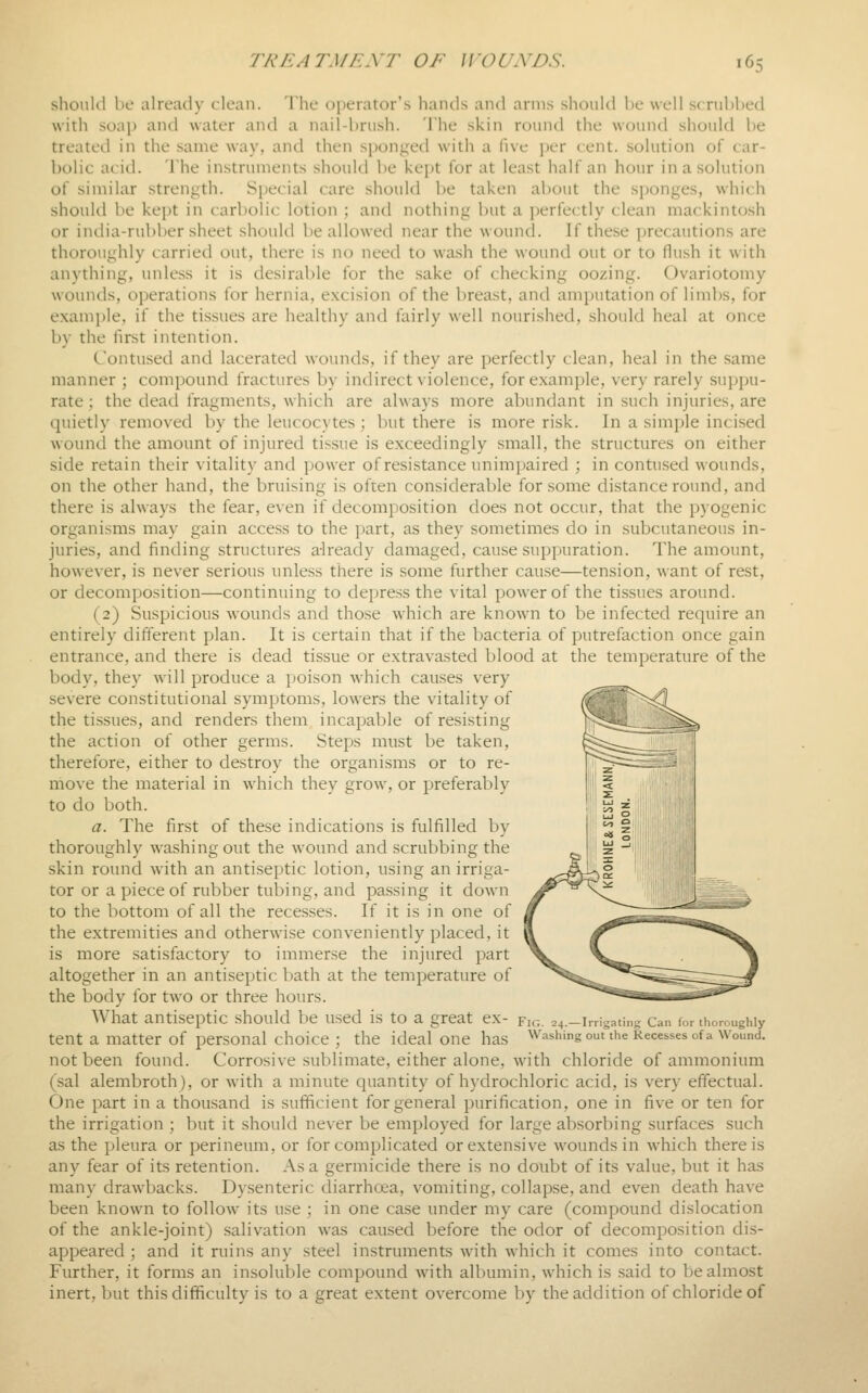 shoukl be already clean. The operator's hands and arms should be well scrubbed with soap and water and a nail-brush. The skin round the wound should be treated in the same way, and then sponged with a five jjer cent, solution of car- bolic acid. The instruments should be kept for at least half an hour in a solution of similar strength. Special care should be taken about the sponges, which should be kept in carbolic lotion ; and nothing but a perfectly clean mackintosh or india-rubber sheet should be allowed near the wound. If these precautions are thoroughly carried out, there is no need to wash the wound out or to flush it with anything, unless it is desirable for the sake of checking oozing. Ovariotomy wounds, operations for hernia, excision of the breast, and amputation of limbs, for example, if the tissues are healthy and fairly well nourished, should heal at once by the first intention. Contused and lacerated wounds, if they are perfectly clean, heal in the same manner ; compound fractures by indirect violence, for example, very rarely suppu- rate; the dead fragments, which are always more abundant in such injuries, are quietly removed by the leucocytes; but there is more risk. In a simple incised wound the amount of injured tissue is exceedingly small, the structures on either side retain their vitality and power of resistance unimpaired ; in contused wounds, on the other hand, the bruising is often considerable for some distance round, and there is always the fear, even if decomposition does not occur, that the pyogenic organisms may gain access to the jjart, as they sometimes do in subcutaneous in- juries, and finding structures a-lready damaged, cause suppuration. The amount, however, is never serious unless there is some further cause—tension, want of rest, or decomposition—continuing to depress the vital power of the tissues around. (2) Suspicious wounds and those which are known to be infected require an entirely different plan. It is certain that if the bacteria of putrefaction once gain entrance, and there is dead tissue or extravasted blood at the temperature of the body, they will produce a poison which causes very severe constitutional symptoms, lowers the vitality of the tissues, and renders them incapable of resisting the action of other germs. Steps must be taken, therefore, either to destroy the organisms or to re- move the material in which they grow, or preferably to do both. a. The first of these indications is fulfilled by thoroughly washing out the wound and scrubbing the skin round with an antiseptic lotion, using an irriga- tor or a piece of rubber tubing, and passing it down to the bottom of all the recesses. If it is in one of the extremities and otherwise conveniently placed, it is more satisfactory to immerse the injured part altogether in an antiseptic bath at the temperature of the body for two or three hours. What antiseptic should be used is to a great ex- fig. 24. tent a matter of personal choice ; the ideal one has not been found. Corrosive sublimate, either alone, with chloride of ammonium (sal alembroth), or Avith a minute quantity of hydrochloric acid, is very effectual. One part in a thousand is sufficient for general purification, one in five or ten for the irrigation ; but it should never be employed for large absorbing surfaces such as the pleura or perineum, or for complicated or extensive wounds in which there is any fear of its retention. As a germicide there is no doubt of its value, but it has many drawbacks. Dysenteric diarrhoea, vomiting, collapse, and even death have been known to follow its use ; in one case under my care (compound dislocation of the ankle-joint) salivation was caused before the odor of decomposition dis- appeared ; and it ruins any steel instruments with which it comes into contact. Further, it forms an insoluble compound with albumin, which is said to be almost inert, but this difficulty is to a great extent overcome by the addition of chloride of Irrigating Can lor thondighly Washing out the Recesses of a Wound.