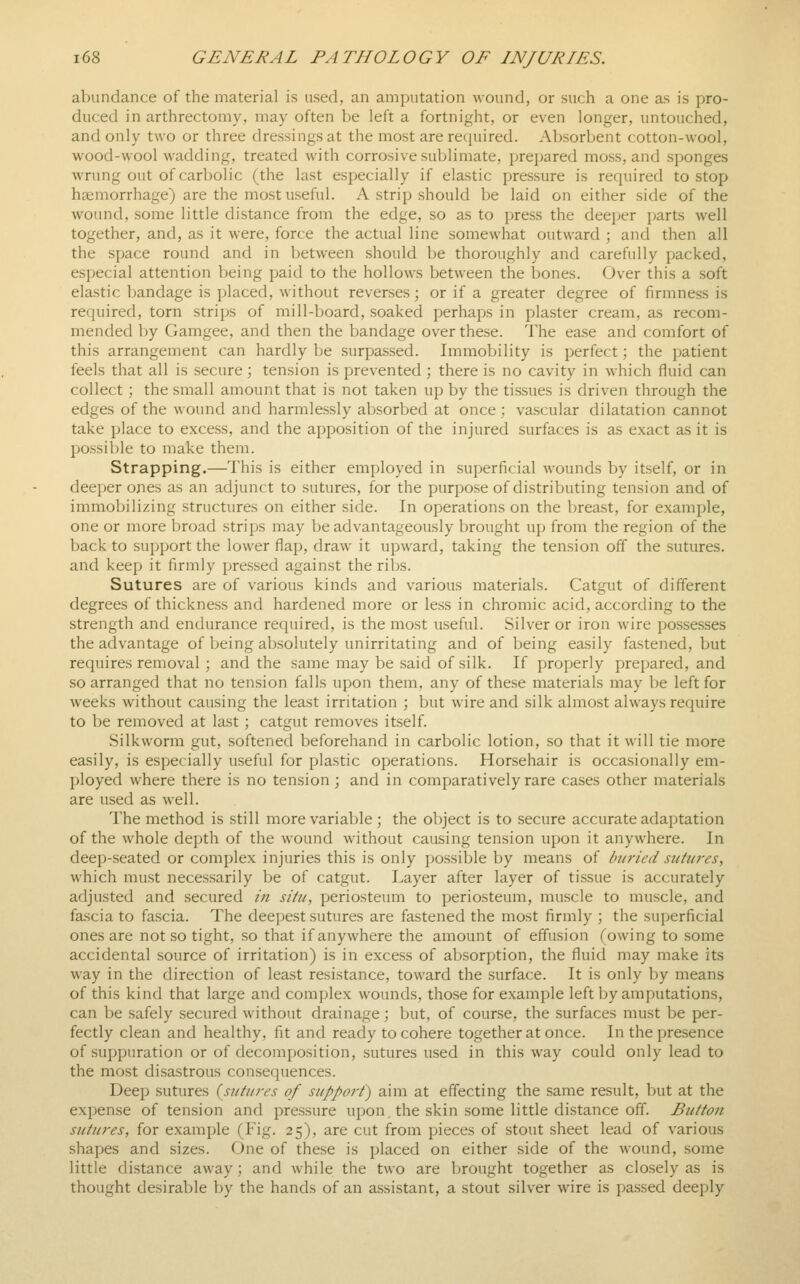 abundance of the material is used, an amputation wound, or such a one as is pro- duced in arthrectomy, may often be left a fortnight, or even longer, untouched, and only two or three dressings at the most are required. Absorbent cotton-wool, wood-wool wadding, treated with corrosive sublimate, prepared moss, and sponges wrung out of carbolic (the last especially if elastic pressure is required to stop haemorrhage) are the most useful. A strip should be laid on either side of the wound, some little distance from the edge, so as to press the deeper parts well together, and, as it were, force the actual line somewhat outward ; and then all the space round and in between should be thoroughly and carefully packed, especial attention being paid to the hollows between the bones. Over this a soft elastic bandage is placed, without reverses; or if a greater degree of firmness is required, torn strips of mill-board, soaked perhaps in plaster cream, as recom- mended by Gamgee, and then the bandage over these. The ease and comfort of this arrangement can hardly be surpassed. Immobility is perfect; the patient feels that all is secure; tension is prevented ; there is no cavity in which fluid can collect; the small amount that is not taken up by the tissues is driven through the edges of the wound and harmlessly absorbed at once ; vascular dilatation cannot take place to excess, and the apposition of the injured surfaces is as exact as it is possible to make them. Strapping.—This is either employed in superficial wounds by itself, or in deeper ones as an adjunct to sutures, for the purpose of distributing tension and of immobilizing structures on either side. In operations on the breast, for example, one or more broad strips may be advantageously brought up from the region of the back to support the lower flap, draw it upward, taking the tension off the sutures, and keep it firmly pressed against the ribs. Sutures are of various kinds and various materials. Catgut of different degrees of thickness and hardened more or less in chromic acid, according to the strength and endurance required, is the most useful. Silver or iron wire possesses the advantage of being absolutely unirritating and of being easily fastened, but requires removal ; and the same may be said of silk. If properly prepared, and so arranged that no tension falls upon them, any of the.se materials may be left for weeks without causing the least irritation ; but wire and silk almost always require to be removed at last; catgut removes itself. Silkworm gut, softened beforehand in carbolic lotion, so that it will tie more easily, is especially useful for plastic operations. Horsehair is occasionally em- ployed where there is no tension ; and in comparatively rare cases other materials are used as well. The method is still more variable ; the object is to secure accurate adaptation of the whole depth of the wound without causing tension upon it anywhere. In deep-seated or complex injuries this is only possible by means of buried sutures, which must necessarily be of catgut. Layer after layer of tissue is accurately adjusted and secured in situ, periosteum to periosteum, muscle to muscle, and fascia to fascia. The deepest sutures are fastened the most firmly ; the superficial ones are not so tight, so that if anywhere the amount of effusion Rowing to some accidental source of irritation) is in excess of absorption, the fluid may make its way in the direction of least resistance, toward the surface. It is only by means of this kind that large and complex wounds, those for example left by amputations, can be safely secured without drainage; but, of course, the surfaces must be per- fectly clean and healthy, fit and ready to cohere together at once. In the presence of suppuration or of decomposition, sutures used in this way could only lead to the most disastrous consequences. Deep sutures {sutures of support) aim at effecting the same result, but at the expense of tension and pressure upon, the skin some little distance off. Button sutures, for example (Fig. 25), are cut from pieces of stout sheet lead of various shapes and sizes. One of these is placed on either side of the wound, some little distance away; and while the two are brought together as closely as is thought desirable by the hands of an assistant, a stout silver wire is passed deeply