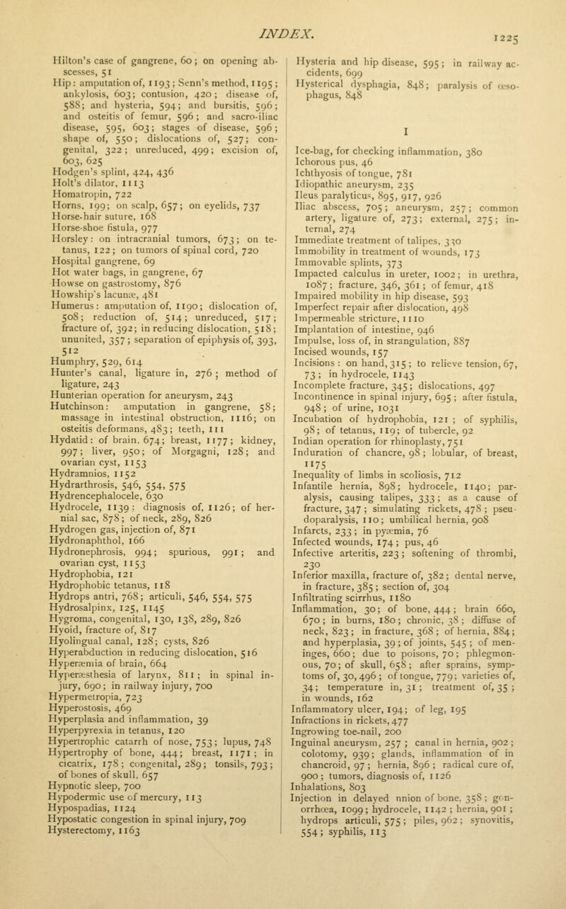 1225 Hilton's case of gangrene, 60; on opening ab- scesses, 51 Hip: amputation of, 1193 ; Senn's method, 1195 ; ankylosis, 603; contusion, 420 ; disease of, 588; and hysteria, 594; and bursitis, 596; and osteitis of femur, 596; and sacro-iliac disease, 595, 603; stages of disease, 596; shape of, 550; dislocations of, 527; con- genital, 322 ; unreduced, 499; excision of, 603, 625 Hodj^en's splint, 424, 436 Holt's dilator, 1113 Homatropin, 722 Horns. 199; on scalp, 657; on eyelids, 737 Horse-hair suture, 168 Horse-shoe fistula, 977 Horsley: on intracranial tumors, 673; on te- tanus, 122; on tumors of spinal cord, 720 Hospital gangrene, 69 Hot water bags, in gangrene, 67 Howse on gastrostomy, 876 Howships lacunre, 481 Humerus: amputation of, 1190; dislocation of, 508; reduction of, 514; unreduced, 517; fracture of, 392; in reducing dislocation, 518; ununited, 357; separation of epiphysis of, 393, 512 Humphry, 529, 614 Hunter's canal, ligature in, 276 ; method of ligature, 243 Hunterian operation for aneurysm, 243 Hutchinson: amputation in gangrene, 58; massage in intestinal obstruction, 1116; on osteitis deformans, 483; teeth, in Hydatid: of brain. 674; breast, 1177; kidney, 997; liver, 950; of Morgagni, 128; and ovarian cyst, 1153 Hydramnios, 1152 Hydrarthrosis, 546, 554, 575 Hydrencephalocele, 630 Hydrocele, 1139: diagnosis of, 1126; of her- nial sac, 878; of neck, 289, 826 Hydrogen gas, injection of, 871 Hydronaphthol, 166 Hydronephrosis, 994; spurious, 991 ; and ovarian cyst, 1153 Hydrophobia, 121 Hydrophobic tetanus, 118 Hydrops antri, 768; articuli, 546, 554, 575 Hydrosalpinx, 125, 1145 Hygroma, congenital, 130, 138, 289, 826 Hyoid, fracture of, 817 Hyolingual canal, 128; cysts, 826 Hyperabduction in reducing dislocation, 516 Hyperseniia of brain, 664 Hyperesthesia of larynx, 811; in spinal in- jury, 690; in railway injury, 700 Hypermeiropia, 723 Hyperostosis, 469 Hyperplasia and inflammation, 39 Hyperpyrexia in tetanus, I20 Hypertrophic catarrh of nose, 753; lupus, 748 Hypertrophy of bone, 444; breast, 1171; in cicatrix, 178; congenital, 289; tonsils, 793 ; of bones of skull. 657 Hypnotic sleep, 700 Hypodermic use of mercury, 113 Hypospadias, 1124 Hypostatic congestion in spinal injury, 709 Hysterectomy, 1163 Hysteria and hip disease, 595; in railway ac- cidents, 699 Hysterical dysphagia, 848; jsaralysis of a-so- phagus, 848 Ice-bag, for checking inflammation, 380 Ichorous pus, 46 Ichthyosis of tongue, 781 Idiopathic aneurysm, 235 Ileus paralyticus, 895, 917, 926 Iliac abscess, 705; aneurysm, 257; common artery, ligature of, 273; external, 275; in- ternal, 274 Immediate treatment of talipes, 3^0 Immobility in treatment of wounds, 173 Immovable splints, 373 Impacted calculus in ureter, 1002; in urethra, 1087; fracture, 346, 361; of femur, 418 Impaired mobility in hip disease, 593 Imperfect repair after dislocation, 498 Impermeable stricture, mo Implantation of intestine, 946 Impulse, loss of, in strangulation, 887 Incised wounds, 157 Incisions: on hand, 315; to relieve tension, 67, 73 ; in hydrocele, 1143 Incomplete fracture, 345 ; dislocations, 497 Incontinence in spinal injury, 695 ; after fistula, 948 ; of urine, 1031 Incubation of hydrophobia, 121 ; of syphilis, 98; of tetanus, 119; of tubercle, 92 Indian operation for rhinoplasty, 751 Induration of chancre, 98; lobular, of breast, 75 Inequality of limbs in scoliosis, 712 Infantile hernia, 898; hydrocele, 1140; par- alysis, causing talipes, -^-XiZ; ^s a cause of fracture, 347 ; simulating rickets, 47S ; pseu- doparalysis, no; umbilical hernia, 908 Infarcts, 233 ; in pyaemia, 76 Infected wounds, 174 ; pus, 46 Infective arteritis, 223; softening of thrombi, 230 Inferior maxilla, fracture of, 382; dental nerve, in fracture, 385 ; section of, 304 Infiltrating scirrhus, 1180 Inflammation, 30; of bone, 444; brain 660, 670; in burns, 180; chronic, 38; diffuse of neck, 823 ; in fracture, 368 ; of hernia, 884; and hyperplasia, 39 ; of joints, 545 ; of men- inges, 660; due to poisons, 70; phlegmon- ous, 70; of skull, 658; after sprains, symp- toms of, 30,496; of tongue, 779; varieties of, 34; temperature in, 31 ; treatment of, 35 ; in wounds, 162 Inflammatory ulcer, I94; of leg, 195 Infractions in rickets, 477 Ingrowing toe-nail, 200 Inguinal aneurysm, 257 ; canal in hernia, 902 ; colotomy, 939; glands, inflammation of in chancroid, 97 ; hernia, 896 ; radical cure of, 900; tumors, diagnosis of, 1126 Inhalations, 803 Injection in delayed nnion of bone, 358 ; gon- orrhcea, 1099; hydrocele, 1142 ; hernia, 901 ; hydrops articuli, 575 ; piles, 962 ; synovitis, 554; syphilis, 113
