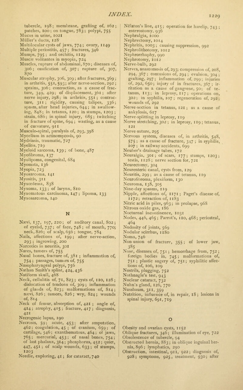 1229 tubercle, 198; memljrane, grafting of, 162; patches, loo; on tongue, 783; polypi, 755 Mucus in urine, 1021 Miiller's ilucls, 128 Multilocular cysts of jaws, 774; ovary, I149 Multifile periostitis, 457 ; fractures, 346 Mumps, 795 ; and orchitis, 1129 Musca; volitantes in myopia, 724 Muscles, rupture of abdominal, S70; diseases of, 306; ossification of, 307; rupture of, 307, 870 Muscular atrophy, 306, 309; after fractures, 369 ; in arthritis, 551,593; after nerve-section, 292 ; sprains, 306; contraction, as a cause of frac- ture, 349, 429; of displacement, 361 ; after nerve injury, 298; in arthritis, 551 ; contrac- ture, 311 ; rigidity, causing talipes, 336; spasm, after head injuries, 644; in swallowr- ing, 848; in tetanus, 120; in stumps, 1203; strain, 686; in spinal injury, 685 ; twitching in fracture of spine, 694 ; wasting, as a cause of curvature, 911 Musculo-spiral, paralysis of, 293, 398 Mycelium in actinomycos-is, 90 Mydriasis, traumatic, 727 Myelitis, 719 Myeloid sarcoma, 139; of Ijone, 487 Myofibroma, 137 Myolipoma, congenital, 6S4 Myomata, 136 Myopia, 723 Myosarcoma, 141 Myositis, 311 Myxoedema, 838 Myxoma, 133 ; of larynx, 810 Myxomatous carcinoma, 147 ; lipoma, 133 Myxosarcoma, 140 N Nsevi, 137, 197,220; of auditory canal, 802 ; of eyelid, 737; of face, 748; of mouth, 770; neck, 826; of scalp, 656 ; tongue, 784 Nails, affections of, 199; after nerve-action, 293 ; ingrowing, 200 Narcotics in neuritis, 301 Nares, tumors of, 755 Nasal bones, fracture of, 381 ; inflammation of, 754 ; passages, tumors of, 755 Nasopharyngeal polypi, 756 Nathan Smith's splint, 424,436 Natiform skull, 468 Neck, cellulitis of, 71, 823 ; cysts of, iio, 128; dislocation of tendons of, 309 ; inflammation of glands of, 823; malformations of, 814; ncevi, 826 ; tumors, 826; wry, 824 ; wounds of, 814 Neck of femur, absorption of, 421 ; angle of, 414; atrophy, 4(5; fracture, 417 ; diagnosis, 421 Necrogenic lupus, 190 Necrosis, 59; acute, 453; after amputation, 462; coagulation, 45 ; of cranium, 659 ; of cartilage, 546; exanthematous, 464; of jaws, 765; mercurial, 453; of nasal bones, 754; of last phalanx, 314; phosphorus, 452; quiet, 447, 451 ; of scalp wounds, 633 ; of stumps, 1203 Needle, exploring, 41; for cataract, 740 Nelaton's line, 415; operation for harelip, 743 ; enterostomy, 936 Nephralgia, icoo Nephrectomy, 1014 Nephritis, 1003; causing suppression, 992 Nephrolithotomy, 1012 Nephrorrhaphy, 990 Nephrotomy, 1012 Nerve-bulb, 292 Nerves, anastomosis of, 293; compression of, 208, 294. 367 ; contusions of, 294 ; evulsion, 304 ; grafting, 297 ; inflammation of, 299; injuries of, 292, 650; injury of in fractures, 367 ; ir- ritation as a cause of gangrene, 50; of te- tanus, 113; in leprosy, 117; operations on, 302; in syphilis, 107; regeneration of, 292; wounds of, 292 Nerve-section in tetanus, I2i ; as a cause of ankylosis, 617 Nerve-splitting in leprosy, 119 Nerve stretching, 302 ; in leprosy, 119 ; tetanus, 121 Nerve-suture, 295 Nervous system, diseases of, in arthritis, 548, 575 ; as a cause of fracture, 347 ; in syphilis, 107 ; in railway accidents, 699 Neuber's drainage tubes, 172 Neuralgia, 301; of scars, 177; stumps, 1203; testis, 1128 ; nerve section for, 721 Neurectomy, 304 Neurenteric canal, cysts from, 129 Neuritis, 299 ; as a cause of tetanus, 119 Neurofibroma, plexiform, 130 Neuroma, 138, 305 Nine-day spasms, 119 Nipple, affections of, 1171 ; Paget's disease of, 1172; retraction of, 1183 Nitric acid in piles, 963; in prolapse, 96S Nitrous oxide gas, 186 Nocturnal incontinence, 1031 Nodes, 446, 465 ; Parrot's, no, 468; periosteal, 464 _ Nodosity of joints, 569 Nodular scirrhus, 1180 Noma, 746 Non union of fracture, 355 ; of lower jaw, 385 . Nose, diseases of, 751 ; hemorrhage from, 752 ; foreign bodies in, 745; malformations of, 751 ; plastic sugery of, 751; syphilitic affec- tions of, 106, 109 Nostrils, plugging, 752 Nothnagle's test, 943 Nuclear cataract, 732 Nuhn's gland, 126, 770 Nussbaum, 311, 359 Nutrition, influence of, in repair, 18; lesions in spinal injury, 691, 719 Obesity and ovarian cysts, 1152 Oblique fractures, 346; illumination of eye, 722 Obsolescence of tubercle, 94 Obstructed hernia, 883; in oblique inguinal her- nia, 896 ; lymphatics, 290 Obstruction, intestinal, 911, 922; diagnosis of, 928; symptoms, 925, treatment, 930; after