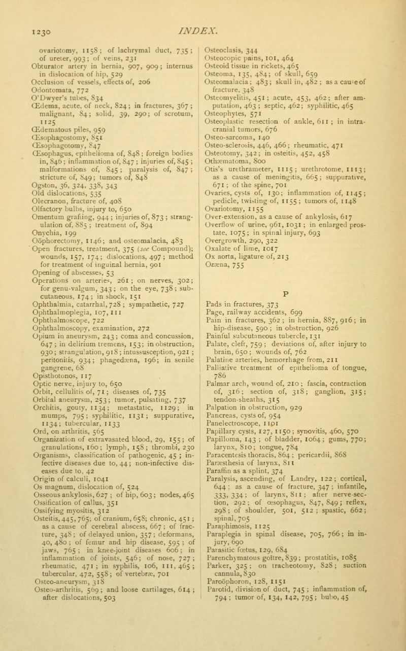 ovariotomy, 1158; of lachrymal duct, 735; of ureter, 993; of veins, 231 Obturator artery in hernia, 907, 909; internus in dislocation of hip, 529 Occlusion of vessels, effects of, 206 Odontomata, 772 O'Uwyer's tul)es, 834 CEdema, acute, of neck, S24; in fractures, 367 ; malignant, 84; solid, 39, 290; of scrotum, I125 (Edematous pile^, 959 Qisophagostomy, J>5i Qisophagotomy, S47 Qisophagus, epithelioma of, 848; foreign bodies in, S46; inflamm:ition of, 847 ; injuries of, 845 ; malformations of, S45; paralysis of, S47 ; stricture of, ^49; tumors of, 848 Ogston, 36, 324, 33S, 343 Old dislocations, 535 Olecranon, fracture of, 408 Olfactory bulbs, injury to, 650 Omentum grafting, 944 ; injuries of, 873 ; strang- ulation of, SS5 ; treatment of, 894 Onychia, 199 Oophorectomy, 1146; and osteomalacia, 483 Open fractures, treatment, 375 (icv Compound); wounds, 157, 174; dislocations, 497; method for treatment of inguinal hernia, 901 Opening of ab^cesse^, 53 Operations on arteries, 261 ; on nerves, 302; for genu-valgum, 343 ; on the eye, 738 ; sub- cutaneous, 174; in shock, 151 Ophthalmia, catarrhal, 728 ; sympathetic, 727 Ophthalmoplegia, 107,111 Ophthalmoscope, 722 Ophthalmoscopy, examination, 272 Opium in aneurysm, 243 ; coma and concussion, 647 ; in delirium tremens, 153; in obstruction, 930; strangulation, 918; intussusception, 921 ; peritonitis, 934; phagedena, 196; in senile gangrene, 68 Opisthotonos, 117 Optic nerve, injury to, 650 Orbit, cellulitis of, 71; diseases of, 735 Orbital aneurysm, 253; tumor, pulsating, 737 Orchitis, gouty, 1134; metastatic, 1129; in mumps, 795; syphilitic, 1131; suppurative, 1134; tubercular, 1133 Ord, on arthritis, 565 Organization of extravasated blood, 29, 155 ; of granulations, 160; lymph, 158; thrombi, 230 Organisms, classification of pathogenic, 45 ; in- fective diseases due to, 44; non-infective dis- eases due 10, 42 Origin of calculi, 104I Os magnum, dislocation of, 524 Osseous ankylosis, 627 ; of hip, 603; nodes, 465 Ossification of callus, 351 Ossifying myositis, 312 Osteitis, 445, 765; of cranium, 65S; chronic, 451 ; as a cause of cerebral abscess, 667; of frac- ture, 34S ; of delayed union, 357 ; deformans, 40, 4S0 ; of femur and hip disease, 595 ; of jaws, 765 ; in knee-joint diseases 606; in inflammation of joints, 546; of nose, 727; rheumatic, 471 ; in syphilis, 106, 111,465; tubercular, 472, 558; of vertebrae, 701 Osteo-aneurysm, 31S Osteo-arihritis, 509; and loose cartilages, 614 ; after dislocations, 503 Osteoclasis, 344 Osteocopic pains, loi, 464 Osteoid tissue in rickets, 465 Osteoma, 135. 4S4; of skull, 659 Osteomalacia; 483; skull in, 482 ; asacau-eof fracture. 348 Osteomyelitis, 451; acute, 453, 462; after am- putation, 463 ; septic, 462; syphilitic, 465 Osteophytes, 571 Osteoplastic resection of ankle, 611 ; in intra- cranial tumors, 676 Osteo-sarcoma, 140 Osteo-sclerosis, 446, 466; rheumatic, 471 Osteotomy, 342; in osteitis, 452, 458 Othematoma, 800 Otis's urethrameter, 1115 ; urethrotome, 1113; as a cause of meningitis, 665; suppurative, 671 ; of the spine, 701 Ovaries, cysts of, 130; inflammation of, 1145; pedicle, twi-.ting of, 1155 ; tumors of, 1148 Ovariotomy, 1155 Over-extension, as a cause of ankylosis, 617 Overflow of urine, 961, 1031 ; in enlarged pros- tate, 1075 ; in spinal injury, 693 Overgrowth, 290, 322 Oxalate of lime, 1017 Ox aorta, ligature of, 213 Ozjena, 755 Pads in fractures, 373 Page, railway accidents, 699 Pain in fractures, 362 ; in hernia, 887, 916; in hip-disease, 590 ; in obstruction, 926 Painful subcutaneous tubercle, 131 Palate, clefr, 759 ; deviations of, after injury to brain, 650 ; wounds of, 762 Palatine arteries, hemorrhage from, 211 Palliative treatment of epithelioma of tongue, 786 Palmar arch, wound of, 210 ; fascia, contraction of, 316; section of, 318; ganglion, 315; tendon-sheaths, 315 Palpation in obstruction, 929 Pancreas, cysts of, 954 Panelectroscope, iipi Papillary cysts, 127, I150; synovitis, 460, 570 Papilloma, 143 ; of bladder, 1064; gums, 770; larynx, 810 ; tongue, 784 Paracentesis thoracis, 864 ; pericardii, 868 Parjesthesia of larynx. Si I Paraffin as a splint, 374 Paralysis, ascending, of Landry, 122; cortical, 644; as a cause of fracture, 347 ; infantile, 7>Zl)-> 2>Z^'^ of larynx, 811 ; afier nerve sec- tion, 292 ; of oesophagus, 847, S49 ; reflex, 298; of shoulder, 501, 512; spastic, 662; spinal, 705 Paraphimosis, 1125 Paraplegia in spinal disease, 705, 766; in in- jury, 690 Parasitic foetus, 129, 684 Parenchymatous goitre, 839 ; prostatitis, 1085 Parker, 325 ; on tracheotomy, 828; suction cannula, 830 Paroophoron, 128, 1151 Parotid, division of duct, 745 ; inflammation of, 794 ; tumor of, 134, I42, 795 ; bubo, 45
