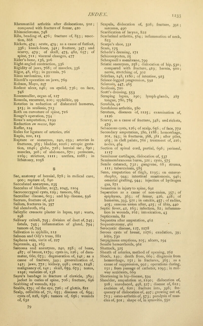 1233 Rheumatoid arthritis after dislocations, 502; compared with fracture of femur, 420 Rhinoscleroma, 748 Ribs, beading of, 476; fracture of, 853 ; resec- tion, 868 Rickets, 474 ; acute, 479; as a cause of flatfoot, 336; knock-knee, 341; fracture, 347; and scurvy, 479; of skull, 475, 482, 657; of spine, 711 ; visceral changes, 477 Rider'sbone, 136, 306 Right-angled contraction, 336 Rigidity of jaws, 768; of muscles, 336 Rigor, 48, 163; in pyivmia, 76 Risus sardonicus, 120 Rizzoli's operation on jaws, 769 Robson, Mayo, 297 Rodent ulcer, 146; on eyelid, 736; on face, 74S Rosenmuller, organ of, 127 Roseola, recurrent, 100 ; syphilitic, 99 Rotation in reduction of dislocated humerus, 515 ; in scoliosis, 713 Roth on curvature of spine, 716 Rouge's operation, 754 Roux's amputation, 1199 Reduction en j/iasse, 890 Ruffer, 124 Rules for ligature of arteries, 261 Rupia, 100, 115 Rupture or aneurysm, 240, 259; arteries in fractures, 365 ; bladder, 1026; ectopic gesta- tion, 1146; globe, 728; hernial sac, 890 ; muscles, 308; of abdomen, 870; perineum, 1169; stricture, ilil; urethra, 1088; in lithotomy, 1058 Sac, anatomy of hernial, 878 ; in radical cure, 900 ; rupture of, 890 Sacculated aneurysm, 235 Sacculus of bladder, 1037, 1045, 1104 Sacrococcygeal cysts, 129 ; tumors, 684 Sacroiliac disease, 603 ; and hip disease, 596 Sacrum, fracture of, 412 Sailors, fractures in, 357 Sal alenibroth, 164 Salicylic creosote plaster in lupus, 191 ; warts, 198 Salivary calculi, 795 ; division of duct of, 745 ; fistula, 745 ; inflammation of gland, 794; tumors of, 795 Salivation in syphilis, 112 Salmon and Ody's truss, 881 Saphena vein, varix of, 227 Sapraemia, 43, 163 Sarcoma and aneurysm, 240, 258; of bone, 487; of breast, 1179; cysts in, 126; of dura- mater, 660, 673 ; degeneration of, 141 ; as a cause of fracture, 349; generalization of, 142; jaws, 772 ; kidney, 998; ovary, 1148; mahgnancy of, 141 ; skull, 659, 673 ; testes, 1192; varieties of, 138 Sayre's bandage in fracture of clavicle, 389; jacket in caries of spine, 706 ; fracture, 696 Scabbing of wounds, 159 Scalds, 179; of the eye, 726; of glottis, 821 Scalp, cellulitis of, 71, 655; diseases of, 654; cysts of, 128, 656; tumors of, 656; wounds of, 632 79 Scapula, dislocation of, 508; fracture, 391 ; sarcoma, 490 Scarification of larynx, 822 Scarlatinal arthritis, 564 ; inflammation of neck, ^ 823 Scarpa's shoe, 331 Scars, 175 Scliede's dressing, 171 Schizomycetes, 25 Schrapiiell s membrane, 799 Sciatic aneurysm, 258 ; dislocation of hip, 530; compared with fracture, 419; hernia, 910; nerve, stretching of, 302 Scirrhus, 148, 1180; of intestine, 923 Scissor-legged progression, 592 Sclerosis, 447, 465 Scoliosis, 710 Scott's dressing, 553 Scraping lupus, 190; lymph-glands, 287 tongue, 780, 785 Scrofula, 91 Scrofulous arthritis, 580 Scrotum, diseases of, 1125 ; examination of, 1126 Scurvy, as a cause of fracture, 348; and rickets, 479 Sebaceous cysts, 126; of scalp, 656 ; of face, 772 Secondary amputation, 380, 1188; hemorrhage, 201, 243; in fractures, 368, 381 ; after piles, 965 ; in cleft palate, 761 ; treatment of, 216; nodes, 464 Section of spinal cord, partial, 698; perineal, I117 Semilunar cartilages, dislocation of, 537 Semimembranosus bursa, 321; cysts, 575 Senile cataract, 732; gangrene, 68; struma, III; tuberculosis, 585 Senn, amputation of thigh, 1195; on enteror- rhaphy, 944; intestinal anastomosis, 946; omental grafting, 944; injection of hydrogen gas, 871 Sensation in injury to spine, 691 Separation as a cause of non-union, 357; of epiphyses, 363; of femur, 426, 428; of humerus, 393, 521 ; in osteitis, 457 ; of radius, 405 ; osseous union after, 425 ; of tibia, 440 Septic fever, 42, 163 ; infection, 82; inflamma- tion in wounds, 162; intoxication, 43 Septicemia, 82 Sequestra after amputation, 462 Sequestrotomy, 461 Serocystic disease, 127, 1178 Serous cysts of breast, 1176; exudation, 39; iritis, 730 Serpiginous eruptions, 105; ulcers, 194 Sessile hemorrhoids, 961 Shattock, 325 Sheath of arteries, method of opening, 262 Shock, 149 ; death from, 669 ; diagnosis from hemorrhage, 151; in fractures, 365; as a cause of suppression, 992 ; operations during, 151 ; from passage of catheter, 1093 ; in rail- way accidents, 669 Shortening in hip-disease, 594 Shoulder, amputation at, 1190; dislocation of, 508; unreduced, 498, 527; disease of, 612; excision of, 620; fracture into, 396; fre- quency of dislocation of, 497 ; growing out of, 713 ; osteo-arthritis of, 573; paralysis of mus- cles of, 501; shape of, in synovitis, 55°