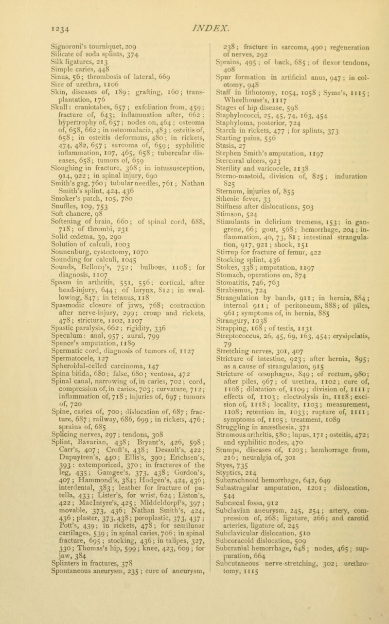 Signoroni's tourniquet, 209 Silicate of soda s[)lints, 374 Silk ligatures, 213 Simple caries, 448 Sinus, 56; tliroinbosis of lateral, 669 Size of urethra, 1106 Skin, diseases of, 1S9; grafting, 160; trans- plantation, 176 Skull: craniotabes, 657 ; exfoliation from, 459 ; fracture of, 643; inflammation after, 662 ; hypertrophy of, 657 ; nodes on, 464 ; osteoma of, 658, 662 ; in osteomalacia, 483 ; osteitis of, 658 ; in osteitis deformans, 480; in rickets, 474, 4S2, 657 ; sarcoma of, 659 ; syphilitic inflammation, 107, 465, 658 ; tubercular dis- eases, 658; tumors of, 659 Sloughing in fracture, 368 ; in intussusception, 914, 922 ; in spinal injury, 690 Smith's gag, 760; tubular needles, 761; Nathan Smith's splint, 424, 436 Smoker's patch, 105, 780 Snuffles, 109, 753 Soft chancre, 98 Softening of brain, 660; of spinal cord, 688, 718; of thrombi, 231 Solid oedema, 39, 290 Solution of calculi, 1003 Sonnenburg, cystectomy, 1070 Sounding for calculi, 1045 Sounds, Bellocq's, 752; bulbous, 1108; for diagnosis, 1107 Spasm in arthritis, 551, 556; cortical, after head-injury, 644; of larynx, 812; in swal- lowing, 847; in tetanus, 118 Spasmodic closure of jaws, 768; contraction after nerve-injury, 299; croup and rickets, 478; stricture, 1102, 1107 Spastic paralysis, 662 ; rigidity, 336 Speculum : anal, 957 ; aural, 799 Spence's amputation, 1189 Spermatic cord, diagnosis of tumors of, 1127 Spermatocele, 127 Spheroidal-celled carcinoma, 147 Spina bifida, 680; false, 680; ventosa, 472 Spinal canal, narrowing of, in caries, 702 ; cord, compression of, in caries, 703 ; curvature, 712 ; inflammation of, 718 ; injuries of, 697 ; tumors of, 720 Spine, caries of, 700; dislocation of, 687; frac- ture, 687 ; railway, 686, 699 ; in rickets, 476 ; sprains of, 6S5 Splicing nerves, 297; tendons, 308 Splint, Bavarian, 438; Bryant's, 426, 598; Carr's, 407 ; Croft's, 438 ; Desault's, 422 ; Dupuytren's, 440; Ellis's, 390; Erichsen's, 393: extemporized, 370; in fractures of the leg, 435; Gamgee's, 373, 438; Gordon's, 407; Hammond's, 3S4; Ilodgen's, 424, 436; interdental, 383; leather for fracture of pa- tella, 433 ; Lister's, for wrist, 624 ; Liston's, 422 ; Maclntyre's, 425 ; Middeldorpf's, 397 ; movable, 373, 436; Nathan Smith's, 424, 436 ; plaster, 373,438; poroplastic, 373, 437 ; Pott's, 439; in rickets, 478; for semilunar cartilages, 539 ; in spinal caries, 706 ; in sjMnal fracture, 695 ; stocking, 436; in talijies, 327, 330 ; Thomas's hip, 599 ; knee, 423, 609 ; for jaw, 384 Splinters in fractures, 37S Spontaneous aneurysm, 235 ; cure of aneurysm, 238 ; fracture in sarcoma, 490 ; regeneration of nerves, 292 Sprains, 495 ; of back, 685 ; of flexor tendons, 408 Spur formation in artificial anus, 947 ; in col- otomy, 948 Staff in lithotomy, 1054, 105S ; Syme's, III5; Wheelhouse's, II17 Stages of hip disease, 598 Staphylococci, 25, 45, 74, 163, 454 Staphyloma, jiosterior, 724 Starch in rickets, 477 ; for splints, 373 Starting pains, 556 Stasis, 27 Stephen Smith's amputation, 1197 Stercoral ulcers, 923 Sterility and varicocele, 1138 Stemo-mastoid, division of, 825 ; induration 825 Sternum, injuries of, 855 Sthenic fever, 33 Stiffness after dislocations, 503 Stimson, 524 Stimulants in delirium tremens, 153; in gan- grene, 66 ; gout, 568 ; hemorrhage, 204 ; in- flammation, 40, 73, 81 ; intestinal strangula- tion, 917, 921 ; shock, 151 Stirrup for fracture of femur, 422 Stocking splint, 436 Stokes, 338 ; amputation, 1197 Stomach, operations on, 874 Stomatitis, 746, 763 Strabismus, 724 Strangulation by bands, 911; in hernia, 884; internal 911 ; of peritoneum, 888; of piles, 961; symptoms of, in hernia, 885 Strangury, 1038 Strapping, 168; of testis, 1131 Streptococcus, 26, 45, 69, 163, 454; erysipelatis, 79 Stretching nerves, 301, 407 Stricture of intestine, 923 ; after hernia, 895; as a cause of strangulation, 915 Stricture of cesophagus, 849; of rectum, 980; after piles, 967 ; of urethra, 1102 ; cure of, 1108; dilatation of, II09; division of, IIII ;• effects of, 1103 ; electrolysis in, 1118; exci- sion of, 1118; locality, 1103; measurement, 1108; retention in, 1033; rupture of, nil; symptoms of, 1105 ; treatment, 1089 Struggling in ancesthesia, 371 Strumous arthritis, 580 ; lupus, 171 ; osteitis, 472; and syphilitic nodes, 470 Stumps, diseases of, 1203; hemhorrage from, 216; neuralgia of, 301 Styes, 735 Styptics, 214 Subarachnoid hemorrhage, 642, 649 Subastragalar amputation, 1201 ; dislocation, 544 Subciecal fossa, 912 Subclavian aneurysm, 245, 254; artery, com- pression of, 268; ligature, 266; and carotid arteries, ligature of, 245 Subclavicular dislocation. 510 Subcoracoid dislocation, 509 Subcranial hemorrhage, 648 ; nodes, 465 ; sup- puration, 664 Subcutaneous nerve-stretching, 302; urethro- tomy, 1II5