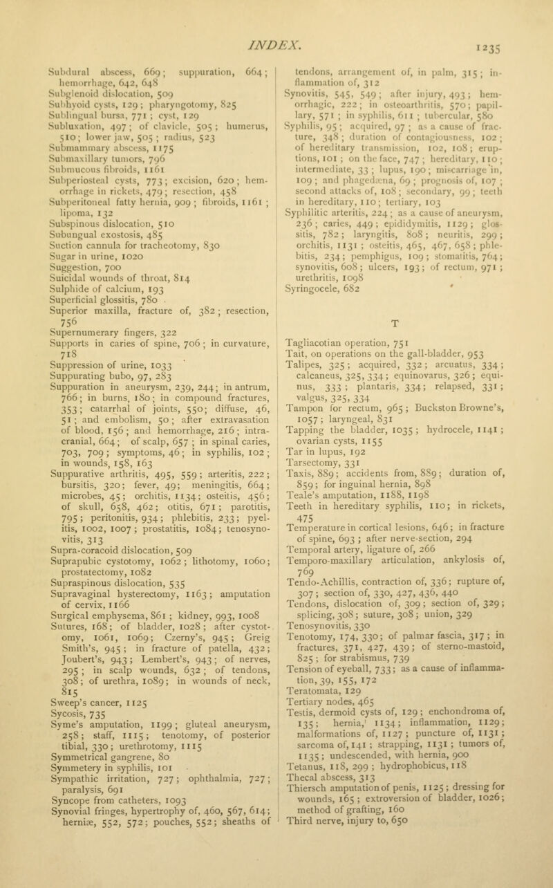 Sulnlural abscess, 669; suppuralion, 664; hemorrhage, 642, 64S Subglenoid dislocation, 509 Sul)hyoid cysts, 129; pharyngotomy, 825 Subbngiial bursa, 771 ; cyst, 129 Subluxation, 497 ; of clavicle, 505 ; humerus, 510 ; lower jaw, 505 ; radius, 523 Submammary abscess, 1175 Submaxillary tumors, 796 Submucous fibroids, I161 Suliperiosteal cysts, 773; excision, 620 ; hem- orrhage in rickets, 479; resection, 458 Sub]ieritoneal fatty hernia, 909 ; fii)roids, 1161 ; lipoma, 132 Subsi:)inous dislocation, 510 Subungual exostosis, 485 Suction cannula for tracheotomy, 830 Sugar in urine, 1020 Suggestion, 700 Suicidal wounds of throat, 814 Sulphide of calcium, 193 Superficial glossitis, 780 ■ Superior maxilla, fracture of, 382; resection, 756 Supernumerary fingers, 322 Supports in caries of spine, 706 ; in curvature, 718 Suppression of urine, 1033 Suppurating bubo, 97, 283 Suppuration in aneurysm, 239, 244; in antrum, 766; in burns, 180; in compound fractures, 353; catarrhal of joints, 550; diffuse, 46, 51; and embolism, 50; after extravasation of blood, 156; and hemorrhage, 216; intra- cranial, 664; of scalp, 657 ; in spinal caries, 703, 709 ; symptoms, 46 ; in syphilis, 102 ; in wounds, 158, 163 Suppurative arthritis, 495, 559 ; arteritis, 222 ; bursitis, 320; fever, 49; meningitis, 664; microbes, 45; orchitis, 1134; osteitis, 456; of skull, 658, 462; otitis, 671; parotitis, 795 > peritonitis, 934; phlebitis, 233; pyel- itis, 1002, 1007; prostatitis, 1084; tenosyno- vitis, 313 Supra-coracoid dislocation, 509 Suprapubic cystotomy, 1062; lithotomy, 1060; prostatectomy, 1082 Supraspinous dislocation, 535 Supravaginal hysterectomy, 1163; amputation of cervix, 1166 Surgical emphysema, 861 ; kidney, 993, 1008 Sutures, 168; of bladder, 1028; after cystot- omy, 1061, 1069; Czerny's, 945; Greig Smith's, 945 ; in fracture of patella, 432; Joubert's, 943 ; Lembert's, 943; of nerves, 295 ; in scalp wounds, 632 ; of tendons, 308; of urethra, 1089; in wounds of neck, 815 Sweep's cancer, 1125 Sycosis, 735 Syme's amputation, H99; gluteal aneurysm, 258; staff, 1115; tenotomy, of posterior tibial, 330; urethrotomy, 1115 Symmetrical gangrene, 80 Symmetery in syphilis, loi Sympathic irritation, 727; ophthalmia, 727; paralysis, 691 Syncope from catheters, 1093 Synovial fringes, hypertrophy of, 460, 567, 614; hernise, 552, 572; pouches, 552; sheaths of tendons, arrangement of, in palm, 315; in- flammation of, 312 Synovitis, 545, 549; after injury, 493; hem- orrliagic, 222; in osteoarthritis, 570; papil- lary, 571 ; in syphilis, 611 ; tubercular, 580 Syphilis, 95 ; acquired, 97 ; as a cause of frac- ture, 348 ; duration of contagiousness, I02 ; of hereditary transmission, 102, 108; erup- tions, lOI ; on the face, 747 ; hereditary, 110 ; intermediate, 33 ; lupus, 190; mifcarriage'in, 109 ; and phagedaiia, 69 ; prognosis of, 107 ; second attacks of, 108; secondary, 99; teeth in hereditary, no; tertiary, 103 Syphilitic arteritis, 224; as a cause of aneurysm 236; caries, 449; epididymitis, 1129; glos sitis, 782; laryngitis, 808; neuritis, 299 orchitis, 1131 ; osteitis, 465, 467, 658; phle bitis, 234; pemphigus, 109; stomaiitis, 764 synovitis, 608; ulcers, 193; of rectum, 971 urethritis, 1098 Syringocele, 682 ' Tagliacotian operation, 751 Tait, on operations on the gall-bladder, 953 Talipes, 325; acquired, 332; arcuatus, 334; calcaneus, 325, 334; equinovarus, 326 ; equi- '^s, T,T,}) ; plantaris, 334; relapsed, 331 ; valgus, 325, 334 Tampon for rectum, 965 ; Buckston Browne's, 1057 ; laryngeal, 831 Tapping the bladder, 1035 ; hydrocele, 114I; ovarian cysts, 1155 Tar in lupus, 192 Tarsectomy, 331 Taxis, 889; accidents from, 889; duration of, 859; for inguinal hernia, 898 Teale's amputation, 1188, II9S Teeth in hereditary syphilis, no; in rickets, 475 . ^ Temperature in cortical lesions, 646; in fracture of spine, 693 ; after nerve-section, 294 Temporal artery, ligature of, 266 Temporo-maxillary articulation, ankylosis of, 769 Tendo-Achillis, contraction of, 336; rupture of, 307 ; section of, 330, 427, 436, 440 Tendons, dislocation of, 309 ; section of, 329; splicing, 308 ; suture, 308 ; union, 329 Tenosynovitis, 330 Tenotomy, 174, 330; of palmar fascia, 317 ; in fractures, 371, 427, 439; of sterno-mastoid, 825 ; for strabismus, 739 Tension of eyeball, 733; as a cause of inflamma- tion, 39, 155,172 Teratomata, 129 Tertiary nodes, 465 Testis, dermoid cysts of, 129 ; enchondroma of, 135; hernia,' 1134; inflammation, 1129; malformations of, 1127; puncture of, 1131; sarcoma of, 141 ; strapping, 1131 ; tumors of, 1135; undescended, with hernia, 900 Tetanus, 118, 299 ; hydrophobicus, 118 Thecal abscess, 313 Thiersch amputation of penis, 025; dressing for wounds, 165; extroversion of bladder, 1026; method of grafting, 160 Third nerve, injury to, 650