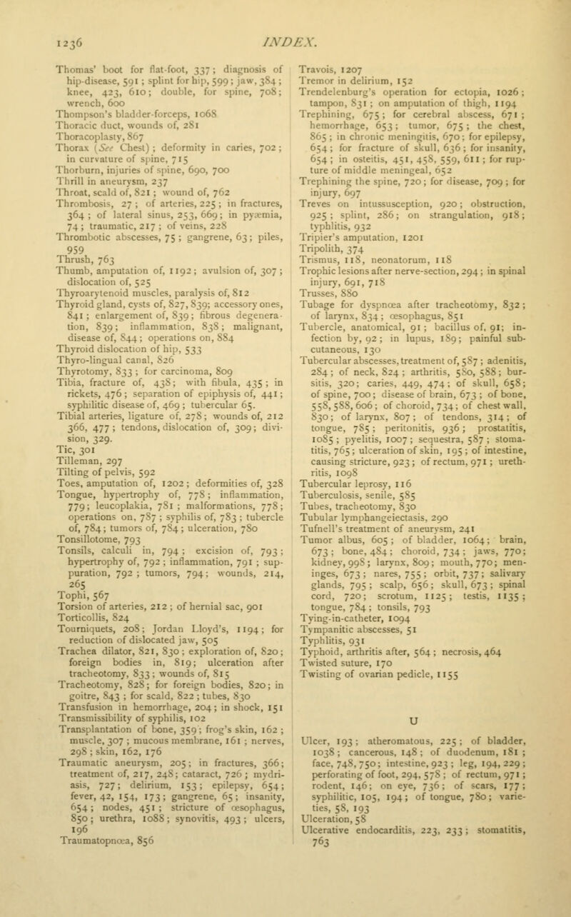 Thomas' boot for flat-foot, 337; diagnosis of hip-disease, 591; splint for hip, 599; jaw, 384 ; knee, 423, 610; double, for spine, 708; wrench, 600 Thompson's bladder-forceps, 1068 Thoracic duct, wounds of, 281 Thoracoplasty, 867 Thorax \Sei Chest) ; deformity in caries, 702 ; in curvature of spine, 715 Thorburn, injuries of spine, 690, 700 Thrill in aneurysm, 237 Throat, scald of, 821 ; wound of, 762 Thrombosis, 27 ; of arteries, 225 ; in fractures, 364 ; of lateral sinus, 253, 669; in pycemia, 74; traumatic, 217 ; of veins, 228 Thrombotic abscesses, 75 ; gangrene, 63 ; piles, 959 Thrush, 763 Thumb, amputation of, 1192; avulsion of, 307; dislocation of, 525 Thyroarytenoid muscles, paralysis of, 812 Thyroid gland, cysts of, 827, 839; accessory ones, 841; enlargement of, 839; fibrous degenera- tion, 839; inflammation, 838; malignant, disease of, S44 ; operations on, 884 Thyroid dislocation of hip, 533 Thyro-lingual canal, 826 Thyrotomy, 833 ; for carcinoma, 809 Tibia, fracture of, 438; with fibula, 435 ; in rickets, 476 ; separation of epiphysis of, 441; s}-philitic disease of, 469 ; tubercular 65. Tibial arteries, ligature of, 27S; wounds of, 212 366, 477 ; tendons, dislocation of, 309; divi- sion, 329. Tic, 301 Tilleman, 297 Tilting of pelvis, 592 Toes, amputation of, 1202 ; deformities of, 328 Tongue, hypertrophy of, 778; inflammation, 779; leucoplakia, 781 ; malformations, 778; operations on, 787 ; syphilis of, 783 ; tubercle of, 784; tumors of, 784; ulceration, 780 Tonsillotome, 793 Tonsils, calculi in, 794 ; excision of, 793; hypertrophy of, 792 ; inflammation, 791 ; sup- puration, 792; tumors, 794: wounds, 214, 265 Tophi, 567 Torsion of arteries, 212 ; of hernial sac, 901 Torticollis, 824 Tourniquets, 20S; Jordan Lloyd's, 1194; for reduction of dislocated jaw, 505 Trachea dilator, 821, 830; exploration of, 820; foreign bodies in, 819; ulceration after tracheotomy, 833; wounds of, 815 Tracheotomy, 828; for foreign bodies, 820; in goitre, 843 ; for scald, 822 ; tubes, 830 Transfusion in hemorrhage, 204; in shock, 151 Transmissibility of syphilis, 102 Transplantation of bone, 359; frog's skin, 162 ; muscle, 307 ; mucous membrane, 161 ; nerves, 298 ; skin, 162, 176 Traumatic aneurysm, 205; in fractures, 366; treatment of, 217, 248; cataract, 726 ; mydri- asis, 727; delirium, 153; epilepsy, 654; fever, 42, 154, 173; gangrene, 65; insanity, 654; nodes, 451 ; stricture of oesophagus, 850 ; urethra, 1088 ; synovitis, 493 ; ulcers, 196 Traumatopncta, 856 Travois, 1207 Tremor in delirium, 152 Trendelenburg's operation for ectopia, 1026; tampon, S31 ; on amputation of thigh, 1194 Trephining, 675; for cerebral abscess, 671; hemorrhage, 653; tumor, 675 ; the chest, 865 ; in chronic meningitis, 670; for epilepsy, 654 ; for fracture of skull, 636 ; for insanity, 654 ; in osteitis, 451, 458, 559, 611; for rup- ture of middle meningeal, 652 Trephining the spine, 720 ; for disease, 709 ; for injury, 697 Treves on intussusception, 920; obstruction, 925; splint, 286; on strangulation, 918; typhlitis, 932 Tripier's amputation, I20I Tripolith, 374 Trismus, 118, neonatorum, 118 Trophic lesions after nerve-section, 294; in spinal injury, 691, 718 Trusses, 880 Tubage for dyspnoea after tracheotomy, 832 ; of larynx, 834 ; oesophagus, 851 Tubercle, anatomical, 91; bacillus of. 9I; in- fection by, 92 ; in lupus, 189; painful sub- cutaneous, 130 Tubercular abscesses, treatment of, 5S7 ; adenitis, 284; of neck, 824; arthritis, 5S0, 588; bur- sitis, 320; caries, 449, 474; of skull, 658; of spine, 700; disease of brain, 673 ; of bone, 558,588,606; of choroid, 734; of chest wall, 830; of larj-nx, 807; of tendons, 314; of tongue, 785; peritonitis, 936; prostatitis, 1085 ; pyelitis, 1007 ; sequestra, 587 ; stoma- titis, 765; ulceration of skin, 195 ; of intestine, causing stricture, 923; of rectum, 971; ureth- ritis, 1098 Tubercular leprosy, 116 Tuberculosis, senile, 585 Tubes, tracheotomy, 830 Tubular lymphangeiectasis, 290 Tufnell's treatment of aneurysm, 241 Tumor albus, 605; of bladder, 1064; brain, 673; bone, 4S4 ; choroid, 734 ; jaws, 770; kidney, 99S; larynx, 809; mouth, 770; men- inges, 673; nares, 755 ; orbit, 737 ; salivary glands, 795; scalp, 656; skull, 673 ; spinal cord, 720; scrotum, 1125; testis, 1135; tongue, 784 ; tonsils, 793 Tying-in-catheter, 1094 Tympanitic abscesses, 51 Typhlitis, 931 Typhoid, arthritis after, 564 ; necrosis, 464 Twisted suture, 170 Twisting of ovarian pedicle, 1155 U Ulcer, 193; atheromatous, 225; of bladder, 1038; cancerous, 148; of duodenum, 181 ; face, 748, 750; intestine, 923 ; leg, 194,229; perforating of foot, 294, 57S ; of rectum, 971; rodent, 146; on eye, 736; of scars, 177; syphilitic, 105, 194; of tongue, 780; varie- ties, 58, 193 Ulceration, 58 Ulcerative endocarditis, 223, 233 ; stomatitis, 763