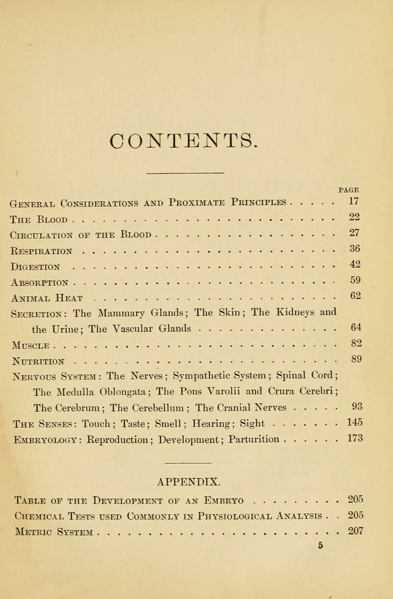 CONTENTS, PAGE General Considerations and Proximate Principles 17 The Blood 22 Circulation of the Blood 27 Kespiration 36 Digestion 42 Absorption 59 Animal Heat 62 Secretion: The Mammary Glands; The Skhi; The Kidneys and the Urine; The Vascular Glands 64 Muscle 82 Nutrition 89 Nervous System : The Nerves; Sympathetic System; Spinal Cord; The Medulla Oblongata; The Pons Varolii and Crura Cerebri; The Cerebrum; The Cerebellum ; The Cranial Nerves 93 The Senses : Touch; Taste; Smell; Hearing; Sight 145 Embryology : Eeproductiou; Development; Parturition 173 APPENDIX. Table op the Development of an Eiwbryo 205 Chemical Tests used Commonly in Physiological Analysis . . 205 Metric System 207 5