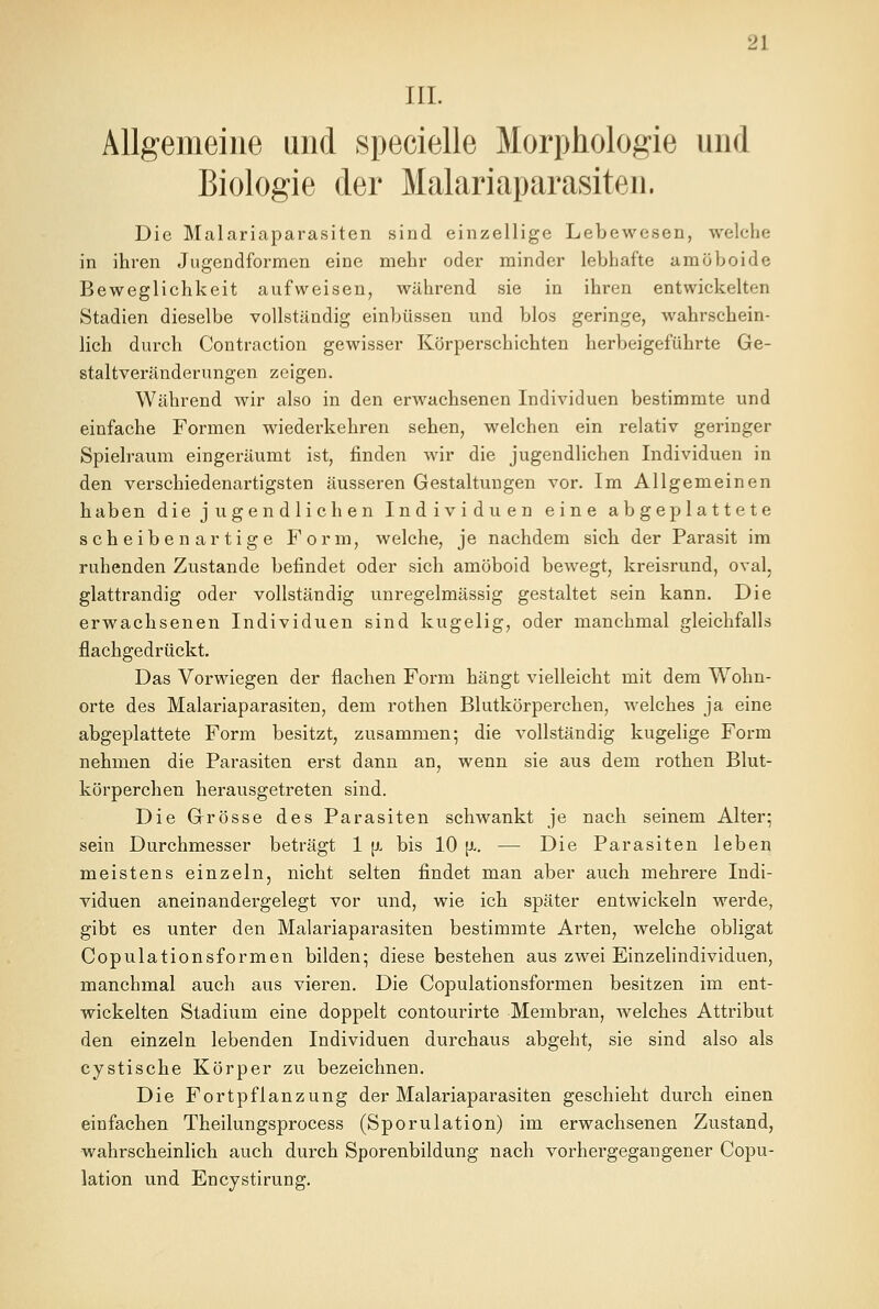 III. Allgemeine und specielle Morphologie und Biologie der Malariaparasiten. Die Malariaparasiten sind einzellige Lebewesen, welche in ihren Jugendformen eine mehr oder minder lebhafte amöboide Beweglichkeit aufweisen, während sie in ihren entwickelten Stadien dieselbe vollständig einbüssen und blos geringe, wahrschein- lich durch Contraction gewisser Körperschichten herbeigeführte Ge- staltveränderungen zeigen. Während wir also in den erwachsenen Individuen bestimmte und einfache Formen wiederkehren sehen, welchen ein relativ geringer Spielraum eingeräumt ist, finden wir die jugendlichen Individuen in den verschiedenartigsten äusseren Gestaltungen vor. Im Allgemeinen haben die jugendlichen Individuen eine abgeplattete seh eiben artig e Form, welche, je nachdem sich der Parasit im ruhenden Zustande befindet oder sich amöboid bewegt, kreisrund, oval, glattrandig oder vollständig unregelmässig gestaltet sein kann. Die erwachsenen Individuen sind kugelig, oder manchmal gleichfalls flachgedrückt. Das Vorwiegen der flachen Form hängt vielleicht mit dem Wohn- orte des Malariaparasiten, dem rothen Blutkörperchen, welches ja eine abgeplattete Form besitzt, zusammen; die vollständig kugelige Form nehmen die Parasiten erst dann an, wenn sie aus dem rothen Blut- körperchen herausgetreten sind. Die Grösse des Parasiten schwankt je nach seinem Alter; sein Durchmesser beträgt 1 \). bis 10 [x. — Die Parasiten leben meistens einzeln, nicht selten findet man aber auch mehrere Indi- viduen aneinandergelegt vor und, wie ich später entwickeln werde, gibt es unter den Malariaparasiten bestimmte Arten, welche obligat Copulationsformen bilden; diese bestehen aus zwei Einzelindividuen, manchmal auch aus vieren. Die Copulationsformen besitzen im ent- wickelten Stadium eine doppelt contourirte Membran, welches Attribut den einzeln lebenden Individuen durchaus abgeht, sie sind also als cystische Körper zu bezeichnen. Die Fortpflanzung der Malariaparasiten geschieht durch einen einfachen Theilungsprocess (Sporulation) im erwachsenen Zustand, wahrscheinlich auch durch Sporenbildung nach vorhergegangener Copu- lation und Encystirung.