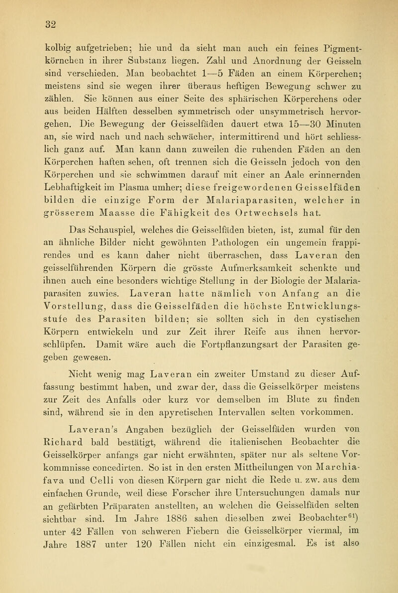 kolbig aufgetrieben- hie und da sieht man auch ein feines Pigment- körnchen in ihrer Substanz liegen. Zahl und Anordnung der Geissein sind verschieden. Man beobachtet 1—5 Fäden an einem Körperchen; meistens sind sie wegen ihrer überaus heftigen Bewegung schwer zu zählen. Sie können aus einer Seite des sphärischen Körperchens oder aus beiden Hälften desselben symmetrisch oder unsymmetrisch hervor- gehen. Die Bewegung der Geisseifäden dauert etwa 15—30 Minuten an, sie wird nach und nach schwächer, intermittirend und hört schliess- lich ganz auf. Man kann dann zuweilen die ruhenden Fäden an den Körperchen haften sehen, oft trennen sich die Geissein jedoch von den Körperchen und sie schwimmen darauf mit einer an Aale erinnernden Lebhaftigkeit im Plasma umher; diese freigewordenen Geisseifäden bilden die einzige Form der Malariaparasiten, welcher in grösserem Maasse die Fähigkeit des Ortwechsels hat. Das Schauspiel, welches die Geisseifäden bieten, ist, zumal für den an ähnliche Bilder nicht gewöhnten Pathologen ein ungemein frappi- rendes und es kann daher nicht überraschen, dass Laveran den geisselführenden Körpern die grösste Aufmerksamkeit schenkte und ihnen auch eine besonders wichtige Stellung in der Biologie der Malaria- parasiten zuwies. Laveran hatte nämlich von Anfang an die Vorstellung, dass die Geisseifäden die höchste Entwicklungs- stufe des Parasiten bilden; sie sollten sich in den cystischen Körpern entwickeln und zur Zeit ihrer Reife aus ihnen hervor- schlüpfen. Damit wäre auch die Fortpflanzungsart der Parasiten ge- geben gewesen. Nicht wenig mag Laveran ein zweiter Umstand zu dieser Auf- fassung bestimmt haben, und zwar der, dass die Geisseikörper meistens zur Zeit des Anfalls oder kurz vor demselben im Blute zu finden sind, während sie in den apyretischen Intervallen selten vorkommen. Laveran's Angaben bezüglich der Geisseifäden wurden von Richard bald bestätigt, während die italienischen Beobachter die Geisseikörper anfangs gar nicht erwähnten, später nur als seltene Vor- kommnisse concedirten. So ist in den ersten Mittheilungen von Marchia- fava und Celli von diesen Körpern gar nicht die Rede u. zw. aus dem einfachen Grunde, weil diese Forscher ihre Untersuchungen damals nur an gefärbten Präparaten anstellten, an welchen die Geisseifäden selten sichtbar sind. Im Jahre 1886 sahen dieselben zwei Beobachter61) unter 42 Fällen von schweren Fiebern die Geisseikörper viermal, im Jahre 1887 unter 120 Fällen nicht ein einzigesmal. Es ist also