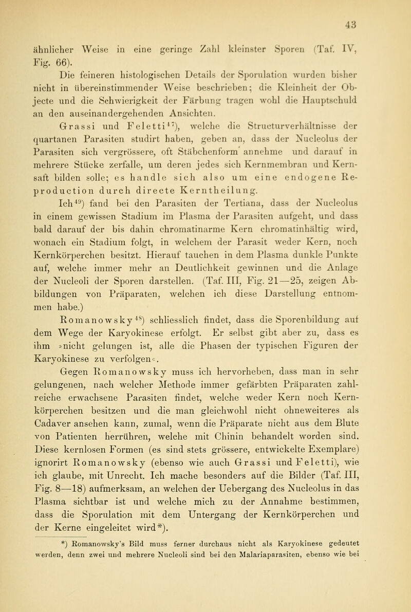 ähnlicher Weise in eine geringe Zahl kleinster Sporen (Taf. IV, Fig. 66). Die feineren histologischen Details der Sporulation wurden bisher nicht in tibereinstimmender Weise beschrieben; die Kleinheit der Ob- jecte und die Schwierigkeit der Färbung tragen wohl die Hauptschuld an den auseinandergehenden Ansichten. Grrassi und Feletti47), welche die Structurverhältnisse der quartanen Parasiten studirt haben, geben an, dass der Nucleolus der Parasiten sich vergrössere, oft Stäbchenform' annehme und darauf in mehrere Stücke zerfalle, um deren jedes sich Kernmembran und Kern- saft bilden solle; es handle sich also um eine endogene Re- production durch directe Kerntheilung. Ich40) fand bei den Parasiten der Tertiana, dass der Nucleolus in einem gewissen Stadium im Plasma der Parasiten aufgeht, und dass bald darauf der bis dahin chromatinarme Kern chromatinhältig wird, wonach ein Stadium folgt, in welchem der Parasit weder Kern, noch Kernkörperchen besitzt. Hierauf tauchen in dem Plasma dunkle Punkte auf, welche immer mehr an Deutlichkeit gewinnen und die Anlage der Nucleoli der Sporen darstellen. (Taf. III, Fig. 21—25, zeigen Ab- bildungen von Präparaten, welchen ich diese Darstellung entnom- men habe.) Romanowsky48) schliesslich findet, dass die Sporenbildung auf dem Wege der Karyokinese erfolgt. Er selbst gibt aber zu, dass es ihm »nicht gelungen ist, alle die Phasen der typischen Figuren der Karyokinese zu verfolgen«. Gegen Romanowsky muss ich hervorheben, dass man in sehr gelungenen, nach welcher Methode immer gefärbten Präparaten zahl- reiche erwachsene Parasiten findet, welche weder Kern noch Kern- körperchen besitzen und die man gleichwohl nicht ohneweiteres als Cadaver ansehen kann, zumal, wenn die Präparate nicht aus dem Blute von Patienten herrühren, welche mit Chinin behandelt worden sind. Diese kernlosen Formen (es sind stets grössere, entwickelte Exemplare) ignorirt Romanowsky (ebenso wie auch Grassi und Feletti), wie ich glaube, mit Unrecht. Ich mache besonders auf die Bilder (Taf. III, Fig. 8—18) aufmerksam, an welchen der Uebergang des Nucleolus in das Plasma sichtbar ist und welche mich zu der Annahme bestimmen, dass die Sporulation mit dem Untergang der Kernkörperchen und der Kerne eingeleitet wird*). *) Romanowsky's Bild muss ferner durchaus nicht als Karyokinese gedeutet werden, denn zwei und mehrere Nucleoli sind hei den Malariaparasiten, ebenso wie bei