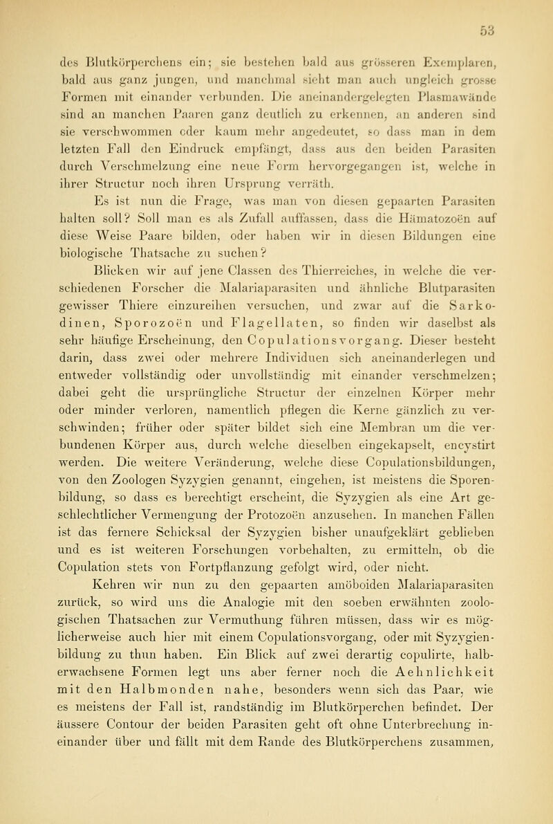 des Blutkörperchens ein; sie bestehen bald aus grösseren Exemplaren, bald aus ganz jungen, und manchmal sieht man auch ungleich ■_ Formen mit einander verbunden. Die aneinandergelegten Plasmawände sind an manchen Paaren ganz deutlich zu erkennen, an anderen sind sie verschwommen oder kaum mehr angedeutet, so dass man in dem letzten Fall den Eindruck empfängt, dass aus den beiden Parasiten durch Verschmelzung eine neue Form hervorgegangen ist, welche in ihrer Structur noch ihren Ursprung verräth. Es ist nun die Frage, was man von diesen gepaarten Parasiten halten soll? Soll man es als Zufall auffassen, dass die Hämatozoen auf diese Weise Paare bilden, oder haben wir in diesen Bildungen eine biologische Thatsache zu suchen? Blicken wir auf jene Classen des Thierreiches, in welche die ver- schiedenen Forscher die Malariaparasiten und ähnliche Blutparasiten gewisser Thiere einzureihen versuchen, und zwar auf die Sarko- dinen, Sporozoen und Flagellaten, so finden wir daselbst als sehr häufige Erscheinung, den Copul ations Vorgang. Dieser besteht darin, dass zwei oder mehrere Individuen sich aneinanderlegen und entweder vollständig oder unvollständig mit einander verschmelzen; dabei geht die ursprüngliche Structur der einzelnen Körper mehr oder minder verloren, namentlich pflegen die Kerne gänzlich zu ver- schwinden; früher oder später bildet sich eine Membran um die ver- bundenen Körper aus, durch welche dieselben eingekapselt, encystirt werden. Die weitere Veränderung, welche diese Copulationsbildungen, von den Zoologen Syzygien genannt, eingehen, ist meistens die Sporen- bildung, so dass es berechtigt erscheint, die Syzygien als eine Art ge- schlechtlicher Vermengung der Protozoen anzusehen. In manchen Fällen ist das fernere Schicksal der Syzygien bisher unaufgeklärt geblieben und es ist weiteren Forschungen vorbehalten, zu ermitteln, ob die Copulation stets von Fortpflanzung gefolgt wird, oder nicht. Kehren wir nun zu den gepaarten amöboiden Malariaparasiten zurück, so wird uns die Analogie mit den soeben erwähnten zoolo- gischen Thatsachen zur Vermuthung führen müssen, dass wir es mög- licherweise auch hier mit einem Copulationsvorgang, oder mit Syzygien- bildung zu thun haben. Ein Blick auf zwei derartig copulirte, halb- erwachsene Formen legt uns aber ferner noch die Aehnlichkeit mit den Halbmonden nahe, besonders wenn sich das Paar, wie es meistens der Fall ist, randständig im Blutkörperchen befindet. Der äussere Contour der beiden Parasiten geht oft ohne Unterbrechung in- einander über und fällt mit dem Rande des Blutkörperchens zusammen,