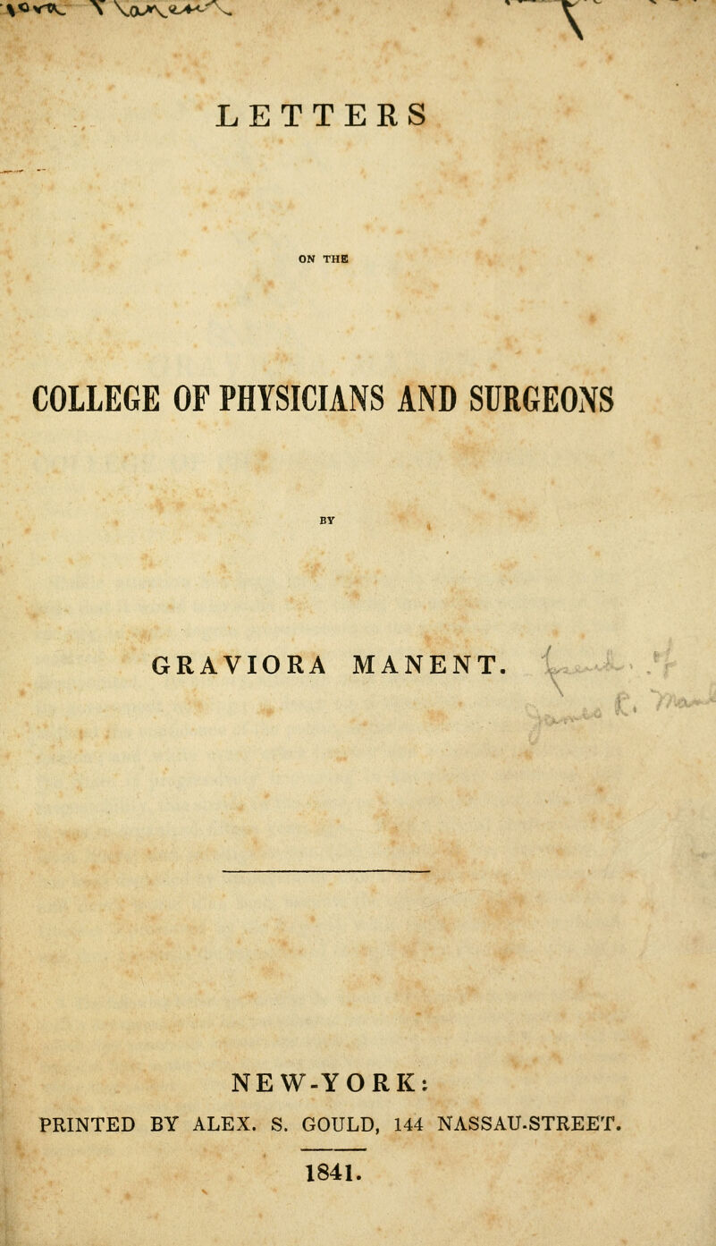 \«vt«s. \ \(M\<l^/\. LETTERS COLLEGE OF PHYSICIANS AND SURGEONS GRAVIORA MANENT NEW-YORK: PRINTED BY ALEX. S. GOULD, 144 NASSAU.STREET. 1841.