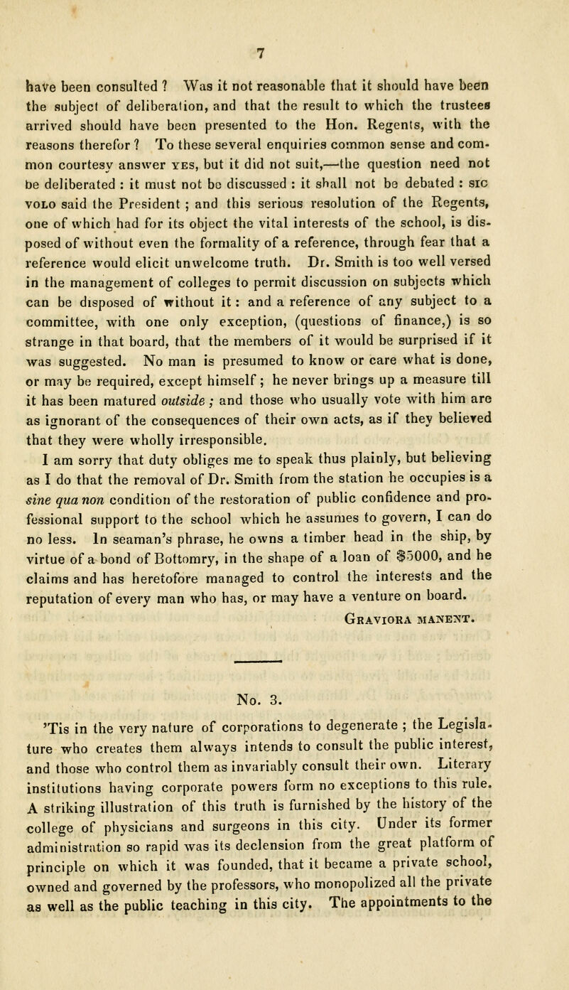 have been consulted ? Was it not reasonable that it should have been the subject of deliberation, and that the result to which the trustees arrived should have been presented to the Hon. Regents, with the reasons therefor ? To these several enquiries common sense and com- mon courtesy answer yes, but it did not suit,—the question need not be deliberated : it must not be discussed : it shall not be debated : sic volo said the President ; and this serious resolution of the Regents, one of which had for its object the vital interests of the school, is dis- posed of without even the formality of a reference, through fear that a reference would elicit unwelcome truth. Dr. Smith is too well versed in the management of colleges to permit discussion on subjects which can be disposed of without it: and a reference of any subject to a committee, with one only exception, (questions of finance,) is so strange in that board, that the members of it would be surprised if it was suggested. No man is presumed to know or care what is done, or may be required, except himself; he never brings up a measure till it has been matured outside; and those who usually vote with him are as ignorant of the consequences of their own acts, as if they believed that they were wholly irresponsible. I am sorry that duty obliges me to speak thus plainly, but believing as I do that the removal of Dr. Smith from the station he occupies is a sine quanon condition of the restoration of public confidence and pro- fessional support to the school which he assumes to govern, I can do no less. In seaman's phrase, he owns a timber head in the ship, by virtue of a bond of Bottomry, in the shape of a loan of 85000, and he claims and has heretofore managed to control the interests and the reputation of every man who has, or may have a venture on board. Graviora manent. No. 3. Tis in the very nature of corporations to degenerate ; the Legisla- ture who creates them always intends to consult the public interest, and those who control them as invariably consult their own. Literary institutions having corporate powers form no exceptions to this rule. A striking illustration of this truth is furnished by the history of the college of physicians and surgeons in this city. Under its former administration so rapid was its declension from the great platform of principle on which it was founded, that it became a private school, owned and governed by the professors, who monopolized all the private as well as the public teaching in this city. The appointments to the