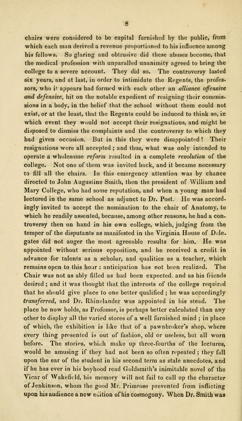 chairs were considered to be capital furnished by the public, from which each man derived a revenue proportioned to his influence among his fellows. So glaring and obtrusive did these abuses become, that the medical profession with unparalled unanimity agreed to bring the college to a severe account. They did so. The controversy lasted six years, and at last, in order to intimidate the Regents, the profes- sors, who it appears had formed with each other an alliance offensive and defensive, hit on the notable expedient of resigning their commis- sions in a body, in the belief that the school without them could not exist, or at the least, that the Regents could be induced to think so, in which event they would not accept their resignations, and might be disposed to dismiss the complaints and the controversy to which they had given occasion. But in this they were disappointed ! Their resignations were all accepted ; and thus, what was only intended to operate a wholesome reform resulted in a complete revolution of the college. Not one of them was invited back, and it became necessary to fill all the chairs. In this emergency attention was by chance directed to John Augustine Smith, then the president of William and Mary College, who had some reputation, and when a young man had lectured in the same school as adjunct to Dr. Post. He was accord- ingly invited to accept the nomination to the chair of Anatomy, to which he readily assented, because, among other reasons, he had a con- troversy then on hand in his own college, which, judging from the temper of the disputants as manifested in the Virginia House of Dele- gates did not auger the most agreeable results for him. He was appointed without serious opposition, and he received a credit in advance for talents as a scholar, and qualities as a teacher, which remains open to this hour : anticipation has not been realized. The Chair was not as abiy filled as had been expected, and as his friends desired ; and it was thought that the interests of the college required that he should give place to one better qualified ; he was accordingly transferred, and Dr. Rhinelander was appointed in his stead. The place he now holds, as Professor, is perhaps better calculated than any other to display all the varied stores of a well furnished mind ; in place of which, the exhibition is like that of a pawnbroker's shop, where every thing presented is out of fashion, old or useless, but all worn before. The stories, which make up three-fourths of the lectures, would be amusing if they had not been so often repeated ; they fall upon the ear of the student in his second term as stale anecdotes, and if he has ever in his boyhood read Goldsmith's inimitable novel of the Vicar of Wakefield, his memory will not fail to call up the character of Jenkinson, whom the good Mr. Primrose prevented from inflicting upon his audience a new edition of his cosmogony. When Dr. Smith was