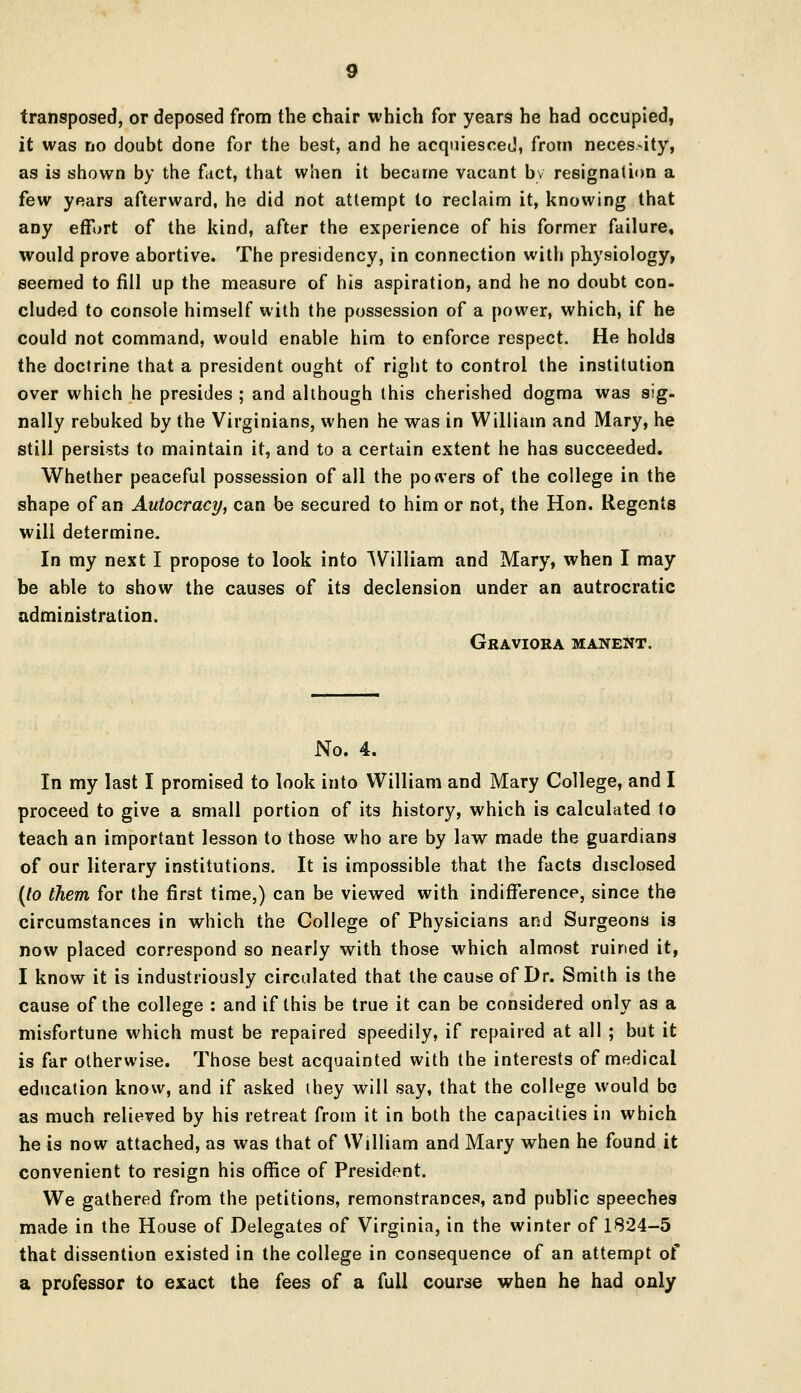 transposed, or deposed from the chair which for years he had occupied, it was no doubt done for the best, and he acquiesced, from necessity, as is shown by the fact, that when it became vacant by resignation a few years afterward, he did not attempt to reclaim it, knowing that any effort of the kind, after the experience of his former failure, would prove abortive. The presidency, in connection with physiology, seemed to fill up the measure of his aspiration, and he no doubt con- eluded to console himself with the possession of a power, which, if he could not command, would enable him to enforce respect. He holds the doctrine that a president ought of right to control the institution over which he presides ; and although this cherished dogma was sig- nally rebuked by the Virginians, when he was in William and Mary, he still persists to maintain it, and to a certain extent he has succeeded. Whether peaceful possession of all the powers of the college in the shape of an Autocracy, can be secured to him or not, the Hon. Regents will determine. In my next I propose to look into William and Mary, when I may be able to show the causes of its declension under an autrocratic administration. Graviora manent. No. 4. In my last I promised to look into William and Mary College, and I proceed to give a small portion of its history, which is calculated to teach an important lesson to those who are by law made the guardians of our literary institutions. It is impossible that the facts disclosed (to them for the first time,) can be viewed with indifference, since the circumstances in which the College of Physicians and Surgeons is now placed correspond so nearly with those which almost ruined it, I know it is industriously circulated that the cause of Dr. Smith is the cause of the college : and if this be true it can be considered only as a misfortune which must be repaired speedily, if repaired at all ; but it is far otherwise. Those best acquainted with the interests of medical education know, and if asked ihey will say, that the college would be as much relieved by his retreat from it in both the capacities in which he is now attached, as was that of William and Mary when he found it convenient to resign his office of President. We gathered from the petitions, remonstrances, and public speeches made in the House of Delegates of Virginia, in the winter of 1824-5 that dissention existed in the college in consequence of an attempt of a professor to exact the fees of a full course when he had only