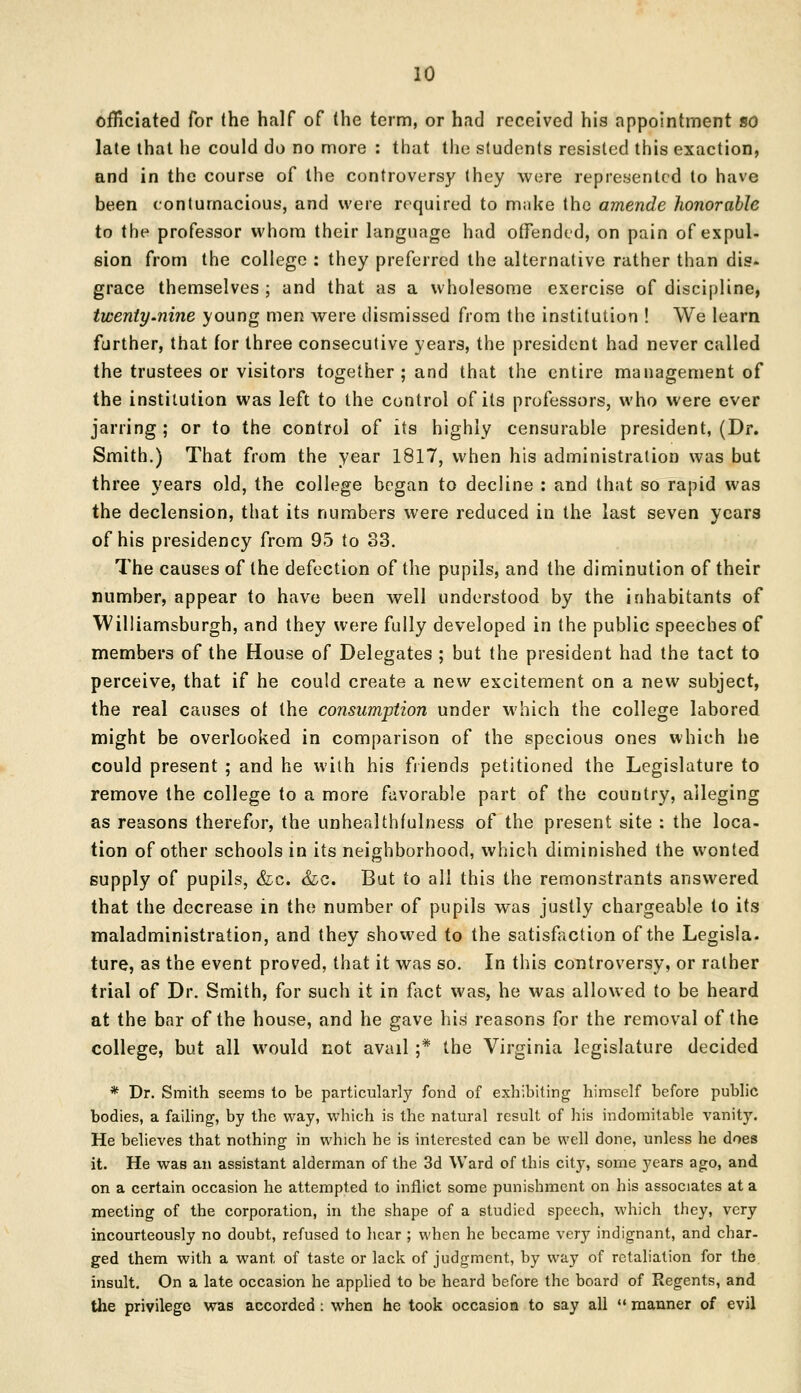 officiated for the half of (he term, or had received his appointment so late that lie could do no more : that the students resisted this exaction, and in the course of the controversy they were represented to have been contumacious, and were required to make the amende honorable to the professor whom their language had offended, on pain of expul- sion from the college : they preferred the alternative rather than dis- grace themselves; and that as a wholesome exercise of discipline, twenty.nine young men were dismissed from the institution ! We learn further, that for three consecutive years, the president had never called the trustees or visitors together; and that the entire management of the institution was left to the control of its professors, who were ever jarring; or to the control of its highly censurable president, (Dr. Smith.) That from the year 1817, when his administration was but three years old, the college began to decline : and that so rapid was the declension, that its numbers were reduced in the last seven years of his presidency from 95 to 83. The causes of the defection of the pupils, and the diminution of their number, appear to have been well understood by the inhabitants of Williamsburgh, and they were fully developed in the public speeches of members of the House of Delegates ; but the president had the tact to perceive, that if he could create a new excitement on a new subject, the real causes ot the consumption under which the college labored might be overlooked in comparison of the specious ones which he could present ; and he with his friends petitioned the Legislature to remove the college to a more favorable part of the country, alleging as reasons therefor, the unhealthfulness of the present site : the loca- tion of other schools in its neighborhood, which diminished the wonted supply of pupils, &c. &c. But to all this the remonstrants answered that the decrease in the number of pupils was justly chargeable to its maladministration, and they showed to the satisfaction of the Legisla. ture, as the event proved, that it was so. In this controversy, or rather trial of Dr. Smith, for such it in fact was, he was allowed to be heard at the bar of the house, and he gave his reasons for the removal of the college, but all would not avail ;* the Virginia legislature decided * Dr. Smith seems to be particularly fond of exhibiting himself before public bodies, a failing, by the way, which is the natural result of his indomitable vanity. He believes that nothing in which he is interested can be well done, unless he does it. He was an assistant alderman of the 3d Ward of this city, some years ago, and on a certain occasion he attempted to inflict some punishment on his associates at a meeting of the corporation, in the shape of a studied speech, which they, very incourteously no doubt, refused to hear ; when he became very indignant, and char- ged them with a want of taste or lack of judgment, by way of retaliation for the insult. On a late occasion he applied to be heard before the board of Regents, and the privilege was accorded : when he took occasion to say all  manner of evil