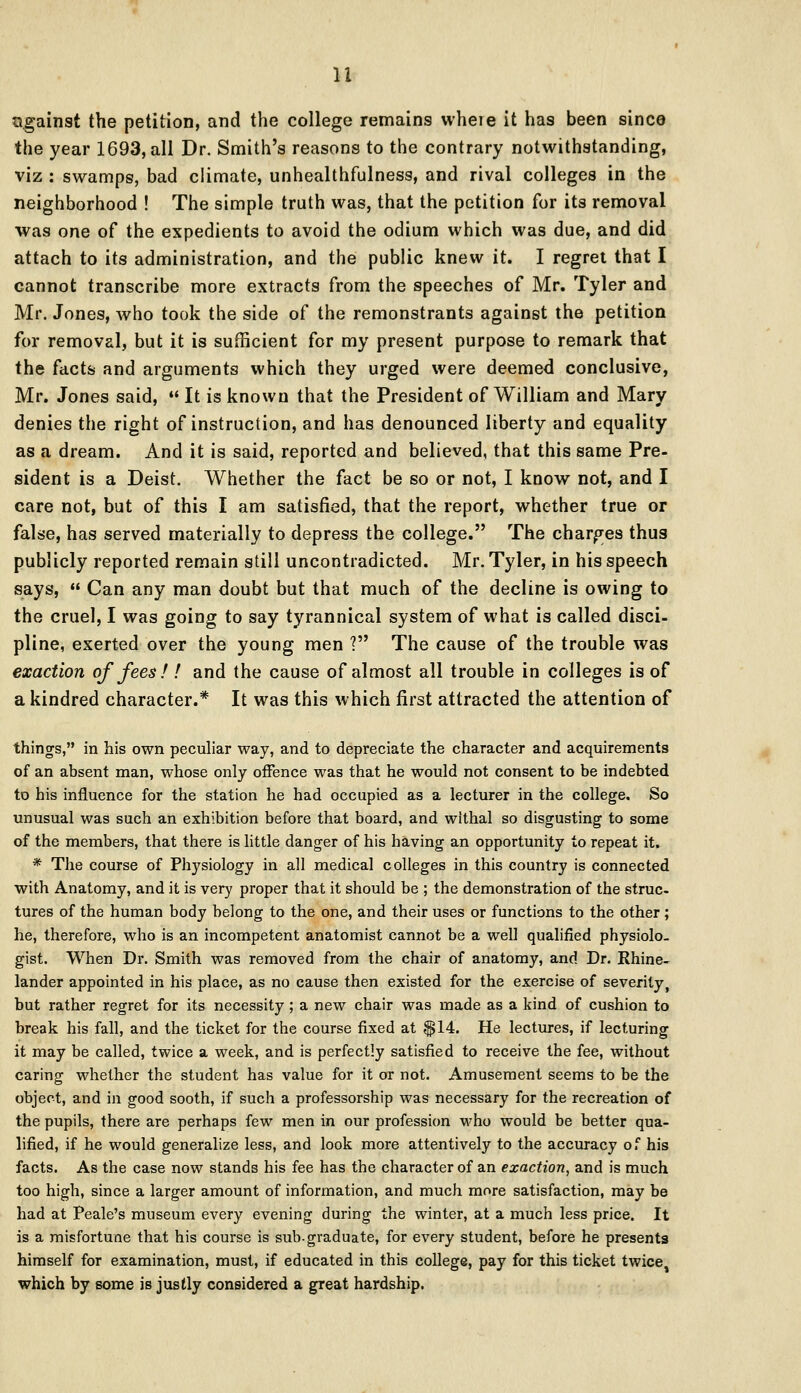 against the petition, and the college remains where it has been since the year 1693, all Dr. Smith's reasons to the contrary notwithstanding, viz : swamps, bad climate, unhealthfulness, and rival colleges in the neighborhood ! The simple truth was, that the petition for its removal was one of the expedients to avoid the odium which was due, and did attach to its administration, and the public knew it. I regret that I cannot transcribe more extracts from the speeches of Mr. Tyler and Mr. Jones, who took the side of the remonstrants against the petition for removal, but it is sufficient for my present purpose to remark that the facts and arguments which they urged were deemed conclusive, Mr. Jones said, « It is known that the President of William and Mary denies the right of instruction, and has denounced liberty and equality as a dream. And it is said, reported and believed, that this same Pre- sident is a Deist. Whether the fact be so or not, I know not, and I care not, but of this I am satisfied, that the report, whether true or false, has served materially to depress the college. The charges thus publicly reported remain still uncontradicted. Mr. Tyler, in his speech says,  Can any man doubt but that much of the decline is owing to the cruel, I was going to say tyrannical system of what is called disci- pline, exerted over the young men ? The cause of the trouble was exaction of fees ! ! and the cause of almost all trouble in colleges is of a kindred character.* It was this which first attracted the attention of thing's, in his own peculiar way, and to depreciate the character and acquirements of an absent man, whose only offence was that he would not consent to be indebted to his influence for the station he had occupied as a lecturer in the college. So unusual was such an exhibition before that board, and withal so disgusting to some of the members, that there is little danger of his having an opportunity to repeat it. * The course of Physiology in all medical colleges in this country is connected with Anatomy, and it is very proper that it should be ; the demonstration of the struc- tures of the human body belong to the one, and their uses or functions to the other ; he, therefore, who is an incompetent anatomist cannot be a well qualified physiolo- gist. When Dr. Smith was removed from the chair of anatomy, and Dr. Rhine- lander appointed in his place, as no cause then existed for the exercise of severity, but rather regret for its necessity ; a new chair was made as a kind of cushion to break his fall, and the ticket for the course fixed at $14. He lectures, if lecturing it may be called, twice a week, and is perfectly satisfied to receive the fee, without caring whether the student has value for it or not. Amusement seems to be the object, and in good sooth, if such a professorship was necessary for the recreation of the pupils, there are perhaps few men in our profession who would be better qua- lified, if he would generalize less, and look more attentively to the accuracy of his facts. As the case now stands his fee has the character of an exaction, and is much too high, since a larger amount of information, and much more satisfaction, may be had at Peale's museum every evening during the winter, at a much less price. It is a misfortune that his course is sub-graduate, for every student, before he presents himself for examination, must, if educated in this college, pay for this ticket twice which by some is justly considered a great hardship.