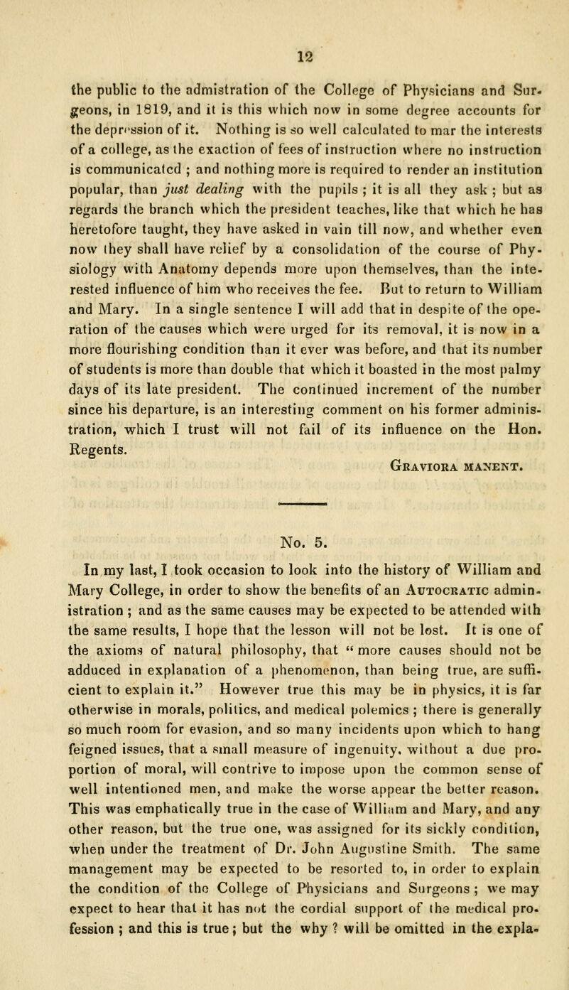 the public to the admistration of the College of Physicians and Sur- geons, in 1819, and it is this which now in some degree accounts for the depression of it. Nothing is so well calculated to mar the interests of a college, as the exaction of fees of instruction where no instruction is communicated ; and nothing more is required to render an institution popular, than just dealing with the pupils ; it is all they ask ; but as regards the branch which the president teaches, like that which he has heretofore taught, they have asked in vain till now, and whether even now (hey shall have relief by a consolidation of the course of Phy- siology with Anatomy depends more upon themselves, than the inte- rested influence of him who receives the fee. But to return to William and Mary. In a single sentence I will add that in despite of the ope- ration of the causes which were urged for its removal, it is now in a more flourishing condition than it ever was before, and that its number of students is more than double that which it boasted in the most palmy days of its late president. The continued increment of the number since his departure, is an interesting comment on his former adminis- tration, which I trust will not fail of its influence on the Hon. Regents. Graviora manent. No. 5. In my last, I took occasion to look into the history of William and Mary College, in order to show the benefits of an Autocratic admin- istration ; and as the same causes may be expected to be attended with the same results, I hope that the lesson will not be lost. It is one of the axioms of natural philosophy, that  more causes should not be adduced in explanation of a phenomenon, than being true, are suffi- cient to explain it. However true this may be in physics, it is far otherwise in morals, politics, and medical polemics ; there is generally so much room for evasion, and so many incidents upon which to hang feigned issues, that a small measure of ingenuity, without a due pro- portion of moral, will contrive to impose upon the common sense of well intentioned men, and make the worse appear the better reason. This was emphatically true in the case of William and Mary, and any other reason, but the true one, was assigned for its sickly condition, when under the treatment of Dr. John Augustine Smith. The same management may be expected to be resorted to, in order to explain the condition of the College of Physicians and Surgeons ; we may expect to hear that it has not the cordial support of the medical pro- fession ; and this is true; but the why 1 will be omitted in the expla-