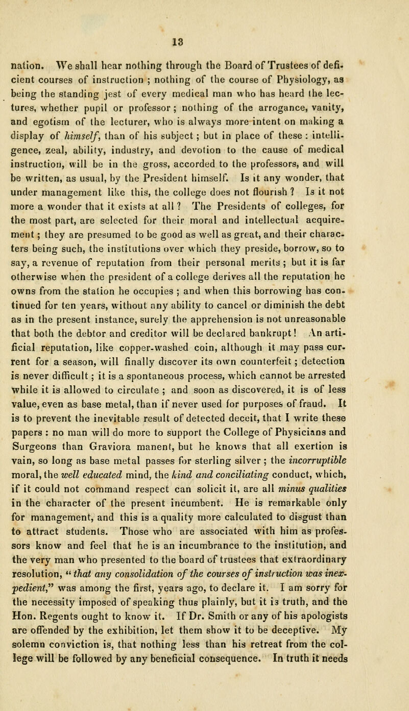 nation. We shall hear nothing through the Board of Trustees of defi. cient courses of instruction ; nothing of the course of Physiology, as being the standing jest of every medical man who has heard the lec- tures, whether pupil or professor ; nothing of the arrogance, vanity, and egotism of the lecturer, who is always more intent on making a display of himself, than of his subject; but in place of these : intelli- gence, zeal, ability, industry, and devotion to the cause of medical instruction, will be in the gross, accorded to the professors, and will be written, as usual, by the President himself. Is it any wonder, that under management like this, the college does not flourish ? Is it not more a wonder that it exists at all ? The Presidents of colleges, for the most part, are selected for their moral and intellectual acquire- ment ; they are presumed to be good as well as great, and their charac- ters being such, the institutions over which they preside, borrow, so to say, a revenue of reputation from their personal merits ; but it is far otherwise when the president of a college derives all the reputation he owns from the station he occupies ; and when this borrowing has con- tinued for ten years, without any ability to cancel or diminish the debt as in the present instance, surely the apprehension is not unreasonable that both the debtor and creditor will be declared bankrupt! An arti- ficial reputation, like copper-washed coin, although it may pass cur- rent for a season, will finally discover its own counterfeit; detection is never difficult; it is a spontaneous process, which cannot be arrested while it is allowed to circulate ; and soon as discovered, it is of less value, even as base metal, than if never used for purposes of fraud. It is to prevent the inevitable result of detected deceit, that I write these papers : no man will do more to support the College of Physicians and Surgeons than Graviora manent, but he knows that all exertion is vain, so long as base metal passes for sterling silver ; the incorruptible moral, the well educated mind, the kind and conciliating conduct, which, if it could not command respect can solicit it, are all minus qualities in the character of the present incumbent. He is remarkable only for management, and this is a quality more calculated to disgust than to attract students. Those who are associated with him as profes- sors know and feel that he is an incumbrance to the institution, and the very man who presented to the board of trustees that extraordinary resolution, that any consolidation of the courses of instruction was inex- pedient, was among the first, years ago, to declare it. I am sorry for the necessity imposed of speaking thus plainly, but it i3 truth, and the Hon. Regents ought to know it. If Dr. Smith or any of his apologists are offended by the exhibition, let them show it to be deceptive. My solemn conviction is, that nothing less than his retreat from the col- lege will be followed by any beneficial consequence. In truth it needs