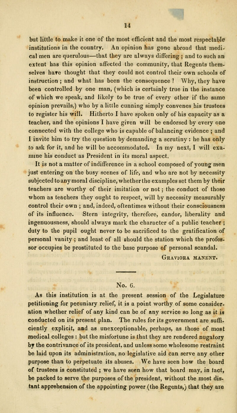 but little to make it one of the most efficient and the most respectable institutions in the country. An opinion has gone abroad that medi- cal men are querulous—that they are always differing ; and to such an extent has this opinion affected the community, that Regents them- selves hate thought that they could not control their own schools of instruction ; and what has been the consequence ? Why, they have been controlled by one man, (which is certainly true in the instance of which we speak, and likely to be true of every other if the same opinion prevails.) who by a little cunning simply convenes his trustees to register his will. Hitherto I have spoken only of his capacity as a teacher, and the opinions I have given will be endorsed by every one connected with the college who is capable of balancing evidence ; and I invite him to try the question by demanding a scrutiny: he has only to ask for it, and he will be accommodated. In my next, I will exa- mine his conduct as President in its moral aspect. It is not a matter of indifference in a school composed of young men just entering on the busy scenes of life, and who are not by necessity subjected to any moral discipline, whether the examples set them by their teachers are worthy of their imitation or not; the conduct of those whom as teachers they ought to respect, will by necessity measurably control their own ; and, indeed, oftentimes without their consciousness of its influence. Stern integrity, therefore, candor, liberality and ingenuousness, should always mark the character of a public teacher ; duty to the pupil ought never to be sacrificed to the gratification of personal vanity ; and least of all should the station which the profes- sor occupies be prostituted to the base purpose of personal scandal. Graviora manent. No. 6. As this institution is at the present session of the Legislature petitioning for pecuniary relief, it is a point worthy of some consider- ation whether relief of any kind can be of any service so long as it is conducted on its present plan. The rules for its government are suffi- ciently explicit, and as unexceptionable, perhaps, as those of most medical colleges : but the misfortune is that they are rendered nugatory by the contrivance of its president, and unless some wholesome restraint be laid upon its administration, no legislative aid can serve any other purpose than to perpetuate its abuses. We have seen how the board of trustees is constituted ; we have seen how that board may, in tact, be packed to serve the purposes of the president, without the most dis- tant apprehension of the appointing power (the Regents,) that they are