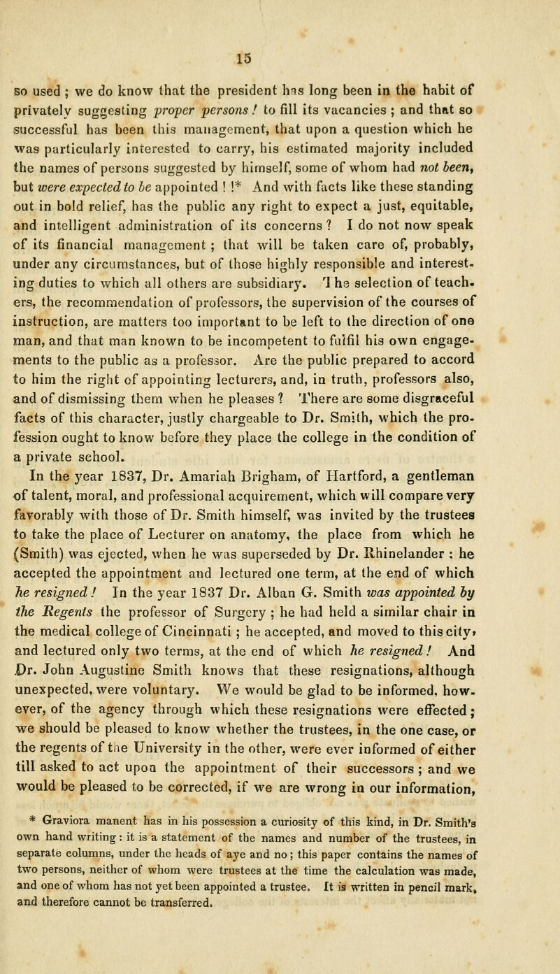 so used ; we do know that the president hns long been in the habit of privatelv suggesting proper persons ! to fill its vacancies ; and that so successful has been this management, that upon a question which he was particularly interested to carry, his estimated majority included the names of persons suggested by himself, some of whom had not been, but were expected to be appointed ! !* And with facts like these standing out in bold relief, has the public any right to expect a just, equitable, and intelligent administration of its concerns ? I do not now speak of its financial management ; that will be taken care of, probably, under any circumstances, but of those highly responsible and interest- ing duties to which all others are subsidiary. The selection of teach- ers, the recommendation of professors, the supervision of the courses of instruction, are matters too important to be left to the direction of one man, and that man known to be incompetent to fulfil his own engage- ments to the public as a professor. Are the public prepared to accord to him the right of appointing lecturers, and, in truth, professors also, and of dismissing them when he pleases ? There are some disgraceful facts of this character, justly chargeable to Dr. Smith, which the pro- fession ought to know before they place the college in the condition of a private school. In the year 1837, Dr. Amariah Brigham, of Hartford, a gentleman of talent, moral, and professional acquirement, which will compare very favorably with those of Dr. Smith himself, was invited by the trustees to take the place of Lecturer on anatomy, the place from which he (Smith) was ejected, when he was superseded by Dr. Rhinelander : he accepted the appointment and lectured one term, at the end of which he resigned! In the year 1837 Dr. Alban G. Smith was appointed by the Regents the professor of Surgery ; he had held a similar chair in the medical college of Cincinnati; he accepted, and moved to this city* and lectured only two terms, at the end of which he resigned ! And Dr. John Augustine Smith knows that these resignations, although unexpected, were voluntary. We would be glad to be informed, how- ever, of the agency through which these resignations were effected; we should be pleased to know whether the trustees, in the one case, or the regents of the University in the other, were ever informed of either till asked to act upon the appointment of their successors ; and we would be pleased to be corrected, if we are wrong in our information, * Graviora manent has in his possession a curiosity of this kind, in Dr. Smith's own hand writing: it is a statement of the names and number of the trustees, in separate columns, under the heads of aye and no; this paper contains the names of two persons, neither of whom were trustees at the time the calculation was made, and one of whom has not yet been appointed a trustee. It is written in pencil mark» and therefore cannot be transferred.