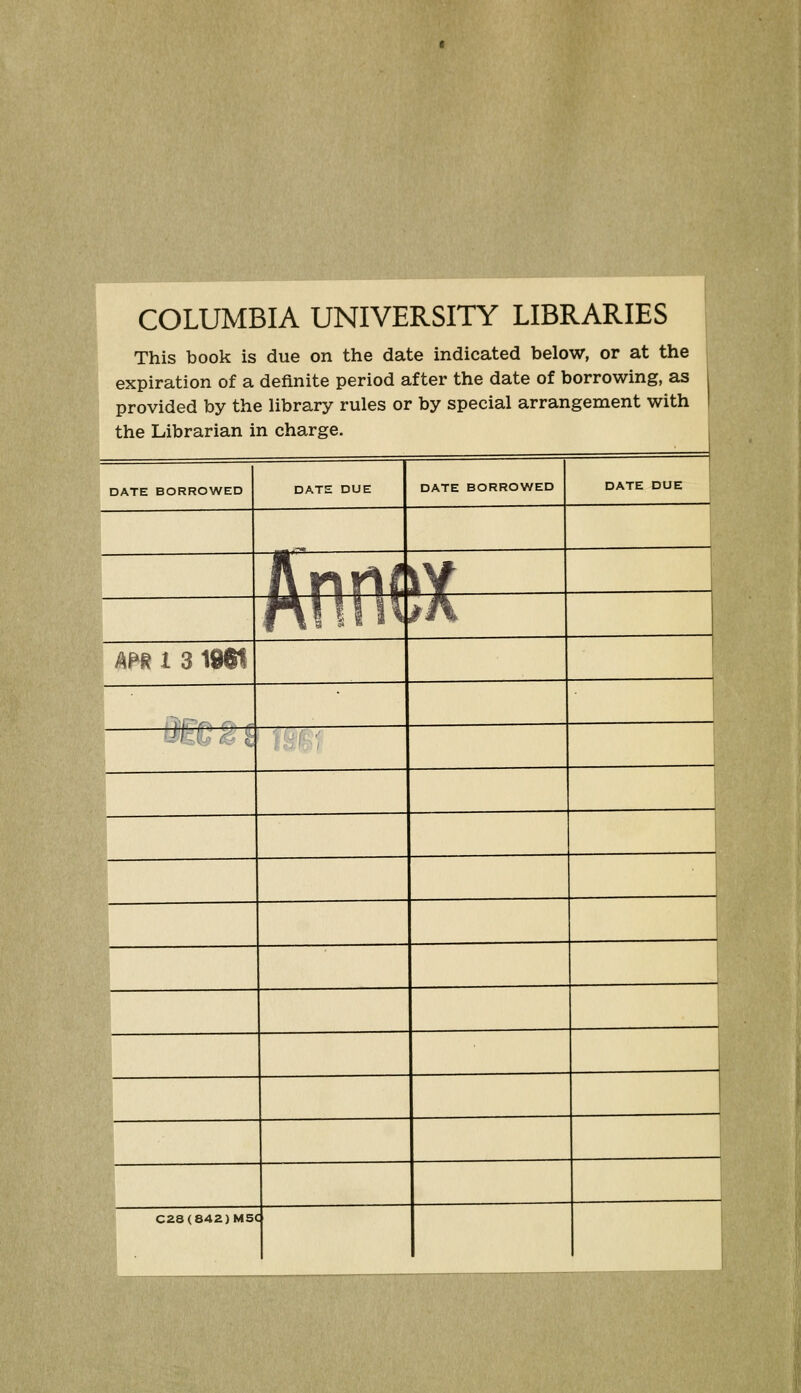 COLUMBIA UNIVERSITY LIBRARIES This book is due on the date indicated below, or at the expiration of a definite period after the date of borrowing, as provided by the library rules or by special arrangement with 1 the Librarian in charge. DATE BORROWED DATE DUE DATE BORROWED DATE DUE Anrtf *Y nils it j A APS 1 3 1961 ■//.•' ;-' f C28(842)M5