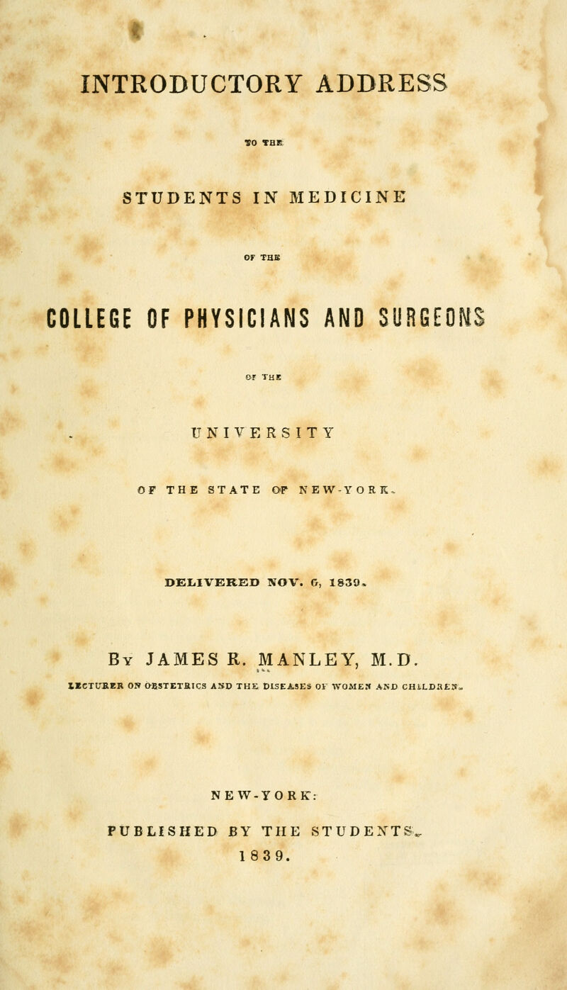 STUDENTS IN MEDICINE COLLEGE OF PHYSICIANS AND SURGEONS UNIVERSITY OF THE STATE OF NEW-YORK. DELIVERED NOV. G, 1839- By JAMES R. MANLEY, M.D. IICTUB.ER ON OBSTETRICS AND THE DISEASES 01 WOMEN AND CHlLDaEN, NE W-YO RE- PUBLISHED BY THE STUDENTS 1839.