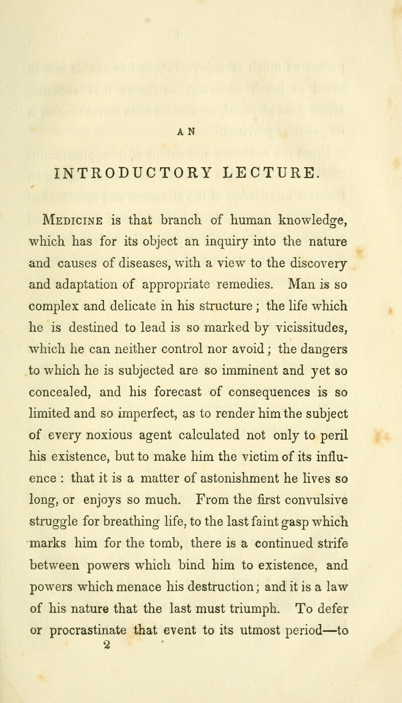 AN INTRODUCTORY LECTURE. Medicine is that branch of human knowledge, which has for its object an inquiry into the nature and causes of diseases, with a view to the discovery and adaptation of appropriate remedies. Man is so complex and delicate in his structure ; the life which he is destined to lead is so marked by vicissitudes, which he can neither control nor avoid; the dangers to which he is subjected are so imminent and yet so concealed, and his forecast of consequences is so limited and so imperfect, as to render him the subject of every noxious agent calculated not only to peril his existence, but to make him the victim of its influ- ence : that it is a matter of astonishment he lives so long, or enjoys so much. From the first convulsive struggle for breathing life, to the last faint gasp which marks him for the tomb, there is a continued strife between powers which bind him to existence, and powers which menace his destruction; and it is a law of his nature that the last must triumph. To defer or procrastinate that event to its utmost period—to 2