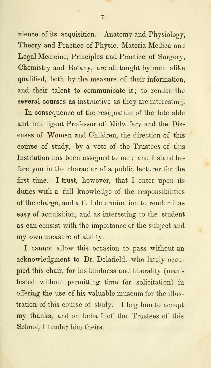 nience of its acquisition. Anatomy and Physiology, Theory and Practice of Physic, Materia Medica and Legal Medicine, Principles and Practice of Surgery, Chemistry and Botany, are all taught by men alike qualified, both by the measure of their information, and their talent to communicate it; to render the several courses as instructive as they are interesting. In consequence of the resignation of the late able and intelligent Professor of Midwifery and the Dis- eases of Women and Children, the direction of this course of study, by a vote of the Trustees of this Institution has been assigned to me ; and I stand be- fore you in the character of a public lecturer for the first time. I trust, however, that I enter upon its duties with a full knowledge of the responsibilities of the charge, and a full determination to render it as easy of acquisition, and as interesting to the student as can consist with the importance of the subject and my own measure of ability. I cannot allow this occasion to pass without an acknowledgment to Dr. Delafield, who lately occu- pied this chair, for his kindness and liberality (mani- fested without permitting time for solicitation) in offering the use of his valuable museum for the illus- tration of this course of study. I beg him to accept my thanks, and on behalf of the Trustees of this