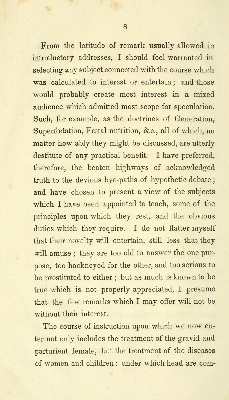 From the latitude of remark usually allowed in introductory addresses, I should feel warranted in selecting any subject connected with the course which was calculated to interest or entertain; and those would probably create most interest in a mixed audience which admitted most scope for speculation. Such, for example, as the doctrines of Generation, Superfcetation, Foetal nutrition, &c, all of which, no matter how ably they might be discussed, are utterly destitute of any practical benefit. I have preferred, therefore, the beaten highways of acknowledged truth to the devious bye-paths of hypothetic debate; and have chosen to present a view of the subjects which I have been appointed to teach, some of the principles upon which they rest, and the obvious duties which they require. I do not flatter myself that their novelty will entertain, still less that they will amuse ; they are too old to answer the one pur- pose, too hackneyed for the other, and too serious to be prostituted to either ; but as much is known to be true which is not properly appreciated, I presume that the few remarks which I may offer will not be without their interest. The course of instruction upon which we now en- ter not only includes the treatment of the gravid and parturient female, but the treatment of the diseases of women and children: under which head are com-