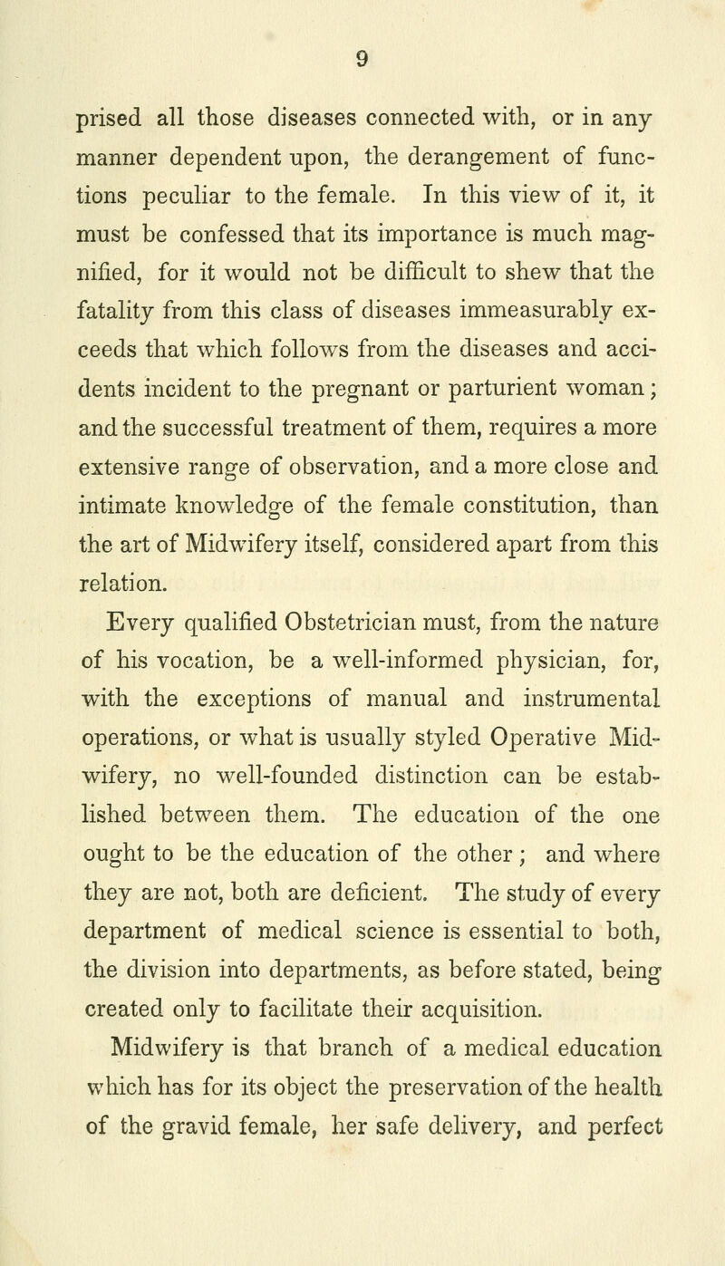 manner dependent upon, the derangement of func- tions peculiar to the female. In this view of it, it must be confessed that its importance is much mag- nified, for it would not be difficult to shew that the fatality from this class of diseases immeasurably ex- ceeds that which follows from the diseases and acci- dents incident to the pregnant or parturient woman; and the successful treatment of them, requires a more extensive range of observation, and a more close and intimate knowledge of the female constitution, than the art of Midwifery itself, considered apart from this relation. Every qualified Obstetrician must, from the nature of his vocation, be a well-informed physician, for, with the exceptions of manual and instrumental operations, or what is usually styled Operative Mid- wifery, no well-founded distinction can be estab- lished between them. The education of the one ought to be the education of the other ; and where they are not, both are deficient. The study of every department of medical science is essential to both, the division into departments, as before stated, being created only to facilitate their acquisition. Midwifery is that branch of a medical education which has for its object the preservation of the health of the gravid female, her safe delivery, and perfect