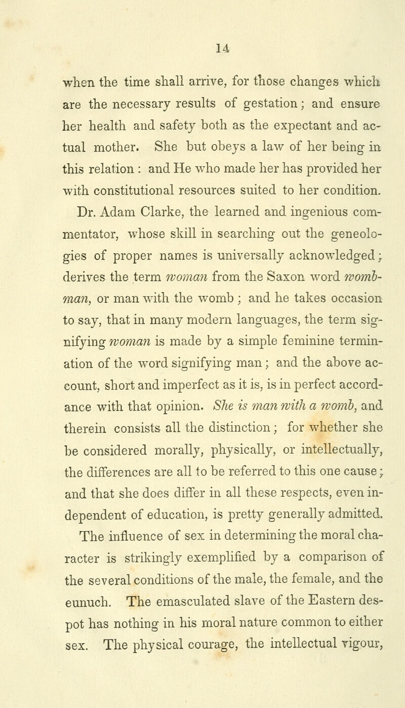 when the time shall arrive, for those changes which are the necessary results of gestation; and ensure her health and safety both as the expectant and ac- tual mother. She but obeys a law of her being in this relation : and He who made her has provided her with constitutional resources suited to her condition. Dr. Adam Clarke, the learned and ingenious com- mentator, whose skill in searching out the geneolo- gies of proper names is universally acknowledged; derives the term woman from the Saxon word womb- man, or man with the womb ; and he takes occasion to say, that in many modern languages, the term sig- nifying woman is made by a simple feminine termin- ation of the word signifying man; and the above ac- count, short and imperfect as it is, is in perfect accord- ance with that opinion. She is man with a womb, and therein consists all the distinction; for whether she be considered morally, physically, or intellectually, the differences are all to be referred to this one cause; and that she does differ in all these respects, even in- dependent of education, is pretty generally admitted. The influence of sex in determining the moral cha- racter is strikingly exemplified by a comparison of the several conditions of the male, the female, and the eunuch. The emasculated slave of the Eastern des- pot has nothing in his moral nature common to either sex. The physical courage, the intellectual vigour,