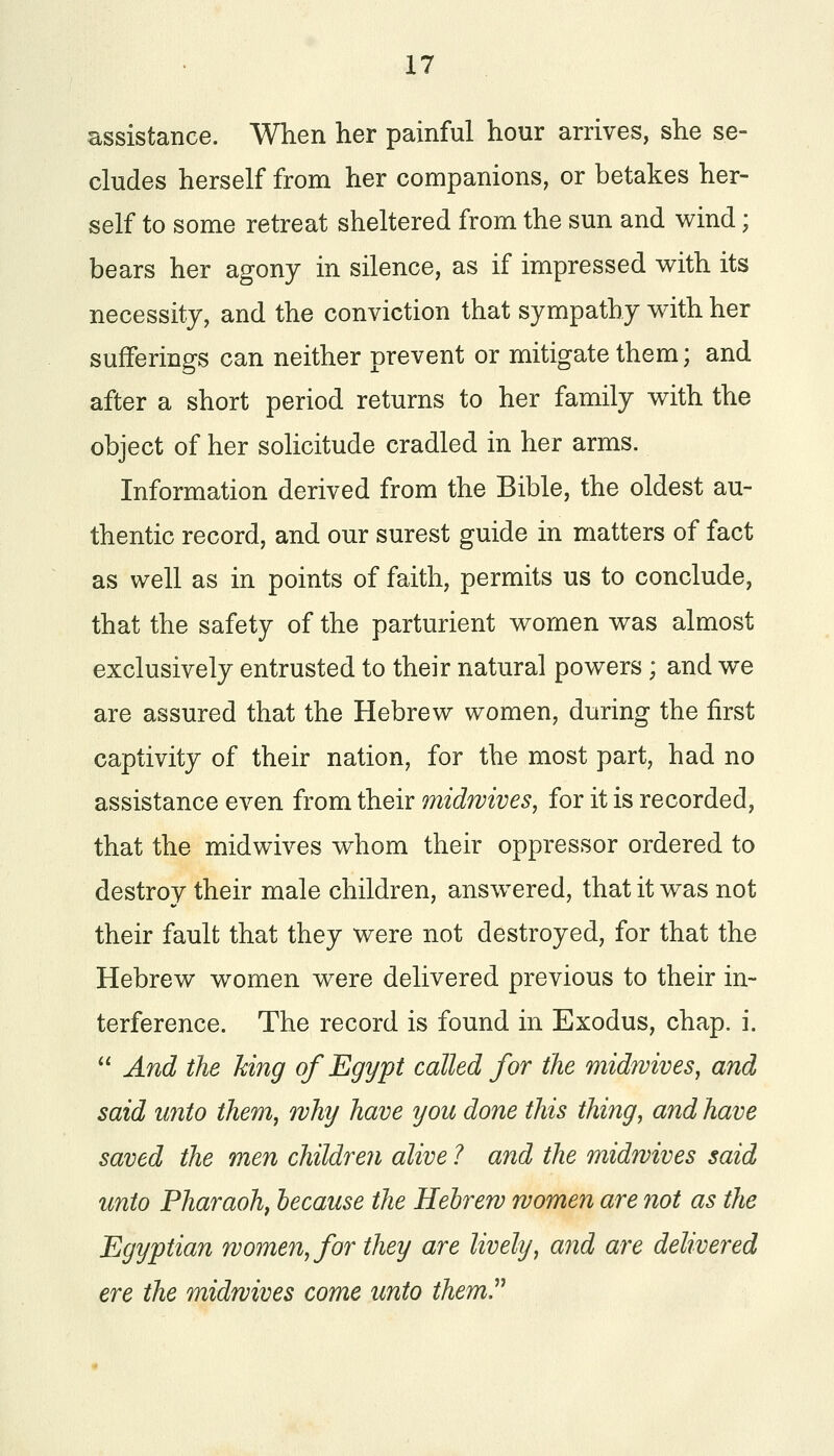 assistance. When her painful hour arrives, she se- cludes herself from her companions, or betakes her- self to some retreat sheltered from the sun and wind; bears her agony in silence, as if impressed with its necessity, and the conviction that sympathy with her sufferings can neither prevent or mitigate them; and after a short period returns to her family with the object of her solicitude cradled in her arms. Information derived from the Bible, the oldest au- thentic record, and our surest guide in matters of fact as well as in points of faith, permits us to conclude, that the safety of the parturient women was almost exclusively entrusted to their natural powers ; and we are assured that the Hebrew women, during the first captivity of their nation, for the most part, had no assistance even from their midwives, for it is recorded, that the midwives whom their oppressor ordered to destroy their male children, answered, that it was not their fault that they were not destroyed, for that the Hebrew women were delivered previous to their in- terference. The record is found in Exodus, chap. i.  And the king of Egypt called for the midwives, and said unto them, why have you done this thing, and have saved the men children alive 1 and the midwives said unto Pharaoh, because the Hebrew women are not as the Egyptian women, for they are lively, and are delivered ere the midwives come unto them.