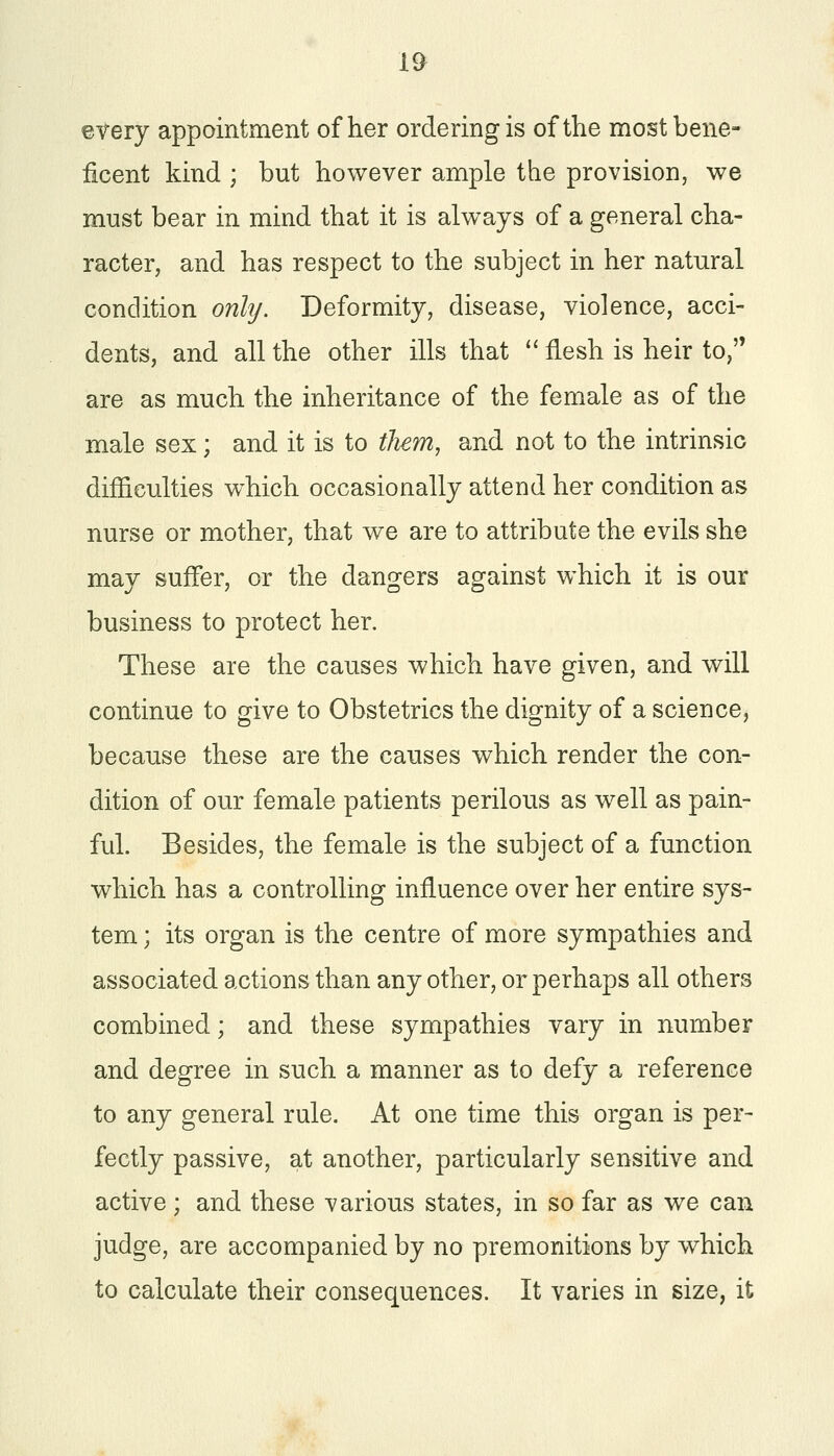 every appointment of her ordering is of the most bene- ficent kind ; but however ample the provision, we must bear in mind that it is always of a general cha- racter, and has respect to the subject in her natural condition only. Deformity, disease, violence, acci- dents, and all the other ills that  flesh is heir to, are as much the inheritance of the female as of the male sex; and it is to them, and not to the intrinsic difficulties which occasionally attend her condition as nurse or mother, that we are to attribute the evils she may suffer, or the dangers against which it is our business to protect her. These are the causes which have given, and will continue to give to Obstetrics the dignity of a science, because these are the causes which render the con- dition of our female patients perilous as well as pain- ful. Besides, the female is the subject of a function which has a controlling influence over her entire sys- tem ; its organ is the centre of more sympathies and associated actions than any other, or perhaps all others combined; and these sympathies vary in number and degree in such a manner as to defy a reference to any general rule. At one time this organ is per- fectly passive, at another, particularly sensitive and active; and these various states, in so far as we can judge, are accompanied by no premonitions by which to calculate their consequences. It varies in size, it