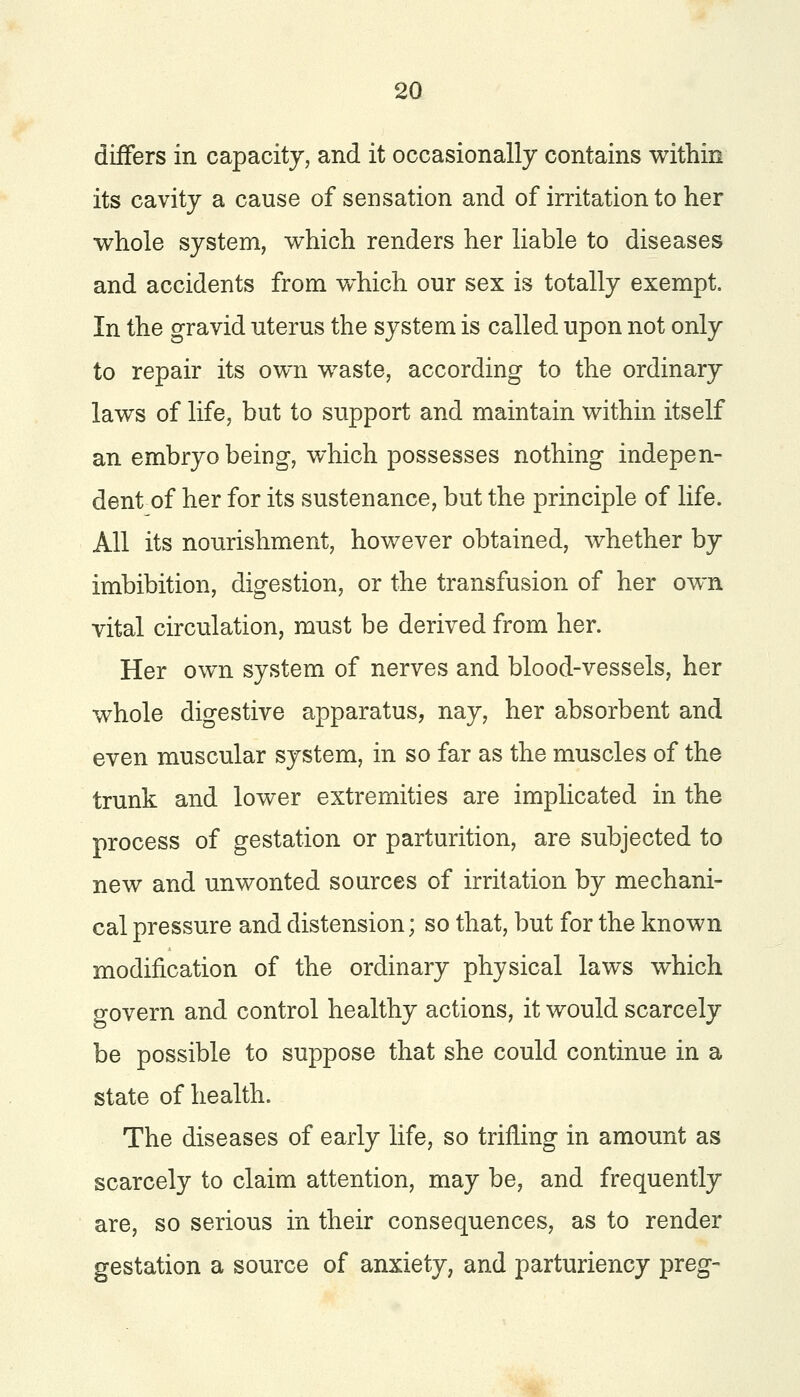 differs in capacity, and it occasionally contains within its cavity a cause of sensation and of irritation to her whole system, which renders her liable to diseases and accidents from which our sex is totally exempt. In the gravid uterus the system is called upon not only to repair its own waste, according to the ordinary laws of life, but to support and maintain within itself an embryo being, which possesses nothing indepen- dent of her for its sustenance, but the principle of life. All its nourishment, however obtained, whether by imbibition, digestion, or the transfusion of her own vital circulation, must be derived from her. Her own system of nerves and blood-vessels, her whole digestive apparatus, nay, her absorbent and even muscular system, in so far as the muscles of the trunk and lower extremities are implicated in the process of gestation or parturition, are subjected to new and unwonted sources of irritation by mechani- cal pressure and distension; so that, but for the known modification of the ordinary physical laws which govern and control healthy actions, it would scarcely be possible to suppose that she could continue in a state of health. The diseases of early life, so trifling in amount as scarcely to claim attention, may be, and frequently are, so serious in their consequences, as to render gestation a source of anxiety, and parturiency preg-